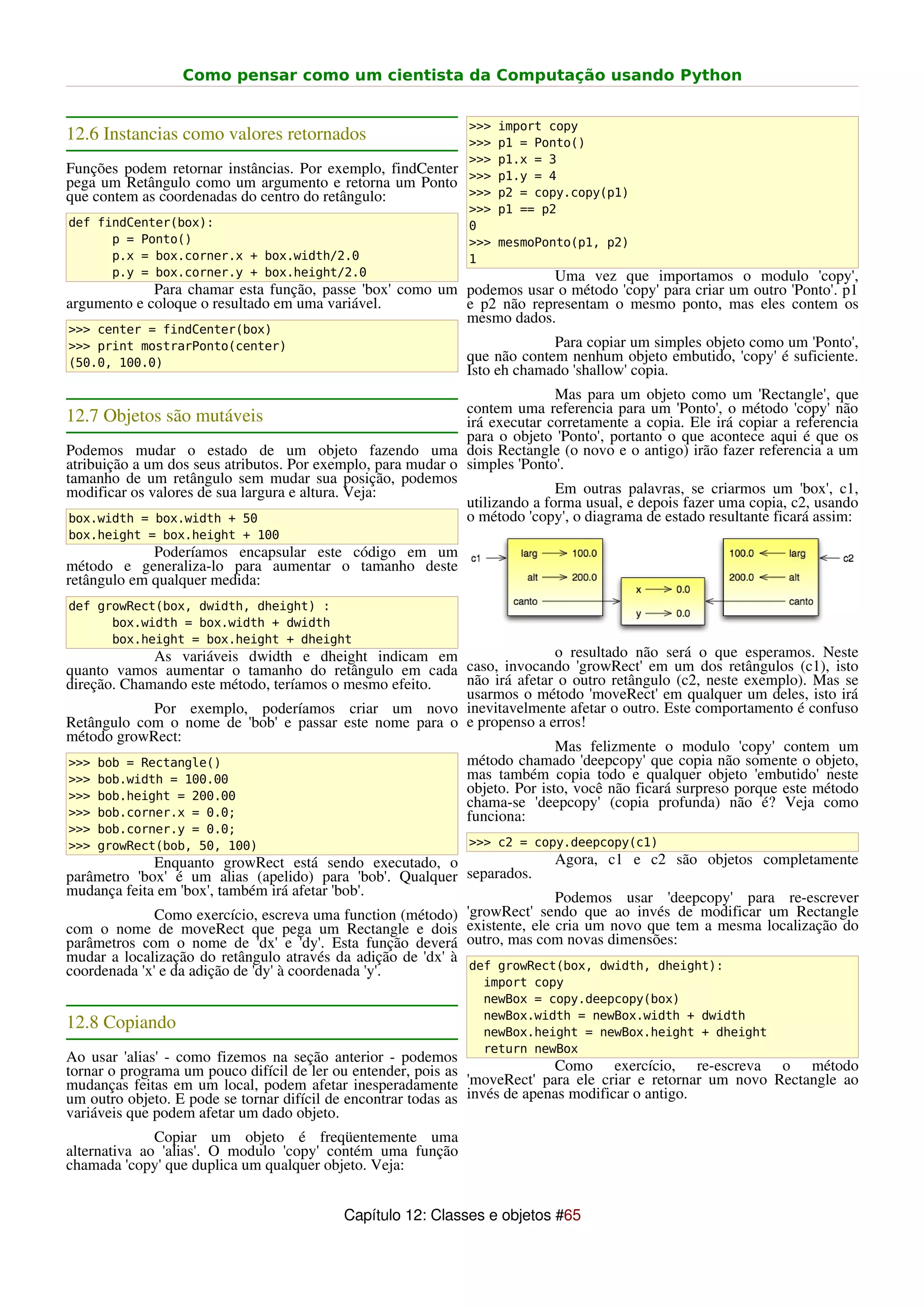 Como pensar como um cientista da Computação usando Python


                                                               >>>   import copy
12.6 Instancias como valores retornados                        >>>   p1 = Ponto()
                                                               >>>   p1.x = 3
Funções podem retornar instâncias. Por exemplo, findCenter     >>>   p1.y = 4
pega um Retângulo como um argumento e retorna um Ponto
que contem as coordenadas do centro do retângulo:              >>>   p2 = copy.copy(p1)
                                                               >>>   p1 == p2
def findCenter(box):                                           0
      p = Ponto()                                              >>>   mesmoPonto(p1, p2)
      p.x = box.corner.x + box.width/2.0                       1
      p.y = box.corner.y + box.height/2.0                             Uma vez que importamos o modulo 'copy',
             Para chamar esta função, passe 'box' como um podemos usar o método 'copy' para criar um outro 'Ponto'. p1
argumento e coloque o resultado em uma variável.          e p2 não representam o mesmo ponto, mas eles contem os
                                                          mesmo dados.
>>> center = findCenter(box)
>>> print mostrarPonto(center)                                             Para copiar um simples objeto como um 'Ponto',
(50.0, 100.0)                                                 que não contem nenhum objeto embutido, 'copy' é suficiente.
                                                              Isto eh chamado 'shallow' copia.
                                                                             Mas para um objeto como um 'Rectangle', que
                                                              contem uma referencia para um 'Ponto', o método 'copy' não
12.7 Objetos são mutáveis                                     irá executar corretamente a copia. Ele irá copiar a referencia
                                                              para o objeto 'Ponto', portanto o que acontece aqui é que os
Podemos mudar o estado de um objeto fazendo uma dois Rectangle (o novo e o antigo) irão fazer referencia a um
atribuição a um dos seus atributos. Por exemplo, para mudar o simples 'Ponto'.
tamanho de um retângulo sem mudar sua posição, podemos
modificar os valores de sua largura e altura. Veja:                          Em outras palavras, se criarmos um 'box', c1,
                                                              utilizando a forma usual, e depois fazer uma copia, c2, usando
 box.width = box.width + 50                                   o método 'copy', o diagrama de estado resultante ficará assim:
box.height = box.height + 100
             Poderíamos encapsular este código em um
método e generaliza-lo para aumentar o tamanho deste
retângulo em qualquer medida:
def growRect(box, dwidth, dheight) :
      box.width = box.width + dwidth
      box.height = box.height + dheight
             As variáveis dwidth e dheight indicam em                  o resultado não será o que esperamos. Neste
quanto vamos aumentar o tamanho do retângulo em cada caso, invocando 'growRect' em um dos retângulos (c1), isto
direção. Chamando este método, teríamos o mesmo efeito. não irá afetar o outro retângulo (c2, neste exemplo). Mas se
                                                        usarmos o método 'moveRect' em qualquer um deles, isto irá
             Por exemplo, poderíamos criar um novo inevitavelmente afetar o outro. Este comportamento é confuso
Retângulo com o nome de 'bob' e passar este nome para o e propenso a erros!
método growRect:
                                                                       Mas felizmente o modulo 'copy' contem um
>>> bob = Rectangle()                                   método chamado 'deepcopy' que copia não somente o objeto,
>>> bob.width = 100.00                                  mas também copia todo e qualquer objeto 'embutido' neste
>>> bob.height = 200.00
                                                        objeto. Por isto, você não ficará surpreso porque este método
                                                        chama-se 'deepcopy' (copia profunda) não é? Veja como
>>> bob.corner.x = 0.0;                                 funciona:
>>> bob.corner.y = 0.0;
>>> growRect(bob, 50, 100)                                     >>> c2 = copy.deepcopy(c1)
              Enquanto growRect está sendo executado, o                  Agora, c1 e c2 são objetos completamente
parâmetro 'box' é um alias (apelido) para 'bob'. Qualquer separados.
mudança feita em 'box', também irá afetar 'bob'.                         Podemos usar 'deepcopy' para re-escrever
              Como exercício, escreva uma function (método) 'growRect' sendo que ao invés de modificar um Rectangle
com o nome de moveRect que pega um Rectangle e dois existente, ele cria um novo que tem a mesma localização do
parâmetros com o nome de 'dx' e 'dy'. Esta função deverá outro, mas com novas dimensões:
mudar a localização do retângulo através da adição de 'dx' à
coordenada 'x' e da adição de 'dy' à coordenada 'y'.         def growRect(box, dwidth, dheight):
                                                                 import copy
                                                                 newBox = copy.deepcopy(box)
                                                                 newBox.width = newBox.width + dwidth
12.8 Copiando                                                    newBox.height = newBox.height + dheight
                                                                 return newBox
Ao usar 'alias' - como fizemos na seção anterior - podemos
tornar o programa um pouco difícil de ler ou entender, pois as               Como exercício, re-escreva o método
mudanças feitas em um local, podem afetar inesperadamente 'moveRect' para ele criar e retornar um novo Rectangle ao
um outro objeto. E pode se tornar difícil de encontrar todas as invés de apenas modificar o antigo.
variáveis que podem afetar um dado objeto.
              Copiar um objeto é freqüentemente uma
alternativa ao 'alias'. O modulo 'copy' contém uma função
chamada 'copy' que duplica um qualquer objeto. Veja:


                                           Capítulo 12: Classes e objetos #65
 