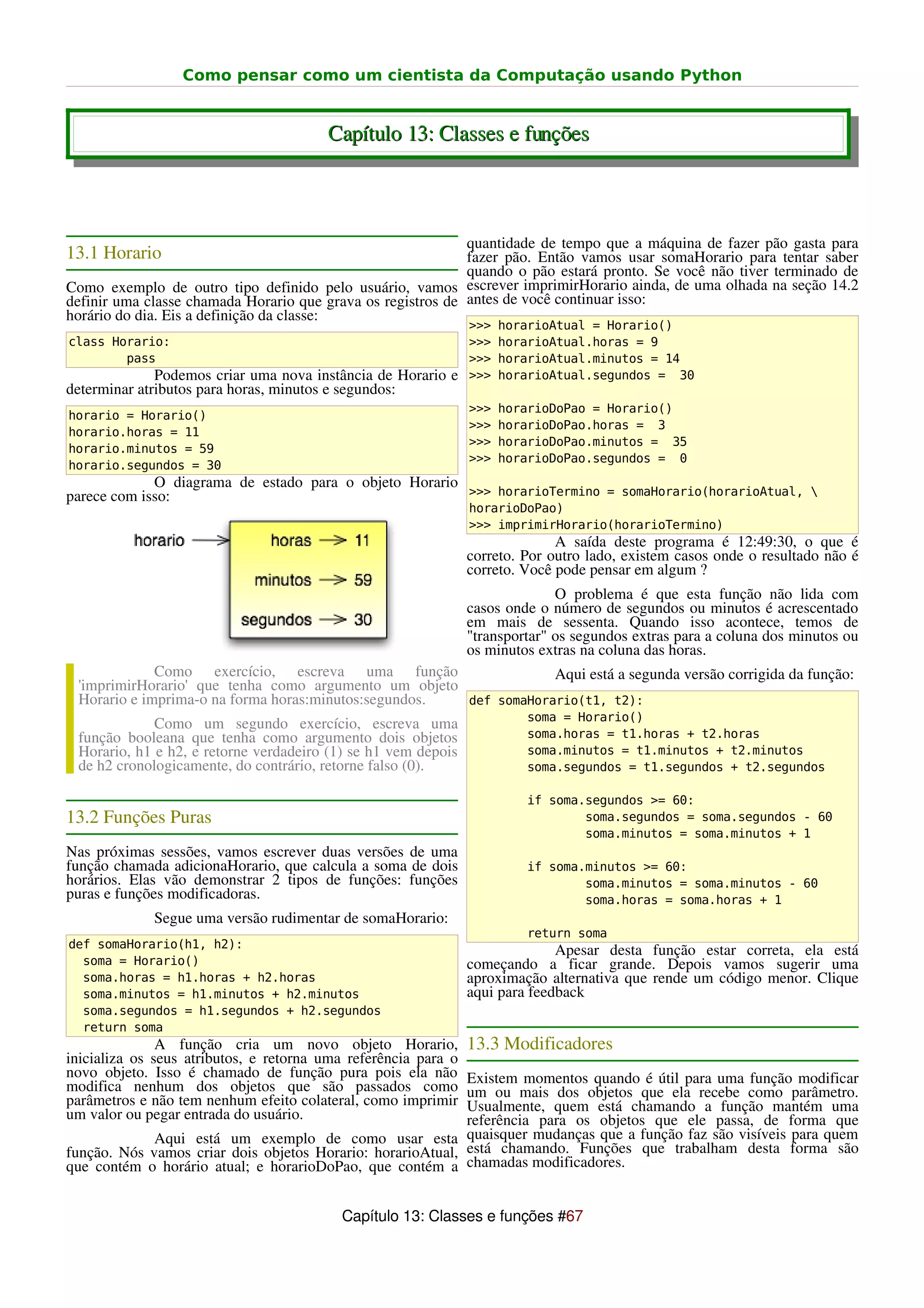 Como pensar como um cientista da Computação usando Python


                                        Capítulo 13: Classes e funções



                                                             quantidade de tempo que a máquina de fazer pão gasta para
13.1 Horario                                                 fazer pão. Então vamos usar somaHorario para tentar saber
                                                             quando o pão estará pronto. Se você não tiver terminado de
Como exemplo de outro tipo definido pelo usuário, vamos escrever imprimirHorario ainda, de uma olhada na seção 14.2
definir uma classe chamada Horario que grava os registros de antes de você continuar isso:
horário do dia. Eis a definição da classe:
                                                                >>>   horarioAtual = Horario()
class Horario:                                                  >>>   horarioAtual.horas = 9
        pass                                                    >>>   horarioAtual.minutos = 14
              Podemos criar uma nova instância de Horario e     >>>   horarioAtual.segundos = 30
determinar atributos para horas, minutos e segundos:
                                                                >>>   horarioDoPao = Horario()
horario = Horario()
                                                                >>>   horarioDoPao.horas = 3
horario.horas = 11
                                                                >>>   horarioDoPao.minutos = 35
horario.minutos = 59
                                                                >>>   horarioDoPao.segundos = 0
horario.segundos = 30
             O diagrama de estado para o objeto Horario
parece com isso:                                        >>> horarioTermino = somaHorario(horarioAtual, 
                                                                horarioDoPao)
                                                                >>> imprimirHorario(horarioTermino)
                                                                              A saída deste programa é 12:49:30, o que é
                                                                correto. Por outro lado, existem casos onde o resultado não é
                                                                correto. Você pode pensar em algum ?
                                                                              O problema é que esta função não lida com
                                                                casos onde o número de segundos ou minutos é acrescentado
                                                                em mais de sessenta. Quando isso acontece, temos de
                                                                "transportar" os segundos extras para a coluna dos minutos ou
                                                                os minutos extras na coluna das horas.
             Como exercício, escreva uma função                   Aqui está a segunda versão corrigida da função:
 'imprimirHorario' que tenha como argumento um objeto
 Horario e imprima-o na forma horas:minutos:segundos. def somaHorario(t1, t2):
                                                                         soma = Horario()
             Como um segundo exercício, escreva uma
 função booleana que tenha como argumento dois objetos                   soma.horas = t1.horas + t2.horas
 Horario, h1 e h2, e retorne verdadeiro (1) se h1 vem depois             soma.minutos = t1.minutos + t2.minutos
 de h2 cronologicamente, do contrário, retorne falso (0).                soma.segundos = t1.segundos + t2.segundos

                                                                         if soma.segundos >= 60:
13.2 Funções Puras                                                               soma.segundos = soma.segundos - 60
                                                                                 soma.minutos = soma.minutos + 1
Nas próximas sessões, vamos escrever duas versões de uma
função chamada adicionaHorario, que calcula a soma de dois               if soma.minutos >= 60:
horários. Elas vão demonstrar 2 tipos de funções: funções                        soma.minutos = soma.minutos - 60
puras e funções modificadoras.                                                   soma.horas = soma.horas + 1
             Segue uma versão rudimentar de somaHorario:
                                                                         return soma
def somaHorario(h1, h2):
                                                                              Apesar desta função estar correta, ela está
  soma = Horario()                                              começando a ficar grande. Depois vamos sugerir uma
  soma.horas = h1.horas + h2.horas                              aproximação alternativa que rende um código menor. Clique
  soma.minutos = h1.minutos + h2.minutos                        aqui para feedback
  soma.segundos = h1.segundos + h2.segundos
  return soma
               A função cria um novo objeto Horario,            13.3 Modificadores
inicializa os seus atributos, e retorna uma referência para o
novo objeto. Isso é chamado de função pura pois ela não     Existem momentos quando é útil para uma função modificar
modifica nenhum dos objetos que são passados como           um ou mais dos objetos que ela recebe como parâmetro.
parâmetros e não tem nenhum efeito colateral, como imprimir Usualmente, quem está chamando a função mantém uma
um valor ou pegar entrada do usuário.                       referência para os objetos que ele passa, de forma que
             Aqui está um exemplo de como usar esta quaisquer mudanças que a função faz são visíveis para quem
função. Nós vamos criar dois objetos Horario: horarioAtual, está chamando. Funções que trabalham desta forma são
que contém o horário atual; e horarioDoPao, que contém a chamadas modificadores.


                                          Capítulo 13: Classes e funções #67
 