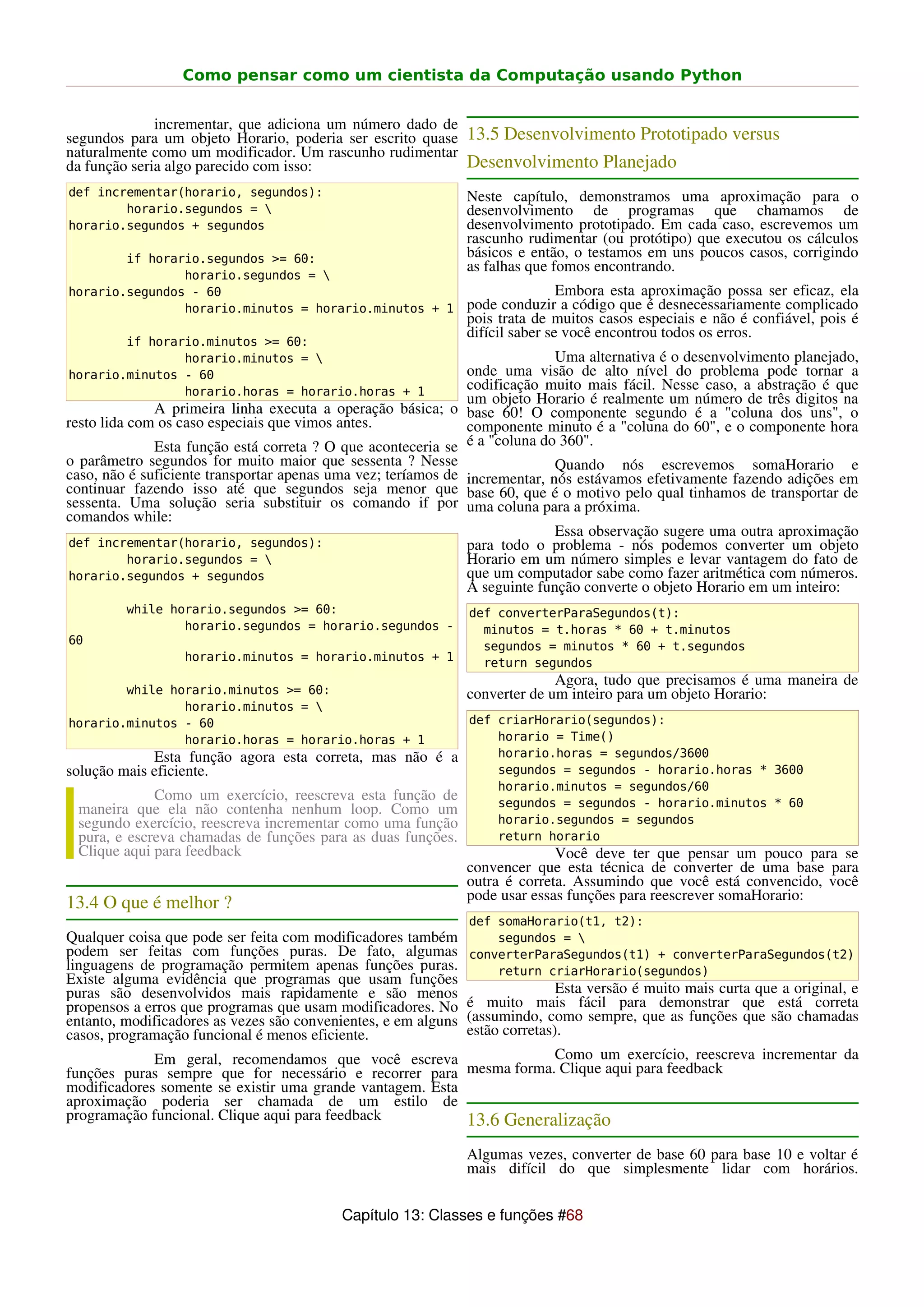 Como pensar como um cientista da Computação usando Python


              incrementar, que adiciona um número dado de
segundos para um objeto Horario, poderia ser escrito quase 13.5 Desenvolvimento Prototipado versus
naturalmente como um modificador. Um rascunho rudimentar
da função seria algo parecido com isso:                    Desenvolvimento Planejado
def incrementar(horario, segundos):                             Neste capítulo, demonstramos uma aproximação para o
        horario.segundos =                                     desenvolvimento de programas que chamamos de
horario.segundos + segundos                                     desenvolvimento prototipado. Em cada caso, escrevemos um
                                                                rascunho rudimentar (ou protótipo) que executou os cálculos
        if horario.segundos >= 60:                              básicos e então, o testamos em uns poucos casos, corrigindo
                                                                as falhas que fomos encontrando.
                horario.segundos = 
horario.segundos - 60                                                           Embora esta aproximação possa ser eficaz, ela
                horario.minutos = horario.minutos + 1           pode conduzir a código que é desnecessariamente complicado
                                                                pois trata de muitos casos especiais e não é confiável, pois é
                                                                difícil saber se você encontrou todos os erros.
        if horario.minutos >= 60:
                horario.minutos =                                           Uma alternativa é o desenvolvimento planejado,
horario.minutos - 60                                           onde uma visão de alto nível do problema pode tornar a
                horario.horas = horario.horas + 1              codificação muito mais fácil. Nesse caso, a abstração é que
                                                               um objeto Horario é realmente um número de três digitos na
               A primeira linha executa a operação básica; o base 60! O componente segundo é a "coluna dos uns", o
resto lida com os caso especiais que vimos antes.              componente minuto é a "coluna do 60", e o componente hora
               Esta função está correta ? O que aconteceria se é a "coluna do 360".
o parâmetro segundos for muito maior que sessenta ? Nesse                    Quando nós escrevemos somaHorario e
caso, não é suficiente transportar apenas uma vez; teríamos de incrementar, nós estávamos efetivamente fazendo adições em
continuar fazendo isso até que segundos seja menor que base 60, que é o motivo pelo qual tinhamos de transportar de
sessenta. Uma solução seria substituir os comando if por uma coluna para a próxima.
comandos while:
                                                                             Essa observação sugere uma outra aproximação
def incrementar(horario, segundos):                            para todo o problema - nós podemos converter um objeto
           horario.segundos =                                 Horario em um número simples e levar vantagem do fato de
horario.segundos + segundos                                    que um computador sabe como fazer aritmética com números.
                                                               A seguinte função converte o objeto Horario em um inteiro:
         while horario.segundos >= 60:                          def converterParaSegundos(t):
                 horario.segundos = horario.segundos -            minutos = t.horas * 60 + t.minutos
60                                                                segundos = minutos * 60 + t.segundos
                  horario.minutos = horario.minutos + 1           return segundos
                                                                              Agora, tudo que precisamos é uma maneira de
        while horario.minutos >= 60:                            converter de um inteiro para um objeto Horario:
                horario.minutos = 
horario.minutos - 60                                            def criarHorario(segundos):
                horario.horas = horario.horas + 1                   horario = Time()
             Esta função agora esta correta, mas não é a            horario.horas = segundos/3600
solução mais eficiente.                                             segundos = segundos - horario.horas * 3600
                                                                    horario.minutos = segundos/60
             Como um exercício, reescreva esta função de            segundos = segundos - horario.minutos * 60
 maneira que ela não contenha nenhum loop. Como um
 segundo exercício, reescreva incrementar como uma função           horario.segundos = segundos
 pura, e escreva chamadas de funções para as duas funções.          return horario
 Clique aqui para feedback                                                    Você deve ter que pensar um pouco para se
                                                                convencer que esta técnica de converter de uma base para
                                                                outra é correta. Assumindo que você está convencido, você
                                                                pode usar essas funções para reescrever somaHorario:
13.4 O que é melhor ?
                                                                def somaHorario(t1, t2):
Qualquer coisa que pode ser feita com modificadores também          segundos = 
podem ser feitas com funções puras. De fato, algumas            converterParaSegundos(t1) + converterParaSegundos(t2)
linguagens de programação permitem apenas funções puras.            return criarHorario(segundos)
Existe alguma evidência que programas que usam funções
puras são desenvolvidos mais rapidamente e são menos                           Esta versão é muito mais curta que a original, e
propensos a erros que programas que usam modificadores. No      é muito mais fácil para demonstrar que está correta
entanto, modificadores as vezes são convenientes, e em alguns   (assumindo, como sempre, que as funções que são chamadas
casos, programação funcional é menos eficiente.                 estão corretas).
             Em geral, recomendamos que você escreva                  Como um exercício, reescreva incrementar da
funções puras sempre que for necessário e recorrer para mesma forma. Clique aqui para feedback
modificadores somente se existir uma grande vantagem. Esta
aproximação poderia ser chamada de um estilo de
programação funcional. Clique aqui para feedback           13.6 Generalização
                                                                Algumas vezes, converter de base 60 para base 10 e voltar é
                                                                mais difícil do que simplesmente lidar com horários.


                                          Capítulo 13: Classes e funções #68
 