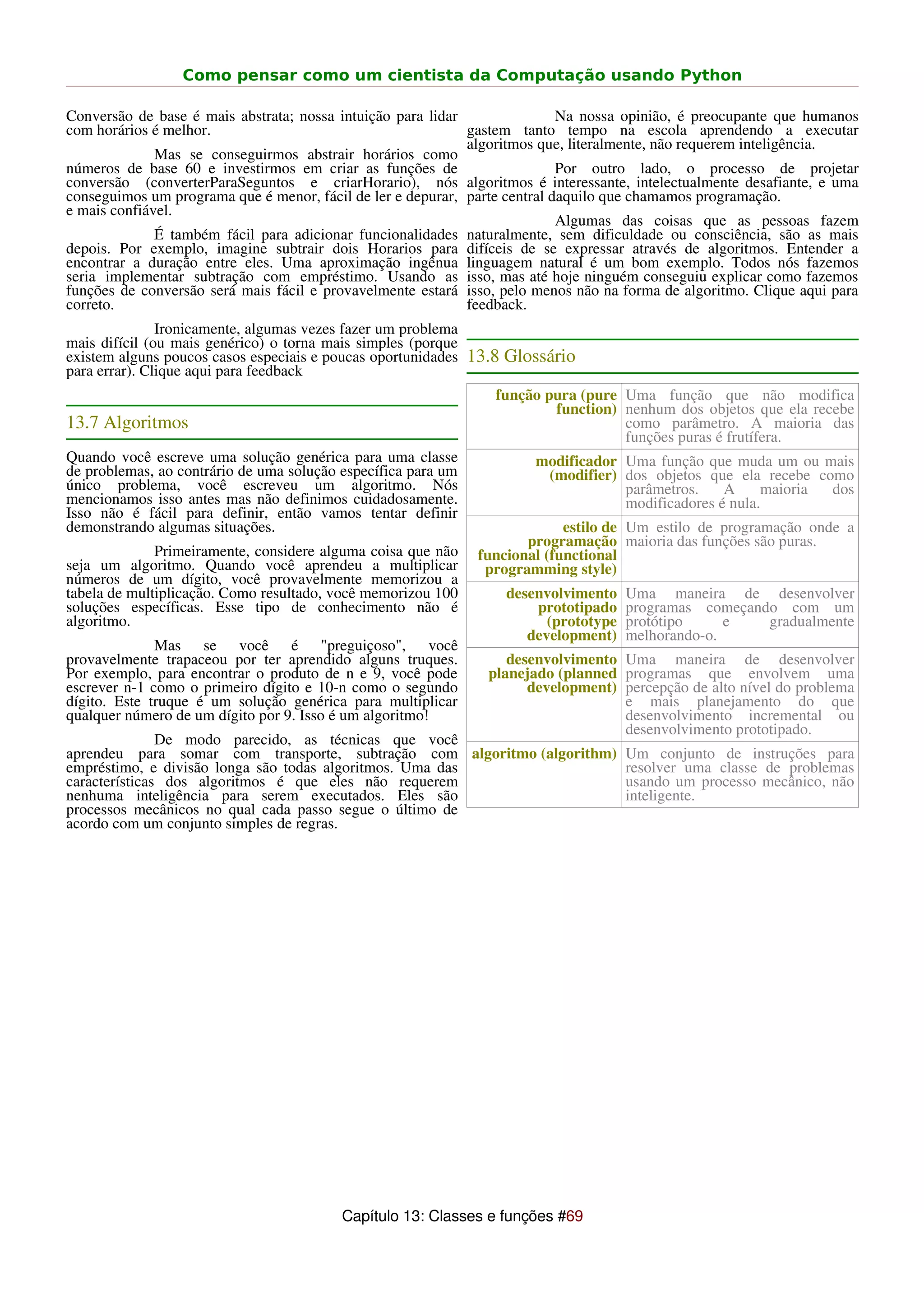 Como pensar como um cientista da Computação usando Python

Conversão de base é mais abstrata; nossa intuição para lidar                Na nossa opinião, é preocupante que humanos
com horários é melhor.                                       gastem tanto tempo na escola aprendendo a executar
                                                             algoritmos que, literalmente, não requerem inteligência.
              Mas se conseguirmos abstrair horários como
números de base 60 e investirmos em criar as funções de                     Por outro lado, o processo de projetar
conversão (converterParaSeguntos e criarHorario), nós algoritmos é interessante, intelectualmente desafiante, e uma
conseguimos um programa que é menor, fácil de ler e depurar, parte central daquilo que chamamos programação.
e mais confiável.
                                                                            Algumas das coisas que as pessoas fazem
              É também fácil para adicionar funcionalidades naturalmente, sem dificuldade ou consciência, são as mais
depois. Por exemplo, imagine subtrair dois Horarios para difíceis de se expressar através de algoritmos. Entender a
encontrar a duração entre eles. Uma aproximação ingênua linguagem natural é um bom exemplo. Todos nós fazemos
seria implementar subtração com empréstimo. Usando as isso, mas até hoje ninguém conseguiu explicar como fazemos
funções de conversão será mais fácil e provavelmente estará isso, pelo menos não na forma de algoritmo. Clique aqui para
correto.                                                     feedback.
               Ironicamente, algumas vezes fazer um problema
mais difícil (ou mais genérico) o torna mais simples (porque
existem alguns poucos casos especiais e poucas oportunidades 13.8 Glossário
para errar). Clique aqui para feedback
                                                                 função pura (pure Uma função que não modifica
                                                                         function) nenhum dos objetos que ela recebe
13.7 Algoritmos                                                                    como parâmetro. A maioria das
                                                                                   funções puras é frutífera.
Quando você escreve uma solução genérica para uma classe               modificador Uma função que muda um ou mais
de problemas, ao contrário de uma solução específica para um            (modifier) dos objetos que ela recebe como
único problema, você escreveu um algoritmo. Nós                                    parâmetros.    A     maioria dos
mencionamos isso antes mas não definimos cuidadosamente.                           modificadores é nula.
Isso não é fácil para definir, então vamos tentar definir
demonstrando algumas situações.                                             estilo de Um estilo de programação onde a
                                                                      programação maioria das funções são puras.
              Primeiramente, considere alguma coisa que não    funcional (functional
seja um algoritmo. Quando você aprendeu a multiplicar           programming style)
números de um dígito, você provavelmente memorizou a
tabela de multiplicação. Como resultado, você memorizou 100        desenvolvimento    Uma maneira de desenvolver
soluções específicas. Esse tipo de conhecimento não é                  prototipado    programas começando com um
algoritmo.                                                               (prototype   protótipo     e   gradualmente
                                                                      development)    melhorando-o.
              Mas se você é "preguiçoso", você
provavelmente trapaceou por ter aprendido alguns truques.          desenvolvimento Uma maneira de desenvolver
Por exemplo, para encontrar o produto de n e 9, você pode       planejado (planned programas que envolvem uma
escrever n-1 como o primeiro dígito e 10-n como o segundo             development) percepção de alto nível do problema
dígito. Este truque é um solução genérica para multiplicar                         e mais planejamento do que
qualquer número de um dígito por 9. Isso é um algoritmo!                           desenvolvimento incremental ou
                                                                                   desenvolvimento prototipado.
               De modo parecido, as técnicas que você
aprendeu para somar com transporte, subtração com algoritmo (algorithm)               Um conjunto de instruções para
empréstimo, e divisão longa são todas algoritmos. Uma das                             resolver uma classe de problemas
características dos algoritmos é que eles não requerem                                usando um processo mecânico, não
nenhuma inteligência para serem executados. Eles são                                  inteligente.
processos mecânicos no qual cada passo segue o último de
acordo com um conjunto simples de regras.




                                          Capítulo 13: Classes e funções #69
 