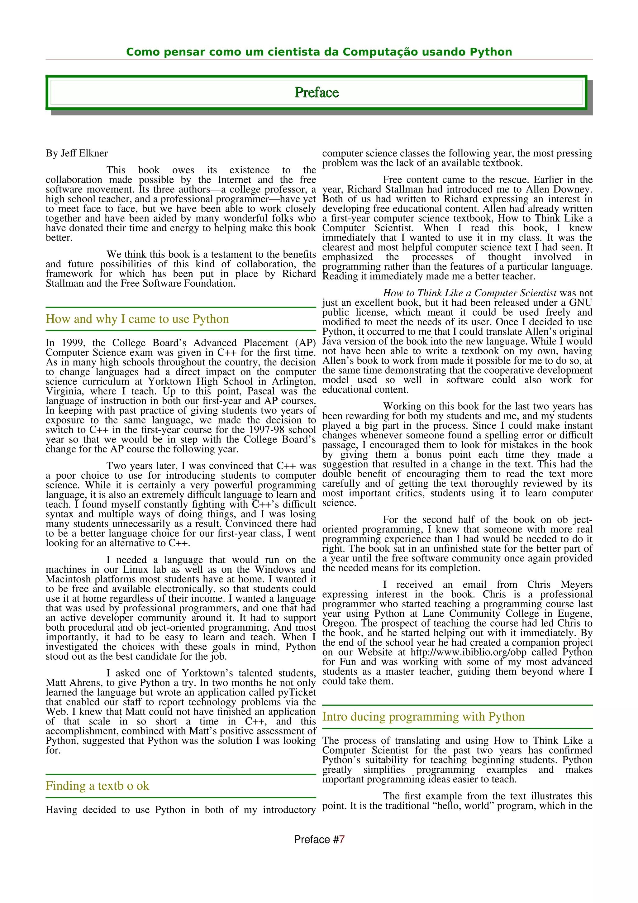 Como pensar como um cientista da Computação usando Python


                                                          Preface


By Jeﬀ Elkner                                                    computer science classes the following year, the most pressing
                                                                 problem was the lack of an available textbook.
              This book owes its existence to the
collaboration made possible by the Internet and the free                       Free content came to the rescue. Earlier in the
software movement. Its three authors—a college professor, a     year, Richard Stallman had introduced me to Allen Downey.
high school teacher, and a professional programmer—have yet     Both of us had written to Richard expressing an interest in
to meet face to face, but we have been able to work closely     developing free educational content. Allen had already written
together and have been aided by many wonderful folks who        a ﬁrst-year computer science textbook, How to Think Like a
have donated their time and energy to helping make this book    Computer Scientist. When I read this book, I knew
better.                                                         immediately that I wanted to use it in my class. It was the
                                                                clearest and most helpful computer science text I had seen. It
               We think this book is a testament to the beneﬁts emphasized the processes of thought involved in
and future possibilities of this kind of collaboration, the programming rather than the features of a particular language.
framework for which has been put in place by Richard Reading it immediately made me a better teacher.
Stallman and the Free Software Foundation.
                                                                               How to Think Like a Computer Scientist was not
                                                                just an excellent book, but it had been released under a GNU
                                                                public license, which meant it could be used freely and
How and why I came to use Python                                modiﬁed to meet the needs of its user. Once I decided to use
                                                                Python, it occurred to me that I could translate Allen’s original
In 1999, the College Board’s Advanced Placement (AP) Java version of the book into the new language. While I would
Computer Science exam was given in C++ for the ﬁrst time. not have been able to write a textbook on my own, having
As in many high schools throughout the country, the decision Allen’s book to work from made it possible for me to do so, at
to change languages had a direct impact on the computer the same time demonstrating that the cooperative development
science curriculum at Yorktown High School in Arlington, model used so well in software could also work for
Virginia, where I teach. Up to this point, Pascal was the educational content.
language of instruction in both our ﬁrst-year and AP courses.
In keeping with past practice of giving students two years of                  Working on this book for the last two years has
exposure to the same language, we made the decision to been rewarding for both my students and me, and my students
switch to C++ in the ﬁrst-year course for the 1997-98 school played a big part in the process. Since I could make instant
year so that we would be in step with the College Board’s changes whenever someone found a spelling error or diﬃcult
change for the AP course the following year.                    passage, I encouraged them to look for mistakes in the book
                                                                by giving them a bonus point each time they made a
               Two years later, I was convinced that C++ was suggestion that resulted in a change in the text. This had the
a poor choice to use for introducing students to computer double beneﬁt of encouraging them to read the text more
science. While it is certainly a very powerful programming carefully and of getting the text thoroughly reviewed by its
language, it is also an extremely diﬃcult language to learn and most important critics, students using it to learn computer
teach. I found myself constantly ﬁghting with C++’s diﬃcult science.
syntax and multiple ways of doing things, and I was losing
many students unnecessarily as a result. Convinced there had                   For the second half of the book on ob ject-
to be a better language choice for our ﬁrst-year class, I went  oriented programming, I knew that someone with more real
looking for an alternative to C++.                              programming experience than I had would be needed to do it
                                                                right. The book sat in an unﬁnished state for the better part of
               I needed a language that would run on the a year until the free software community once again provided
machines in our Linux lab as well as on the Windows and the needed means for its completion.
Macintosh platforms most students have at home. I wanted it
to be free and available electronically, so that students could                I received an email from Chris Meyers
use it at home regardless of their income. I wanted a language expressing interest in the book. Chris is a professional
that was used by professional programmers, and one that had programmer who started teaching a programming course last
an active developer community around it. It had to support year using Python at Lane Community College in Eugene,
both procedural and ob ject-oriented programming. And most Oregon. The prospect of teaching the course had led Chris to
importantly, it had to be easy to learn and teach. When I the book, and he started helping out with it immediately. By
investigated the choices with these goals in mind, Python the end of the school year he had created a companion project
stood out as the best candidate for the job.                    on our Website at http://www.ibiblio.org/obp called Python
                                                                for Fun and was working with some of my most advanced
               I asked one of Yorktown’s talented students, students as a master teacher, guiding them beyond where I
Matt Ahrens, to give Python a try. In two months he not only could take them.
learned the language but wrote an application called pyTicket
that enabled our staﬀ to report technology problems via the
Web. I knew that Matt could not have ﬁnished an application
of that scale in so short a time in C++, and this Intro ducing programming with Python
accomplishment, combined with Matt’s positive assessment of
Python, suggested that Python was the solution I was looking The process of translating and using How to Think Like a
for.                                                            Computer Scientist for the past two years has conﬁrmed
                                                                Python’s suitability for teaching beginning students. Python
                                                                greatly simpliﬁes programming examples and makes
                                                                important programming ideas easier to teach.
Finding a textb o ok
                                                                        The ﬁrst example from the text illustrates this
Having decided to use Python in both of my introductory point. It is the traditional “hello, world” program, which in the

                                                          Preface #7
 