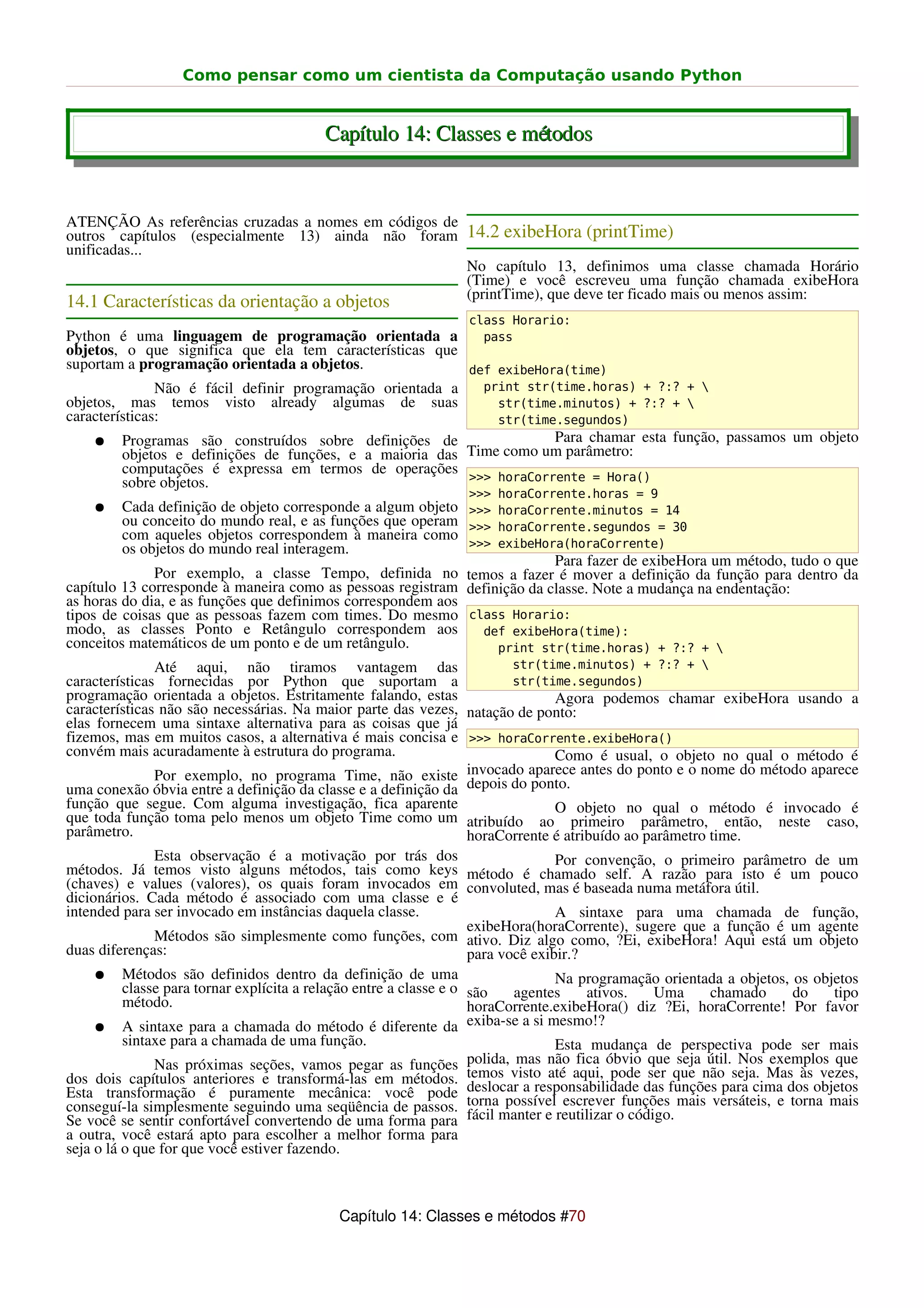 Como pensar como um cientista da Computação usando Python


                                         Capítulo 14: Classes e métodos


ATENÇÃO As referências cruzadas a nomes em códigos de
outros capítulos (especialmente 13) ainda não foram 14.2 exibeHora (printTime)
unificadas...
                                                      No capítulo 13, definimos uma classe chamada Horário
                                                      (Time) e você escreveu uma função chamada exibeHora
                                                      (printTime), que deve ter ficado mais ou menos assim:
14.1 Características da orientação a objetos
                                                                 class Horario:
Python é uma linguagem de programação orientada a            pass
objetos, o que significa que ela tem características que
suportam a programação orientada a objetos.                def exibeHora(time)
               Não é fácil definir programação orientada a   print str(time.horas) + ?:? + 
objetos, mas temos visto already algumas de suas               str(time.minutos) + ?:? + 
características:                                               str(time.segundos)
    ● Programas são construídos sobre definições de                    Para chamar esta função, passamos um objeto
         objetos e definições de funções, e a maioria das Time como um parâmetro:
         computações é expressa em termos de operações
         sobre objetos.                                    >>> horaCorrente = Hora()
                                                                 >>> horaCorrente.horas = 9
    ●    Cada definição de objeto corresponde a algum objeto >>> horaCorrente.minutos = 14
         ou conceito do mundo real, e as funções que operam >>> horaCorrente.segundos = 30
         com aqueles objetos correspondem à maneira como
         os objetos do mundo real interagem.                 >>> exibeHora(horaCorrente)
                                                                          Para fazer de exibeHora um método, tudo o que
              Por exemplo, a classe Tempo, definida no temos a fazer é mover a definição da função para dentro da
capítulo 13 corresponde à maneira como as pessoas registram definição da classe. Note a mudança na endentação:
as horas do dia, e as funções que definimos correspondem aos
tipos de coisas que as pessoas fazem com times. Do mesmo class Horario:
modo, as classes Ponto e Retângulo correspondem aos            def exibeHora(time):
conceitos matemáticos de um ponto e de um retângulo.             print str(time.horas) + ?:? + 
               Até aqui, não tiramos vantagem das                          str(time.minutos) + ?:? + 
características fornecidas por Python que suportam a                       str(time.segundos)
programação orientada a objetos. Estritamente falando, estas                      Agora podemos chamar exibeHora usando a
características não são necessárias. Na maior parte das vezes, natação de ponto:
elas fornecem uma sintaxe alternativa para as coisas que já
fizemos, mas em muitos casos, a alternativa é mais concisa e >>> horaCorrente.exibeHora()
convém mais acuradamente à estrutura do programa.                                 Como é usual, o objeto no qual o método é
               Por exemplo, no programa Time, não existe invocado aparece antes do ponto e o nome do método aparece
uma conexão óbvia entre a definição da classe e a definição da depois do ponto.
função que segue. Com alguma investigação, fica aparente                          O objeto no qual o método é invocado é
que toda função toma pelo menos um objeto Time como um atribuído ao primeiro parâmetro, então, neste caso,
parâmetro.                                                          horaCorrente é atribuído ao parâmetro time.
               Esta observação é a motivação por trás dos                         Por convenção, o primeiro parâmetro de um
métodos. Já temos visto alguns métodos, tais como keys método é chamado self. A razão para isto é um pouco
(chaves) e values (valores), os quais foram invocados em convoluted, mas é baseada numa metáfora útil.
dicionários. Cada método é associado com uma classe e é
intended para ser invocado em instâncias daquela classe.                          A sintaxe para uma chamada de função,
                                                                    exibeHora(horaCorrente), sugere que a função é um agente
               Métodos são simplesmente como funções, com ativo. Diz algo como, ?Ei, exibeHora! Aqui está um objeto
duas diferenças:                                                    para você exibir.?
     ● Métodos são definidos dentro da definição de uma                           Na programação orientada a objetos, os objetos
          classe para tornar explícita a relação entre a classe e o são     agentes    ativos.   Uma      chamado     do    tipo
          método.                                                   horaCorrente.exibeHora() diz ?Ei, horaCorrente! Por favor
     ● A sintaxe para a chamada do método é diferente da exiba-se a si mesmo!?
          sintaxe para a chamada de uma função.                                   Esta mudança de perspectiva pode ser mais
               Nas próximas seções, vamos pegar as funções          polida, mas não fica óbvio que seja útil. Nos exemplos que
dos dois capítulos anteriores e transformá-las em métodos. temos visto até aqui, pode ser que não seja. Mas às vezes,
Esta transformação é puramente mecânica: você pode deslocar a responsabilidade das funções para cima dos objetos
conseguí-la simplesmente seguindo uma seqüência de passos. torna possível escrever funções mais versáteis, e torna mais
Se você se sentir confortável convertendo de uma forma para fácil manter e reutilizar o código.
a outra, você estará apto para escolher a melhor forma para
seja o lá o que for que você estiver fazendo.



                                            Capítulo 14: Classes e métodos #70
 