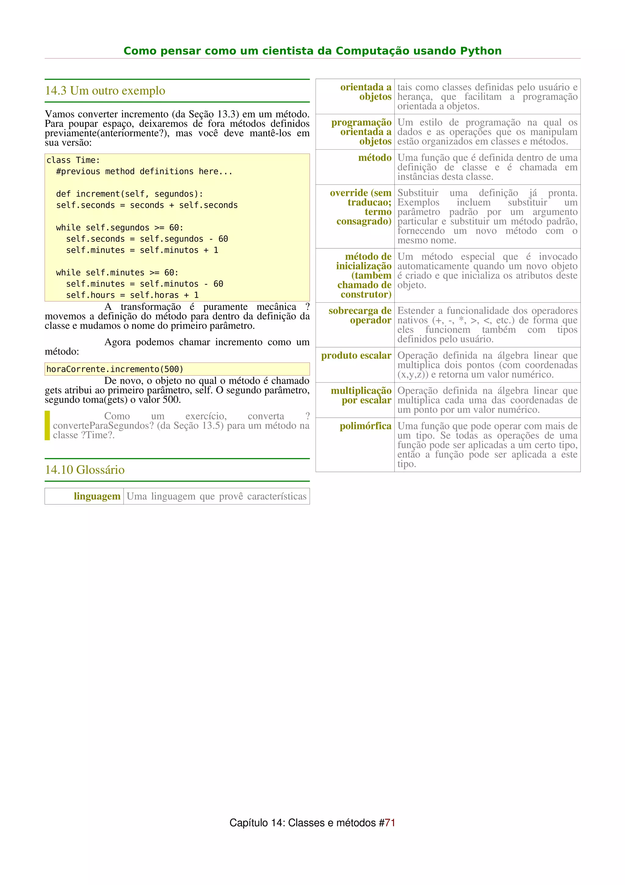 Como pensar como um cientista da Computação usando Python


14.3 Um outro exemplo                                                orientada a tais como classes definidas pelo usuário e
                                                                         objetos herança, que facilitam a programação
                                                                                 orientada a objetos.
Vamos converter incremento (da Seção 13.3) em um método.
Para poupar espaço, deixaremos de fora métodos definidos           programação Um estilo de programação na qual os
previamente(anteriormente?), mas você deve mantê-los em              orientada a dados e as operações que os manipulam
sua versão:                                                              objetos estão organizados em classes e métodos.
class Time:                                                              método Uma função que é definida dentro de uma
  #previous method definitions here...                                          definição de classe e é chamada em
                                                                                instâncias desta classe.
  def increment(self, segundos):                                  override (sem     Substituir uma definição já pronta.
  self.seconds = seconds + self.seconds                               traducao;     Exemplos      incluem     substituir  um
                                                                          termo     parâmetro padrão por um argumento
                                                                   consagrado)      particular e substituir um método padrão,
  while self.segundos >= 60:                                                        fornecendo um novo método com o
    self.seconds = self.segundos - 60                                               mesmo nome.
    self.minutes = self.minutos + 1
                                                                      método de     Um método especial que é invocado
                                                                    inicialização   automaticamente quando um novo objeto
  while self.minutes >= 60:                                             (tambem     é criado e que inicializa os atributos deste
    self.minutes = self.minutos - 60                                chamado de      objeto.
    self.hours = self.horas + 1                                      construtor)
             A transformação é puramente mecânica ?               sobrecarga de Estender a funcionalidade dos operadores
movemos a definição do método para dentro da definição da             operador nativos (+, -, *, >, <, etc.) de forma que
classe e mudamos o nome do primeiro parâmetro.                                  eles funcionem também com tipos
             Agora podemos chamar incremento como um                            definidos pelo usuário.
método:                                                          produto escalar Operação definida na álgebra linear que
horaCorrente.incremento(500)                                                     multiplica dois pontos (com coordenadas
                                                                                 (x,y,z)) e retorna um valor numérico.
               De novo, o objeto no qual o método é chamado
gets atribui ao primeiro parâmetro, self. O segundo parâmetro,     multiplicação Operação definida na álgebra linear que
segundo toma(gets) o valor 500.                                     por escalar multiplica cada uma das coordenadas de
                                                                                 um ponto por um valor numérico.
            Como     um      exercício,     converta   ?
 converteParaSegundos? (da Seção 13.5) para um método na            polimórfica Uma função que pode operar com mais de
 classe ?Time?.                                                                 um tipo. Se todas as operações de uma
                                                                                função pode ser aplicadas a um certo tipo,
                                                                                então a função pode ser aplicada a este
                                                                                tipo.
14.10 Glossário

      linguagem Uma linguagem que provê características




                                           Capítulo 14: Classes e métodos #71
 
