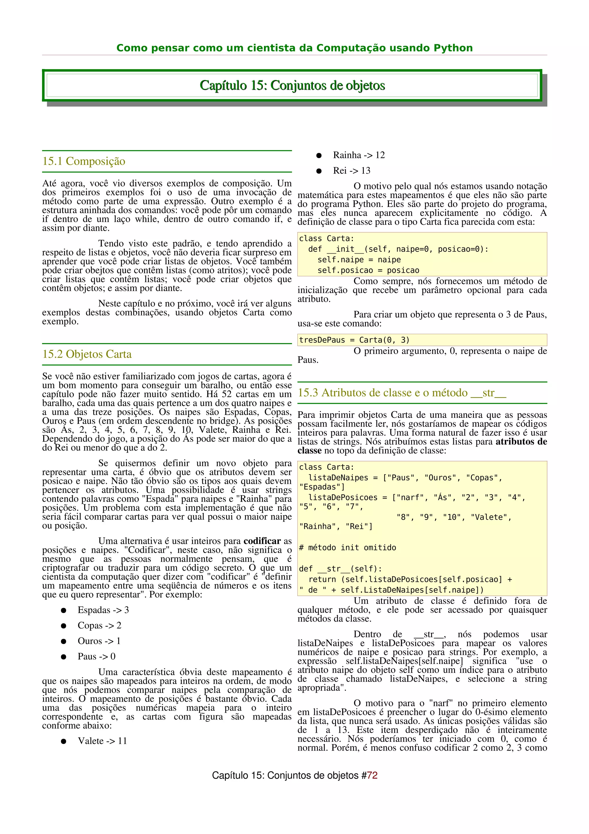 Como pensar como um cientista da Computação usando Python


                                       Capítulo 15: Conjuntos de objetos



                                                                     ●    Rainha -> 12
15.1 Composição
                                                                     ●    Rei -> 13
Até agora, você vio diversos exemplos de composição. Um                        O motivo pelo qual nós estamos usando notação
dos primeiros exemplos foi o uso de uma invocação de             matemática para estes mapeamentos é que eles não são parte
método como parte de uma expressão. Outro exemplo é a            do programa Python. Eles são parte do projeto do programa,
estrutura aninhada dos comandos: você pode pôr um comando        mas eles nunca aparecem explicitamente no código. A
if dentro de um laço while, dentro de outro comando if, e        definição de classe para o tipo Carta fica parecida com esta:
assim por diante.
                                                                 class Carta:
               Tendo visto este padrão, e tendo aprendido a
respeito de listas e objetos, você não deveria ficar surpreso em    def __init__(self, naipe=0, posicao=0):
aprender que você pode criar listas de objetos. Você também            self.naipe = naipe
pode criar obejtos que contêm listas (como atritos); você pode         self.posicao = posicao
criar listas que contêm listas; você pode criar objetos que                    Como sempre, nós fornecemos um método de
contêm objetos; e assim por diante.                              inicialização que recebe um parâmetro opcional para cada
               Neste capítulo e no próximo, você irá ver alguns atributo.
exemplos destas combinações, usando objetos Carta como                         Para criar um objeto que representa o 3 de Paus,
exemplo.                                                         usa-se este comando:
                                                                 tresDePaus = Carta(0, 3)
15.2 Objetos Carta                                                             O primeiro argumento, 0, representa o naipe de
                                                                 Paus.
Se você não estiver familiarizado com jogos de cartas, agora é
um bom momento para conseguir um baralho, ou então esse
capítulo pode não fazer muito sentido. Há 52 cartas em um        15.3 Atributos de classe e o método __str__
baralho, cada uma das quais pertence a um dos quatro naipes e
a uma das treze posições. Os naipes são Espadas, Copas,          Para imprimir objetos Carta de uma maneira que as pessoas
Ouros e Paus (em ordem descendente no bridge). As posições       possam facilmente ler, nós gostaríamos de mapear os códigos
são Ás, 2, 3, 4, 5, 6, 7, 8, 9, 10, Valete, Rainha e Rei.        inteiros para palavras. Uma forma natural de fazer isso é usar
Dependendo do jogo, a posição do Ás pode ser maior do que a      listas de strings. Nós atribuímos estas listas para atributos de
do Rei ou menor do que a do 2.                                   classe no topo da definição de classe:
               Se quisermos definir um novo objeto para          class Carta:
representar uma carta, é óbvio que os atributos devem ser
posicao e naipe. Não tão óbvio são os tipos aos quais devem        listaDeNaipes = ["Paus", "Ouros", "Copas",
pertencer os atributos. Uma possibilidade é usar strings         "Espadas"]
contendo palavras como "Espada" para naipes e "Rainha" para        listaDePosicoes = ["narf", "Ás", "2", "3", "4",
posições. Um problema com esta implementação é que não           "5", "6", "7",
seria fácil comparar cartas para ver qual possui o maior naipe                        "8", "9", "10", "Valete",
ou posição.                                                      "Rainha", "Rei"]
               Uma alternativa é usar inteiros para codificar as
posições e naipes. "Codificar", neste caso, não significa o # método init omitido
mesmo que as pessoas normalmente pensam, que é
criptografar ou traduzir para um código secreto. O que um def __str__(self):
cientista da computação quer dizer com "codificar" é "definir        return (self.listaDePosicoes[self.posicao] +
um mapeamento entre uma seqüência de números e os itens " de " + self.ListaDeNaipes[self.naipe])
que eu quero representar". Por exemplo:
                                                                               Um atributo de classe é definido fora de
     ● Espadas -> 3                                              qualquer método, e ele pode ser acessado por quaisquer
                                                                 métodos da classe.
     ● Copas -> 2
                                                                               Dentro de __str__, nós podemos usar
     ● Ouros -> 1                                                listaDeNaipes e listaDePosicoes para mapear os valores
     ● Paus -> 0                                                 numéricos de naipe e posicao para strings. Por exemplo, a
                                                                 expressão self.listaDeNaipes[self.naipe] significa "use o
               Uma característica óbvia deste mapeamento é atributo naipe do objeto self como um índice para o atributo
que os naipes são mapeados para inteiros na ordem, de modo de classe chamado listaDeNaipes, e selecione a string
que nós podemos comparar naipes pela comparação de apropriada".
inteiros. O mapeamento de posições é bastante óbvio. Cada
uma das posições numéricas mapeia para o inteiro em listaDePosicoes é preencher "narf" no primeiro elemento
                                                                               O motivo para o
correspondente e, as cartas com figura são mapeadas da lista, que nunca será usado. As únicasdo 0-ésimo elemento
                                                                                                o lugar
                                                                                                         posições válidas são
conforme abaixo:                                                 de 1 a 13. Este item desperdiçado não é inteiramente
     ● Valete -> 11                                              necessário. Nós poderíamos ter iniciado com 0, como é
                                                                 normal. Porém, é menos confuso codificar 2 como 2, 3 como

                                          Capítulo 15: Conjuntos de objetos #72
 