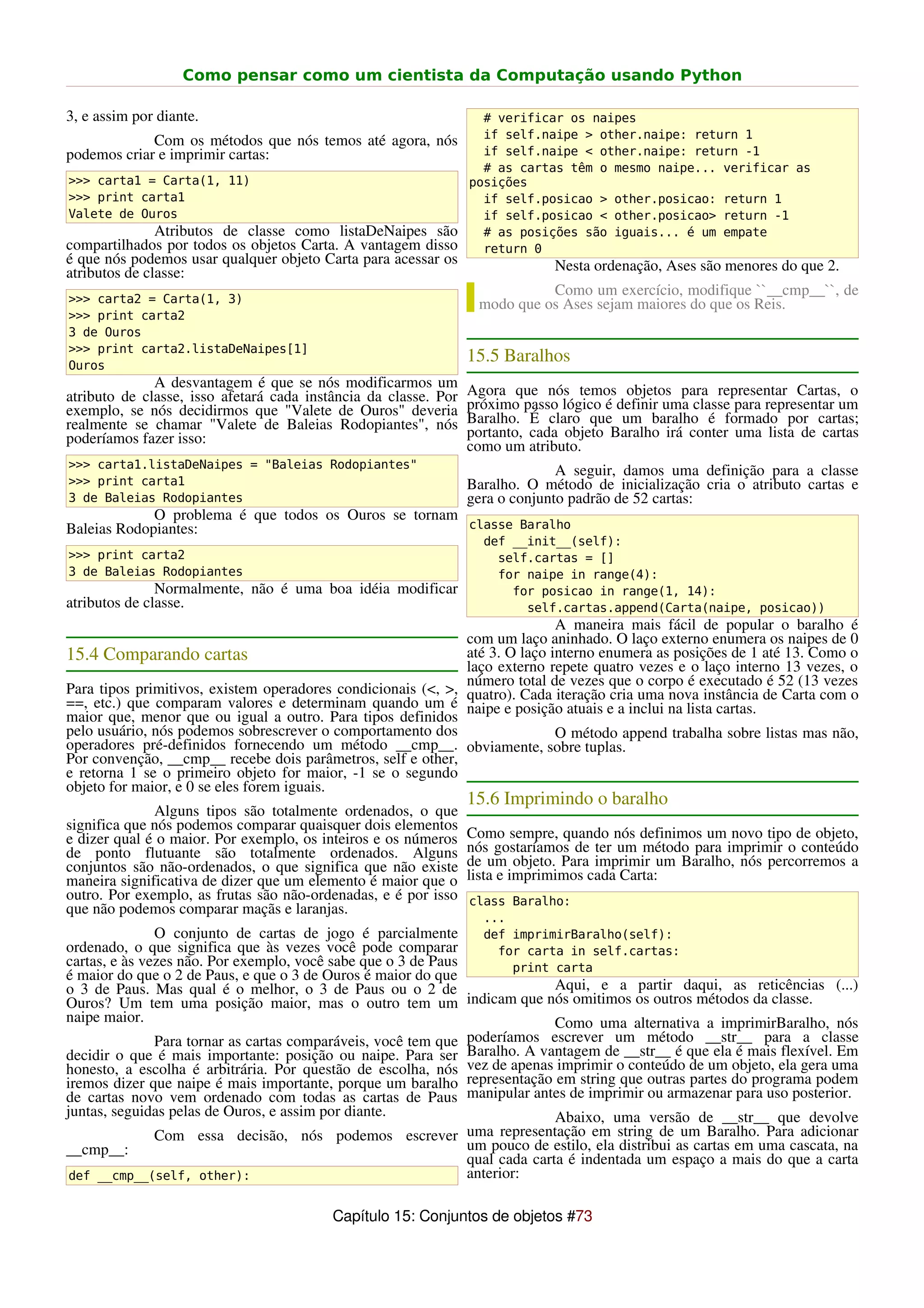Como pensar como um cientista da Computação usando Python

3, e assim por diante.                                             # verificar os naipes
                                                                   if self.naipe > other.naipe: return 1
             Com os métodos que nós temos até agora, nós
podemos criar e imprimir cartas:                                   if self.naipe < other.naipe: return -1
                                                                   # as cartas têm o mesmo naipe... verificar as
>>> carta1 = Carta(1, 11)                                        posições
>>> print carta1                                                   if self.posicao > other.posicao: return 1
Valete de Ouros                                                    if self.posicao < other.posicao> return -1
               Atributos de classe como listaDeNaipes são          # as posições são iguais... é um empate
compartilhados por todos os objetos Carta. A vantagem disso        return 0
é que nós podemos usar qualquer objeto Carta para acessar os                  Nesta ordenação, Ases são menores do que 2.
atributos de classe:
                                                                            Como um exercício, modifique ``__cmp__``, de
>>> carta2 = Carta(1, 3)                                          modo que os Ases sejam maiores do que os Reis.
>>> print carta2
3 de Ouros
>>> print carta2.listaDeNaipes[1]
Ouros
                                                                 15.5 Baralhos
              A desvantagem é que se nós modificarmos um
atributo de classe, isso afetará cada instância da classe. Por   Agora que nós temos objetos para representar Cartas, o
exemplo, se nós decidirmos que "Valete de Ouros" deveria         próximo passo lógico é definir uma classe para representar um
realmente se chamar "Valete de Baleias Rodopiantes", nós         Baralho. É claro que um baralho é formado por cartas;
poderíamos fazer isso:                                           portanto, cada objeto Baralho irá conter uma lista de cartas
                                                                 como um atributo.
>>> carta1.listaDeNaipes = "Baleias Rodopiantes"
                                                                               A seguir, damos uma definição para a classe
>>> print carta1                                                 Baralho. O método de inicialização cria o atributo cartas e
3 de Baleias Rodopiantes                                         gera o conjunto padrão de 52 cartas:
             O problema é que todos os Ouros se tornam
Baleias Rodopiantes:                                   classe Baralho
                                                                   def __init__(self):
>>> print carta2                                                     self.cartas = []
3 de Baleias Rodopiantes                                             for naipe in range(4):
               Normalmente, não é uma boa idéia modificar              for posicao in range(1, 14):
atributos de classe.                                                     self.cartas.append(Carta(naipe, posicao))
                                                                             A maneira mais fácil de popular o baralho é
                                                              com um laço aninhado. O laço externo enumera os naipes de 0
15.4 Comparando cartas                                        até 3. O laço interno enumera as posições de 1 até 13. Como o
                                                              laço externo repete quatro vezes e o laço interno 13 vezes, o
                                                              número total de vezes que o corpo é executado é 52 (13 vezes
Para tipos primitivos, existem operadores condicionais (<, >, quatro). Cada iteração cria uma nova instância de Carta com o
==, etc.) que comparam valores e determinam quando um é naipe e posição atuais e a inclui na lista cartas.
maior que, menor que ou igual a outro. Para tipos definidos
pelo usuário, nós podemos sobrescrever o comportamento dos                   O método append trabalha sobre listas mas não,
operadores pré-definidos fornecendo um método __cmp__. obviamente, sobre tuplas.
Por convenção, __cmp__ recebe dois parâmetros, self e other,
e retorna 1 se o primeiro objeto for maior, -1 se o segundo
objeto for maior, e 0 se eles forem iguais.
                                                                 15.6 Imprimindo o baralho
              Alguns tipos são totalmente ordenados, o que
significa que nós podemos comparar quaisquer dois elementos
e dizer qual é o maior. Por exemplo, os inteiros e os números    Como sempre, quando nós definimos um novo tipo de objeto,
de ponto flutuante são totalmente ordenados. Alguns              nós gostaríamos de ter um método para imprimir o conteúdo
conjuntos são não-ordenados, o que significa que não existe      de um objeto. Para imprimir um Baralho, nós percorremos a
maneira significativa de dizer que um elemento é maior que o     lista e imprimimos cada Carta:
outro. Por exemplo, as frutas são não-ordenadas, e é por isso    class Baralho:
que não podemos comparar maçãs e laranjas.
                                                                   ...
               O conjunto de cartas de jogo é parcialmente         def imprimirBaralho(self):
ordenado, o que significa que às vezes você pode comparar            for carta in self.cartas:
cartas, e às vezes não. Por exemplo, você sabe que o 3 de Paus         print carta
é maior do que o 2 de Paus, e que o 3 de Ouros é maior do que
o 3 de Paus. Mas qual é o melhor, o 3 de Paus ou o 2 de                      Aqui, e a partir daqui, as reticências (...)
Ouros? Um tem uma posição maior, mas o outro tem um indicam que nós omitimos os outros métodos da classe.
naipe maior.                                                                 Como uma alternativa a imprimirBaralho, nós
               Para tornar as cartas comparáveis, você tem que poderíamos escrever um método __str__ para a classe
decidir o que é mais importante: posição ou naipe. Para ser Baralho. A vantagem de __str__ é que ela é mais flexível. Em
honesto, a escolha é arbitrária. Por questão de escolha, nós vez de apenas imprimir o conteúdo de um objeto, ela gera uma
iremos dizer que naipe é mais importante, porque um baralho representação em string que outras partes do programa podem
de cartas novo vem ordenado com todas as cartas de Paus manipular antes de imprimir ou armazenar para uso posterior.
juntas, seguidas pelas de Ouros, e assim por diante.                         Abaixo, uma versão de __str__ que devolve
               Com essa decisão, nós podemos escrever uma representação em string de um Baralho. Para adicionar
__cmp__:                                                       um pouco de estilo, ela distribui as cartas em uma cascata, na
                                                               qual cada carta é indentada um espaço a mais do que a carta
 def __cmp__(self, other):                                     anterior:

                                          Capítulo 15: Conjuntos de objetos #73
 