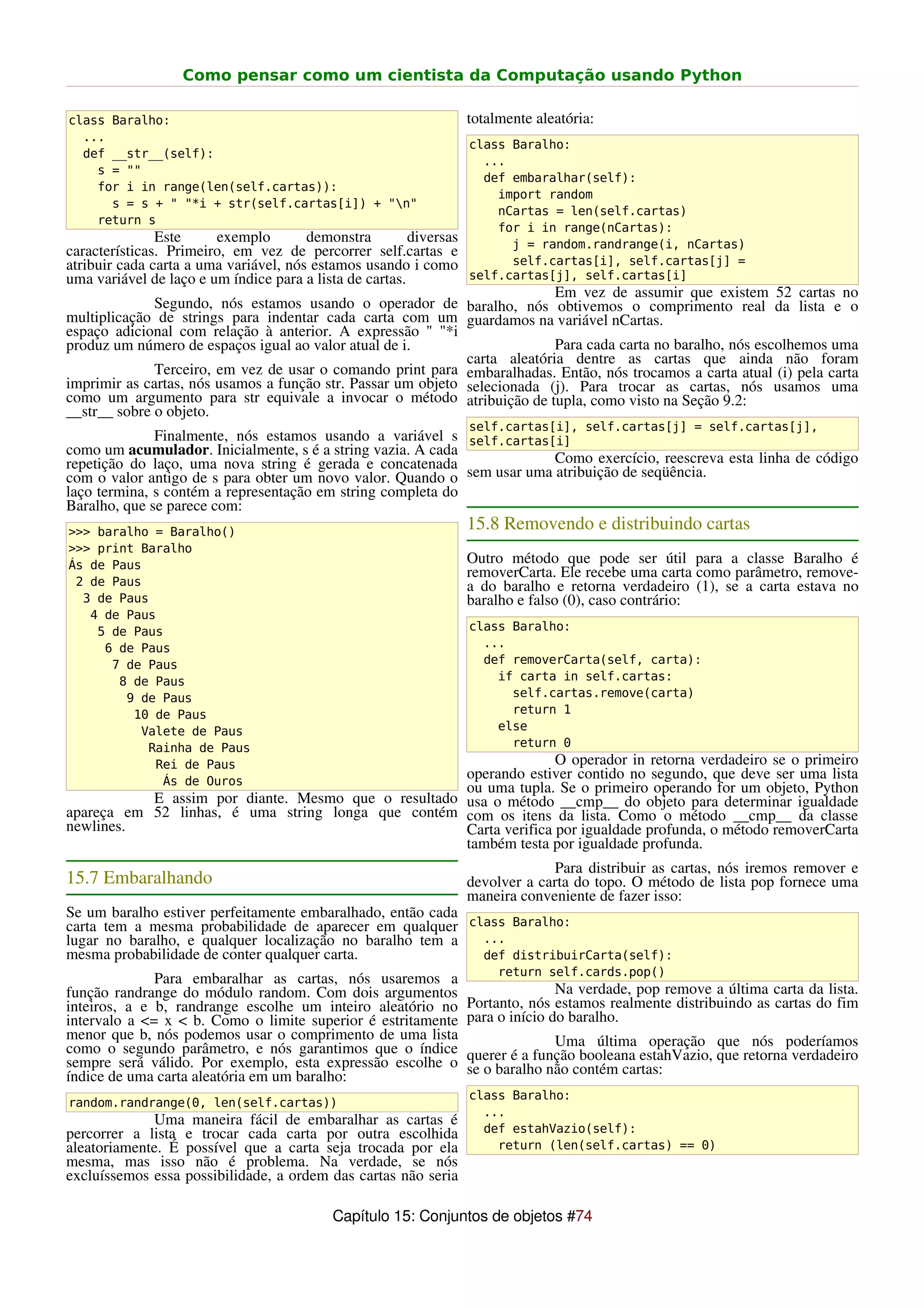 Como pensar como um cientista da Computação usando Python

class Baralho:                                                      totalmente aleatória:
  ...
                                                                    class Baralho:
  def __str__(self):
                                                                      ...
    s = ""
                                                                      def embaralhar(self):
    for i in range(len(self.cartas)):
                                                                        import random
      s = s + " "*i + str(self.cartas[i]) + "n"
                                                                        nCartas = len(self.cartas)
    return s
                                                                        for i in range(nCartas):
               Este     exemplo        demonstra         diversas         j = random.randrange(i, nCartas)
características. Primeiro, em vez de percorrer self.cartas e
atribuir cada carta a uma variável, nós estamos usando i como             self.cartas[i], self.cartas[j] =
uma variável de laço e um índice para a lista de cartas.            self.cartas[j], self.cartas[i]
                                                                            Em vez de assumir que existem 52 cartas no
              Segundo, nós estamos usando o operador de baralho, nós obtivemos o comprimento real da lista e o
multiplicação de strings para indentar cada carta com um guardamos na variável nCartas.
espaço adicional com relação à anterior. A expressão " "*i
produz um número de espaços igual ao valor atual de i.                      Para cada carta no baralho, nós escolhemos uma
                                                              carta aleatória dentre as cartas que ainda não foram
              Terceiro, em vez de usar o comando print para embaralhadas. Então, nós trocamos a carta atual (i) pela carta
imprimir as cartas, nós usamos a função str. Passar um objeto selecionada (j). Para trocar as cartas, nós usamos uma
como um argumento para str equivale a invocar o método atribuição de tupla, como visto na Seção 9.2:
__str__ sobre o objeto.
                                                                    self.cartas[i], self.cartas[j] = self.cartas[j],
              Finalmente, nós estamos usando a variável s self.cartas[i]
como um acumulador. Inicialmente, s é a string vazia. A cada
repetição do laço, uma nova string é gerada e concatenada               Como exercício, reescreva esta linha de código
com o valor antigo de s para obter um novo valor. Quando o sem usar uma atribuição de seqüência.
laço termina, s contém a representação em string completa do
Baralho, que se parece com:
>>> baralho = Baralho()
                                                                    15.8 Removendo e distribuindo cartas
>>> print Baralho
Ás de Paus                                                          Outro método que pode ser útil para a classe Baralho é
                                                                    removerCarta. Ele recebe uma carta como parâmetro, remove-
 2 de Paus                                                          a do baralho e retorna verdadeiro (1), se a carta estava no
  3 de Paus                                                         baralho e falso (0), caso contrário:
   4 de Paus
    5 de Paus                                                       class Baralho:
     6 de Paus                                                        ...
      7 de Paus                                                       def removerCarta(self, carta):
       8 de Paus                                                        if carta in self.cartas:
        9 de Paus                                                         self.cartas.remove(carta)
         10 de Paus                                                       return 1
          Valete de Paus                                                else
           Rainha de Paus                                                 return 0
            Rei de Paus                                             O operador in retorna verdadeiro se o primeiro
             Ás de Ouros
                                                     operando estiver contido no segundo, que deve ser uma lista
                                                     ou uma tupla. Se o primeiro operando for um objeto, Python
           E assim por diante. Mesmo que o resultado usa o método __cmp__ do objeto para determinar igualdade
apareça em 52 linhas, é uma string longa que contém com os itens da lista. Como o método __cmp__ da classe
newlines.                                            Carta verifica por igualdade profunda, o método removerCarta
                                                     também testa por igualdade profunda.
                                                                                 Para distribuir as cartas, nós iremos remover e
15.7 Embaralhando                                                   devolver a carta do topo. O método de lista pop fornece uma
                                                                    maneira conveniente de fazer isso:
Se um baralho estiver perfeitamente embaralhado, então cada
carta tem a mesma probabilidade de aparecer em qualquer class Baralho:
lugar no baralho, e qualquer localização no baralho tem a   ...
mesma probabilidade de conter qualquer carta.               def distribuirCarta(self):
                                                                         return self.cards.pop()
              Para embaralhar as cartas, nós usaremos a
função randrange do módulo random. Com dois argumentos                             Na verdade, pop remove a última carta da lista.
inteiros, a e b, randrange escolhe um inteiro aleatório no          Portanto, nós estamos realmente distribuindo as cartas do fim
intervalo a <= x < b. Como o limite superior é estritamente         para o início do baralho.
menor que b, nós podemos usar o comprimento de uma lista                          Uma última operação que nós poderíamos
como o segundo parâmetro, e nós garantimos que o índice             querer é a função booleana estahVazio, que retorna verdadeiro
sempre será válido. Por exemplo, esta expressão escolhe o           se o baralho não contém cartas:
índice de uma carta aleatória em um baralho:
                                                                    class Baralho:
random.randrange(0, len(self.cartas))
                                                                      ...
             Uma maneira fácil de embaralhar as cartas é
percorrer a lista e trocar cada carta por outra escolhida             def estahVazio(self):
aleatoriamente. É possível que a carta seja trocada por ela             return (len(self.cartas) == 0)
mesma, mas isso não é problema. Na verdade, se nós
excluíssemos essa possibilidade, a ordem das cartas não seria

                                            Capítulo 15: Conjuntos de objetos #74
 