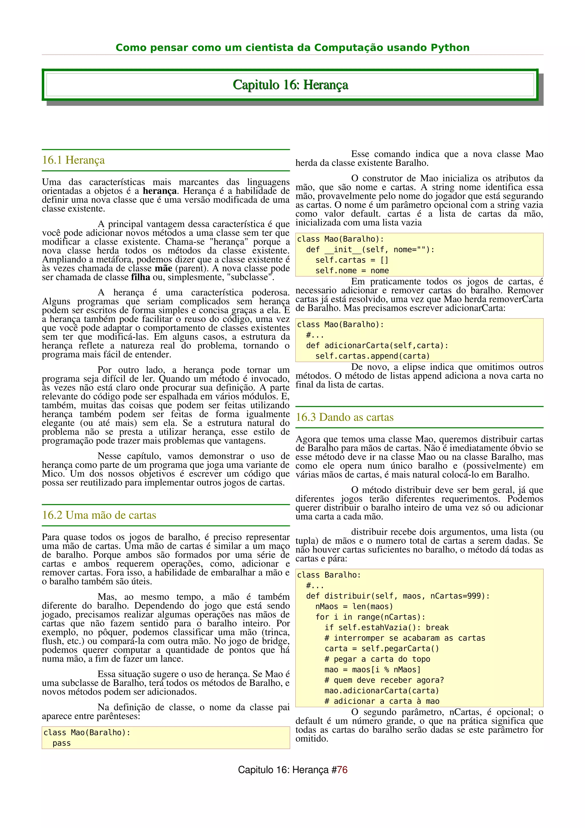Como pensar como um cientista da Computação usando Python


                                               Capitulo 16: Herança



                                                                              Esse comando indica que a nova classe Mao
16.1 Herança                                                    herda da classe existente Baralho.
Uma das características mais marcantes das linguagens                         O construtor de Mao inicializa os atributos da
orientadas a objetos é a herança. Herança é a habilidade de mão, que são nome e cartas. A string nome identifica essa
definir uma nova classe que é uma versão modificada de uma mão, provavelmente pelo nome do jogador que está segurando
classe existente.                                              as cartas. O nome é um parâmetro opcional com a string vazia
                                                               como valor default. cartas é a lista de cartas da mão,
               A principal vantagem dessa característica é que inicializada com uma lista vazia
você pode adicionar novos métodos a uma classe sem ter que
modificar a classe existente. Chama-se "herança" porque a class Mao(Baralho):
nova classe herda todos os métodos da classe existente.           def __init__(self, nome=""):
Ampliando a metáfora, podemos dizer que a classe existente é         self.cartas = []
às vezes chamada de classe mãe (parent). A nova classe pode          self.nome = nome
ser chamada de classe filha ou, simplesmente, "subclasse".                    Em praticamente todos os jogos de cartas, é
               A herança é uma característica poderosa. necessario adicionar e remover cartas do baralho. Remover
Alguns programas que seriam complicados sem herança cartas já está resolvido, uma vez que Mao herda removerCarta
podem ser escritos de forma simples e concisa graças a ela. E de Baralho. Mas precisamos escrever adicionarCarta:
a herança também pode facilitar o reuso do código, uma vez
que você pode adaptar o comportamento de classes existentes class Mao(Baralho):
sem ter que modificá-las. Em alguns casos, a estrutura da         #...
herança reflete a natureza real do problema, tornando o           def adicionarCarta(self,carta):
programa mais fácil de entender.                                     self.cartas.append(carta)
               Por outro lado, a herança pode tornar um                       De novo, a elipse indica que omitimos outros
programa seja difícil de ler. Quando um método é invocado, métodos. O método de listas append adiciona a nova carta no
às vezes não está claro onde procurar sua definição. A parte final da lista de cartas.
relevante do código pode ser espalhada em vários módulos. E,
também, muitas das coisas que podem ser feitas utilizando
herança também podem ser feitas de forma igualmente 16.3 Dando as cartas
elegante (ou até mais) sem ela. Se a estrutura natural do
problema não se presta a utilizar herança, esse estilo de
programação pode trazer mais problemas que vantagens.          Agora que temos uma classe Mao, queremos distribuir cartas
                                                               de Baralho para mãos de cartas. Não é imediatamente óbvio se
               Nesse capítulo, vamos demonstrar o uso de esse método deve ir na classe Mao ou na classe Baralho, mas
herança como parte de um programa que joga uma variante de como ele opera num único baralho e (possivelmente) em
Mico. Um dos nossos objetivos é escrever um código que várias mãos de cartas, é mais natural colocá-lo em Baralho.
possa ser reutilizado para implementar outros jogos de cartas.
                                                                              O método distribuir deve ser bem geral, já que
                                                               diferentes jogos terão diferentes requerimentos. Podemos
                                                               querer distribuir o baralho inteiro de uma vez só ou adicionar
16.2 Uma mão de cartas                                         uma carta a cada mão.
                                                                               distribuir recebe dois argumentos, uma lista (ou
Para quase todos os jogos de baralho, é preciso representar     tupla) de mãos e o numero total de cartas a serem dadas. Se
uma mão de cartas. Uma mão de cartas é similar a um maço        não houver cartas suficientes no baralho, o método dá todas as
de baralho. Porque ambos são formados por uma série de          cartas e pára:
cartas e ambos requerem operações, como, adicionar e
remover cartas. Fora isso, a habilidade de embaralhar a mão e   class Baralho:
o baralho também são úteis.                                       #...
               Mas, ao mesmo tempo, a mão é também                def distribuir(self, maos, nCartas=999):
diferente do baralho. Dependendo do jogo que está sendo             nMaos = len(maos)
jogado, precisamos realizar algumas operações nas mãos de           for i in range(nCartas):
cartas que não fazem sentido para o baralho inteiro. Por              if self.estahVazia(): break
exemplo, no pôquer, podemos classificar uma mão (trinca,
flush, etc.) ou compará-la com outra mão. No jogo de bridge,          # interromper se acabaram as cartas
podemos querer computar a quantidade de pontos que há                 carta = self.pegarCarta()
numa mão, a fim de fazer um lance.                                    # pegar a carta do topo
                                                                      mao = maos[i % nMaos]
             Essa situação sugere o uso de herança. Se Mao é
uma subclasse de Baralho, terá todos os métodos de Baralho, e         # quem deve receber agora?
novos métodos podem ser adicionados.                                  mao.adicionarCarta(carta)
                                                                      # adicionar a carta à mao
              Na definição de classe, o nome da classe pai               O segundo parâmetro, nCartas, é opcional; o
aparece entre parênteses:                                  default é um número grande, o que na prática significa que
class Mao(Baralho):                                        todas as cartas do baralho serão dadas se este parâmetro for
  pass
                                                           omitido.


                                                Capitulo 16: Herança #76
 