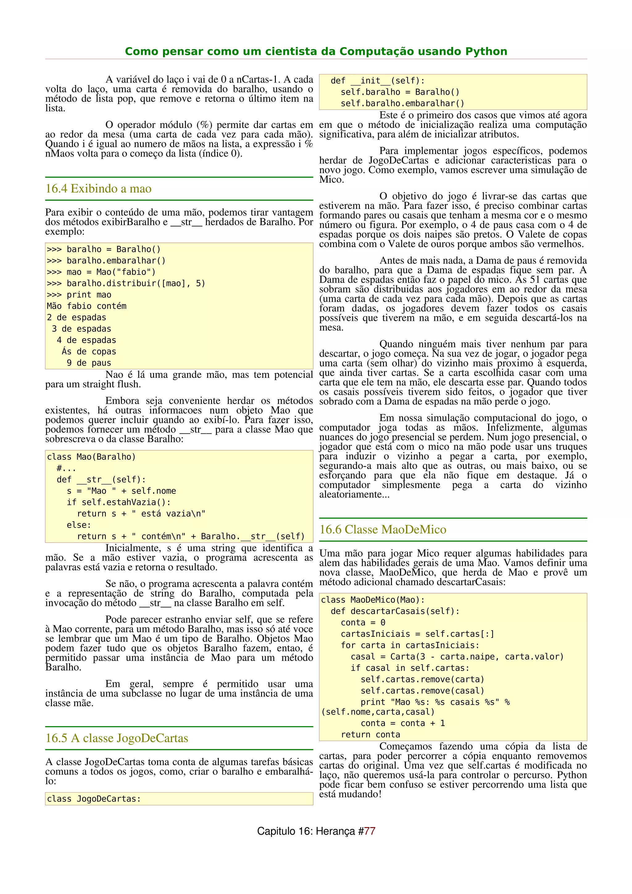 Como pensar como um cientista da Computação usando Python

             A variável do laço i vai de 0 a nCartas-1. A cada     def __init__(self):
volta do laço, uma carta é removida do baralho, usando o             self.baralho = Baralho()
método de lista pop, que remove e retorna o último item na           self.baralho.embaralhar()
lista.
                                                                          Este é o primeiro dos casos que vimos até agora
             O operador módulo (%) permite dar cartas em em que o método de inicialização realiza uma computação
ao redor da mesa (uma carta de cada vez para cada mão). significativa, para além de inicializar atributos.
Quando i é igual ao numero de mãos na lista, a expressão i %
nMaos volta para o começo da lista (índice 0).                            Para implementar jogos específicos, podemos
                                                             herdar de JogoDeCartas e adicionar caracteristicas para o
                                                             novo jogo. Como exemplo, vamos escrever uma simulação de
                                                             Mico.
16.4 Exibindo a mao
                                                                          O objetivo do jogo é livrar-se das cartas que
                                                             estiverem na mão. Para fazer isso, é preciso combinar cartas
Para exibir o conteúdo de uma mão, podemos tirar vantagem formando pares ou casais que tenham a mesma cor e o mesmo
dos métodos exibirBaralho e __str__ herdados de Baralho. Por número ou figura. Por exemplo, o 4 de paus casa com o 4 de
exemplo:                                                     espadas porque os dois naipes são pretos. O Valete de copas
>>> baralho = Baralho()
                                                             combina com o Valete de ouros porque ambos são vermelhos.
>>> baralho.embaralhar()                                                      Antes de mais nada, a Dama de paus é removida
>>> mao = Mao("fabio")                                           do baralho, para que a Dama de espadas fique sem par. A
>>> baralho.distribuir([mao], 5)                                 Dama de espadas então faz o papel do mico. As 51 cartas que
>>> print mao
                                                                 sobram são distribuidas aos jogadores em ao redor da mesa
                                                                 (uma carta de cada vez para cada mão). Depois que as cartas
Mão fabio contém                                                 foram dadas, os jogadores devem fazer todos os casais
2 de espadas                                                     possíveis que tiverem na mão, e em seguida descartá-los na
 3 de espadas                                                    mesa.
  4 de espadas                                                             Quando ninguém mais tiver nenhum par para
   Ás de copas                                              descartar, o jogo começa. Na sua vez de jogar, o jogador pega
    9 de paus                                               uma carta (sem olhar) do vizinho mais proximo à esquerda,
              Nao é lá uma grande mão, mas tem potencial que ainda tiver cartas. Se a carta escolhida casar com uma
para um straight flush.                                     carta que ele tem na mão, ele descarta esse par. Quando todos
                                                            os casais possíveis tiverem sido feitos, o jogador que tiver
              Embora seja conveniente herdar os métodos sobrado com a Dama de espadas na mão perde o jogo.
existentes, há outras informacoes num objeto Mao que
podemos querer incluir quando ao exibí-lo. Para fazer isso,                Em nossa simulação computacional do jogo, o
podemos fornecer um método __str__ para a classe Mao que computador joga todas as mãos. Infelizmente, algumas
sobrescreva o da classe Baralho:                            nuances do jogo presencial se perdem. Num jogo presencial, o
                                                            jogador que está com o mico na mão pode usar uns truques
class Mao(Baralho)                                          para induzir o vizinho a pegar a carta, por exemplo,
  #...                                                      segurando-a mais alto que as outras, ou mais baixo, ou se
  def __str__(self):                                        esforçando para que ela não fique em destaque. Já o
                                                            computador simplesmente pega a carta do vizinho
     s = "Mao " + self.nome                                 aleatoriamente...
    if self.estahVazia():
      return s + " está vazian"
    else:
      return s + " contémn" + Baralho.__str__(self)
                                                                 16.6 Classe MaoDeMico
               Inicialmente, s é uma string que identifica a
mão. Se a mão estiver vazia, o programa acrescenta as Uma das habilidades gerais de uma algumas habilidades uma
                                                                   mão para jogar Mico requer                      para
palavras está vazia e retorna o resultado.                    alem                              Mao. Vamos definir
                                                              nova classe, MaoDeMico, que herda de Mao e provê um
               Se não, o programa acrescenta a palavra contém método adicional chamado descartarCasais:
e a representação de string do Baralho, computada pela
invocação do método __str__ na classe Baralho em self.        class MaoDeMico(Mao):
                                                                   def descartarCasais(self):
             Pode parecer estranho enviar self, que se refere        conta = 0
à Mao corrente, para um método Baralho, mas isso só até voce         cartasIniciais = self.cartas[:]
se lembrar que um Mao é um tipo de Baralho. Objetos Mao
podem fazer tudo que os objetos Baralho fazem, entao, é              for carta in cartasIniciais:
permitido passar uma instância de Mao para um método                   casal = Carta(3 - carta.naipe, carta.valor)
Baralho.                                                               if casal in self.cartas:
                                                                         self.cartas.remove(carta)
              Em geral, sempre é permitido usar uma
instância de uma subclasse no lugar de uma instância de uma              self.cartas.remove(casal)
classe mãe.                                                              print "Mao %s: %s casais %s" %
                                                                 (self.nome,carta,casal)
                                                                         conta = conta + 1
                                                                     return conta
16.5 A classe JogoDeCartas
                                                                          Começamos fazendo uma cópia da lista de
                                                            cartas, para poder percorrer a cópia enquanto removemos
A classe JogoDeCartas toma conta de algumas tarefas básicas cartas do original. Uma vez que self.cartas é modificada no
comuns a todos os jogos, como, criar o baralho e embaralhá- laço, não queremos usá-la para controlar o percurso. Python
lo:                                                         pode ficar bem confuso se estiver percorrendo uma lista que
 class JogoDeCartas:
                                                            está mudando!


                                                Capitulo 16: Herança #77
 