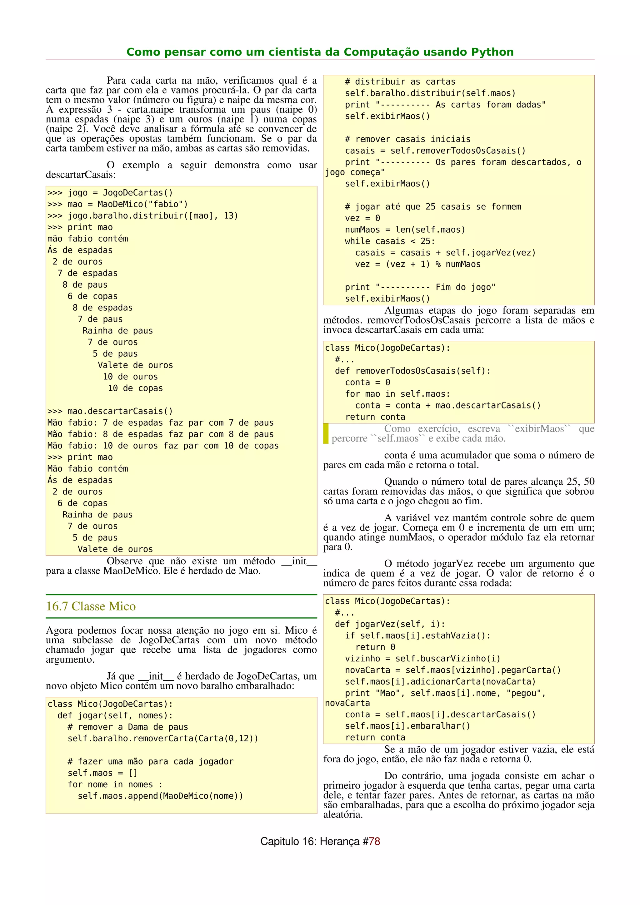 Como pensar como um cientista da Computação usando Python

              Para cada carta na mão, verificamos qual é a          # distribuir as cartas
carta que faz par com ela e vamos procurá-la. O par da carta        self.baralho.distribuir(self.maos)
tem o mesmo valor (número ou figura) e naipe da mesma cor.          print "---------- As cartas foram dadas"
A expressão 3 - carta.naipe transforma um paus (naipe 0)
numa espadas (naipe 3) e um ouros (naipe 1) numa copas              self.exibirMaos()
(naipe 2). Você deve analisar a fórmula até se convencer de
que as operações opostas também funcionam. Se o par da             # remover casais iniciais
carta tambem estiver na mão, ambas as cartas são removidas.        casais = self.removerTodosOsCasais()
             O exemplo a seguir demonstra como usar                print "---------- Os pares foram descartados, o
descartarCasais:                                               jogo começa"
                                                                   self.exibirMaos()
>>> jogo = JogoDeCartas()
>>> mao = MaoDeMico("fabio")                                        # jogar até que 25 casais se formem
>>> jogo.baralho.distribuir([mao], 13)                              vez = 0
>>> print mao                                                       numMaos = len(self.maos)
mão fabio contém                                                    while casais < 25:
Ás de espadas                                                         casais = casais + self.jogarVez(vez)
 2 de ouros                                                           vez = (vez + 1) % numMaos
  7 de espadas
   8 de paus                                                        print "---------- Fim do jogo"
    6 de copas                                                      self.exibirMaos()
     8 de espadas                                                            Algumas etapas do jogo foram separadas em
      7 de paus                                                métodos. removerTodosOsCasais percorre a lista de mãos e
       Rainha de paus                                          invoca descartarCasais em cada uma:
        7 de ouros
                                                               class Mico(JogoDeCartas):
         5 de paus
                                                                 #...
          Valete de ouros
                                                                 def removerTodosOsCasais(self):
           10 de ouros
                                                                   conta = 0
            10 de copas
                                                                   for mao in self.maos:
                                                                     conta = conta + mao.descartarCasais()
>>> mao.descartarCasais()
                                                                   return conta
Mão fabio: 7 de espadas faz par com 7 de paus
Mão fabio: 8 de espadas faz par com 8 de paus
                                                                             Como exercício, escreva ``exibirMaos`` que
                                                                percorre ``self.maos`` e exibe cada mão.
Mão fabio: 10 de ouros faz par com 10 de copas
>>> print mao                                                               conta é uma acumulador que soma o número de
Mão fabio contém                                               pares em cada mão e retorna o total.
Ás de espadas                                                                Quando o número total de pares alcança 25, 50
 2 de ouros                                                    cartas foram removidas das mãos, o que significa que sobrou
  6 de copas                                                   só uma carta e o jogo chegou ao fim.
   Rainha de paus                                                           A variável vez mantém controle sobre de quem
    7 de ouros                                                 é a vez de jogar. Começa em 0 e incrementa de um em um;
     5 de paus                                                 quando atinge numMaos, o operador módulo faz ela retornar
      Valete de ouros                                          para 0.
              Observe que não existe um método __init__              O método jogarVez recebe um argumento que
para a classe MaoDeMico. Ele é herdado de Mao.          indica de quem é a vez de jogar. O valor de retorno é o
                                                        número de pares feitos durante essa rodada:
                                                               class Mico(JogoDeCartas):
16.7 Classe Mico                                                 #...
                                                                 def jogarVez(self, i):
Agora podemos focar nossa atenção no jogo em si. Mico é            if self.maos[i].estahVazia():
uma subclasse de JogoDeCartas com um novo método
chamado jogar que recebe uma lista de jogadores como                 return 0
argumento.                                                         vizinho = self.buscarVizinho(i)
                                                                   novaCarta = self.maos[vizinho].pegarCarta()
             Já que __init__ é herdado de JogoDeCartas, um         self.maos[i].adicionarCarta(novaCarta)
novo objeto Mico contém um novo baralho embaralhado:
                                                                   print "Mao", self.maos[i].nome, "pegou",
class Mico(JogoDeCartas):                                      novaCarta
  def jogar(self, nomes):                                          conta = self.maos[i].descartarCasais()
    # remover a Dama de paus                                       self.maos[i].embaralhar()
    self.baralho.removerCarta(Carta(0,12))                         return conta
                                                                              Se a mão de um jogador estiver vazia, ele está
    # fazer uma mão para cada jogador                          fora do jogo, então, ele não faz nada e retorna 0.
    self.maos = []                                                            Do contrário, uma jogada consiste em achar o
    for nome in nomes :                                        primeiro jogador à esquerda que tenha cartas, pegar uma carta
      self.maos.append(MaoDeMico(nome))                        dele, e tentar fazer pares. Antes de retornar, as cartas na mão
                                                               são embaralhadas, para que a escolha do próximo jogador seja
                                                               aleatória.

                                               Capitulo 16: Herança #78
 