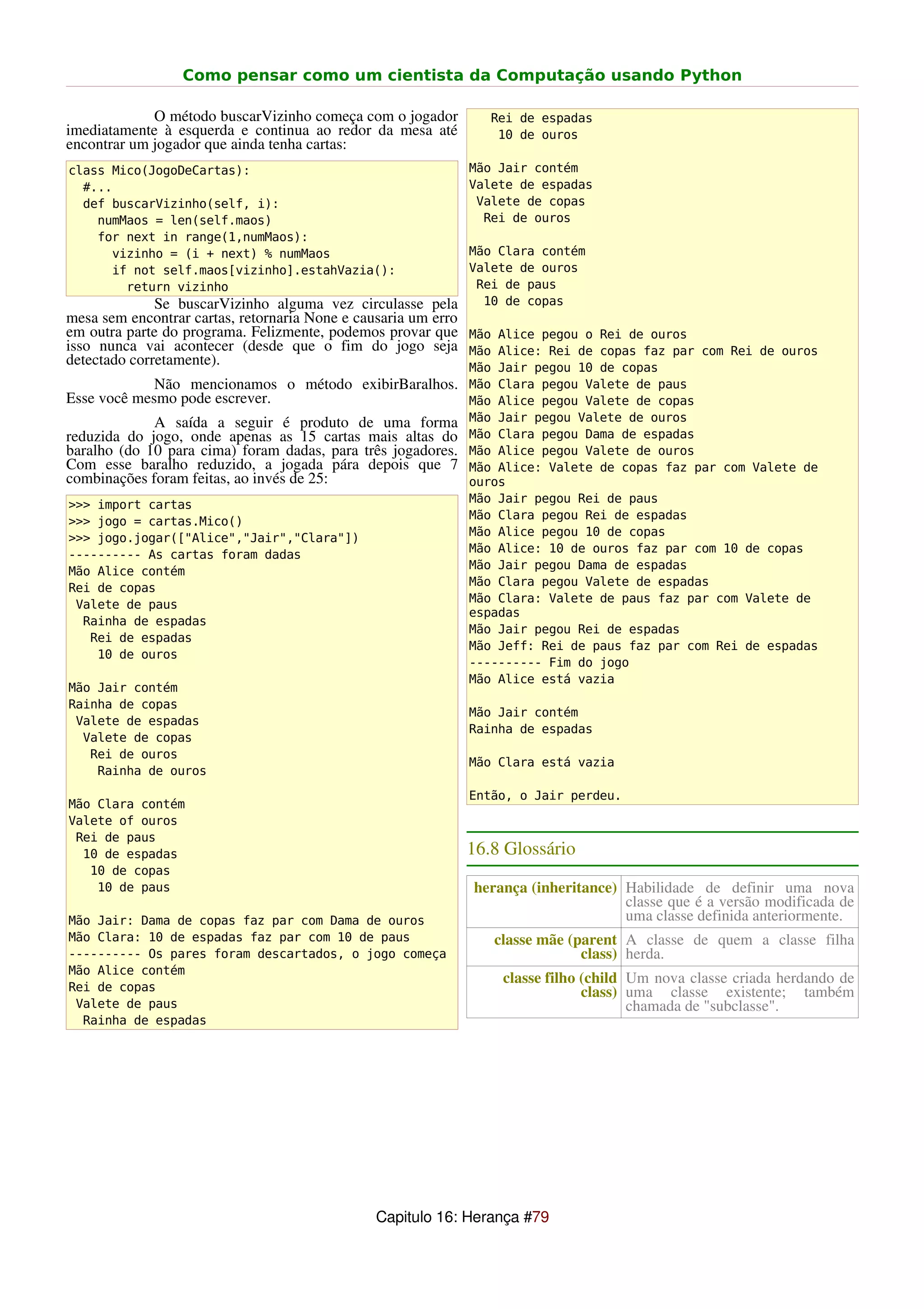 Como pensar como um cientista da Computação usando Python

             O método buscarVizinho começa com o jogador      Rei de espadas
imediatamente à esquerda e continua ao redor da mesa até       10 de ouros
encontrar um jogador que ainda tenha cartas:
class Mico(JogoDeCartas):                                  Mão Jair contém
  #...                                                     Valete de espadas
  def buscarVizinho(self, i):                               Valete de copas
    numMaos = len(self.maos)                                 Rei de ouros
    for next in range(1,numMaos):
      vizinho = (i + next) % numMaos                       Mão Clara contém
      if not self.maos[vizinho].estahVazia():              Valete de ouros
        return vizinho                                      Rei de paus
              Se buscarVizinho alguma vez circulasse pela    10 de copas
mesa sem encontrar cartas, retornaria None e causaria um erro
em outra parte do programa. Felizmente, podemos provar que Mão Alice pegou o Rei de ouros
isso nunca vai acontecer (desde que o fim do jogo seja Mão Alice: Rei de copas faz par com Rei de ouros
detectado corretamente).                                      Mão Jair pegou 10 de copas
             Não mencionamos o método exibirBaralhos. Mão Clara pegou Valete de paus
Esse você mesmo pode escrever.                              Mão Alice pegou Valete de copas
             A saída a seguir é produto de uma forma Mão Jair pegou Valete de ouros
reduzida do jogo, onde apenas as 15 cartas mais altas do Mão Clara pegou Dama de espadas
baralho (do 10 para cima) foram dadas, para três jogadores. Mão Alice pegou Valete de ouros
Com esse baralho reduzido, a jogada pára depois que 7 Mão Alice: Valete de copas faz par com Valete de
combinações foram feitas, ao invés de 25:                   ouros
                                                           Mão Jair pegou Rei de paus
>>> import cartas
                                                           Mão Clara pegou Rei de espadas
>>> jogo = cartas.Mico()
                                                           Mão Alice pegou 10 de copas
>>> jogo.jogar(["Alice","Jair","Clara"])
                                                           Mão Alice: 10 de ouros faz par com 10 de copas
---------- As cartas foram dadas
                                                           Mão Jair pegou Dama de espadas
Mão Alice contém
                                                           Mão Clara pegou Valete de espadas
Rei de copas
                                                           Mão Clara: Valete de paus faz par com Valete de
 Valete de paus
                                                           espadas
  Rainha de espadas
                                                           Mão Jair pegou Rei de espadas
   Rei de espadas
                                                           Mão Jeff: Rei de paus faz par com Rei de espadas
    10 de ouros
                                                           ---------- Fim do jogo
                                                           Mão Alice está vazia
Mão Jair contém
Rainha de copas
                                                           Mão Jair contém
 Valete de espadas
                                                           Rainha de espadas
  Valete de copas
   Rei de ouros
                                                           Mão Clara está vazia
    Rainha de ouros
                                                           Então, o Jair perdeu.
Mão Clara contém
Valete of ouros
 Rei de paus
  10 de espadas                                            16.8 Glossário
   10 de copas
    10 de paus                                             herança (inheritance) Habilidade de definir uma nova
                                                                                 classe que é a versão modificada de
Mão Jair: Dama de copas faz par com Dama de ouros                                uma classe definida anteriormente.
Mão Clara: 10 de espadas faz par com 10 de paus               classe mãe (parent A classe de quem a classe filha
---------- Os pares foram descartados, o jogo começa                       class) herda.
Mão Alice contém
                                                               classe filho (child Um nova classe criada herdando de
Rei de copas                                                                class) uma classe existente; também
 Valete de paus                                                                    chamada de "subclasse".
  Rainha de espadas




                                            Capitulo 16: Herança #79
 