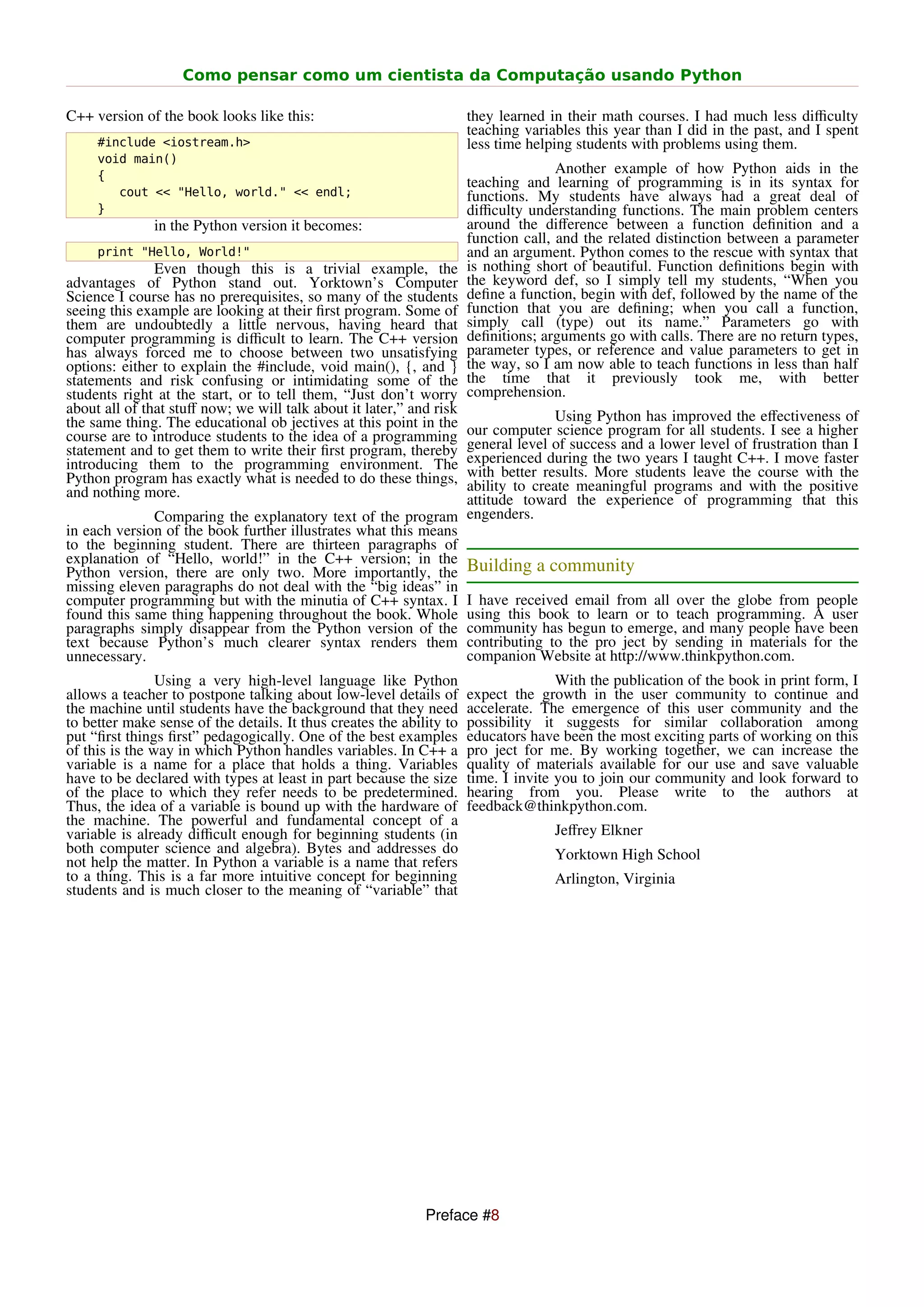Como pensar como um cientista da Computação usando Python

C++ version of the book looks like this:                              they learned in their math courses. I had much less diﬃculty
                                                                      teaching variables this year than I did in the past, and I spent
     #include <iostream.h>                                            less time helping students with problems using them.
     void main()
     {
                                                                                     Another example of how Python aids in the
                                                                      teaching and learning of programming is in its syntax for
        cout << "Hello, world." << endl;                              functions. My students have always had a great deal of
     }                                                                diﬃculty understanding functions. The main problem centers
               in the Python version it becomes:                      around the diﬀerence between a function deﬁnition and a
                                                                      function call, and the related distinction between a parameter
     print "Hello, World!"                                            and an argument. Python comes to the rescue with syntax that
               Even though this is a trivial example, the             is nothing short of beautiful. Function deﬁnitions begin with
advantages of Python stand out. Yorktown’s Computer                   the keyword def, so I simply tell my students, “When you
Science I course has no prerequisites, so many of the students        deﬁne a function, begin with def, followed by the name of the
seeing this example are looking at their ﬁrst program. Some of        function that you are deﬁning; when you call a function,
them are undoubtedly a little nervous, having heard that              simply call (type) out its name.” Parameters go with
computer programming is diﬃcult to learn. The C++ version             deﬁnitions; arguments go with calls. There are no return types,
has always forced me to choose between two unsatisfying               parameter types, or reference and value parameters to get in
options: either to explain the #include, void main(), {, and }        the way, so I am now able to teach functions in less than half
statements and risk confusing or intimidating some of the             the time that it previously took me, with better
students right at the start, or to tell them, “Just don’t worry       comprehension.
about all of that stuﬀ now; we will talk about it later,” and risk             Using Python has improved the eﬀectiveness of
the same thing. The educational ob jectives at this point in theour computer science program for all students. I see a higher
course are to introduce students to the idea of a programming   general level of success and a lower level of frustration than I
statement and to get them to write their ﬁrst program, thereby  experienced during the two years I taught C++. I move faster
introducing them to the programming environment. The            with better results. More students leave the course with the
Python program has exactly what is needed to do these things,   ability to create meaningful programs and with the positive
and nothing more.                                               attitude toward the experience of programming that this
              Comparing the explanatory text of the program engenders.
in each version of the book further illustrates what this means
to the beginning student. There are thirteen paragraphs of
explanation of “Hello, world!” in the C++ version; in the Building a community
Python version, there are only two. More importantly, the
missing eleven paragraphs do not deal with the “big ideas” in
computer programming but with the minutia of C++ syntax. I I have received email from all over the globe from people
found this same thing happening throughout the book. Whole using this book to learn or to teach programming. A user
paragraphs simply disappear from the Python version of the community has begun to emerge, and many people have been
text because Python’s much clearer syntax renders them contributing to the pro ject by sending in materials for the
unnecessary.                                                    companion Website at http://www.thinkpython.com.
                Using a very high-level language like Python                         With the publication of the book in print form, I
allows a teacher to postpone talking about low-level details of       expect the growth in the user community to continue and
the machine until students have the background that they need         accelerate. The emergence of this user community and the
to better make sense of the details. It thus creates the ability to   possibility it suggests for similar collaboration among
put “ﬁrst things ﬁrst” pedagogically. One of the best examples        educators have been the most exciting parts of working on this
of this is the way in which Python handles variables. In C++ a        pro ject for me. By working together, we can increase the
variable is a name for a place that holds a thing. Variables          quality of materials available for our use and save valuable
have to be declared with types at least in part because the size      time. I invite you to join our community and look forward to
of the place to which they refer needs to be predetermined.           hearing from you. Please write to the authors at
Thus, the idea of a variable is bound up with the hardware of         feedback@thinkpython.com.
the machine. The powerful and fundamental concept of a
variable is already diﬃcult enough for beginning students (in                       Jeﬀrey Elkner
both computer science and algebra). Bytes and addresses do                          Yorktown High School
not help the matter. In Python a variable is a name that refers
to a thing. This is a far more intuitive concept for beginning                      Arlington, Virginia
students and is much closer to the meaning of “variable” that




                                                             Preface #8
 