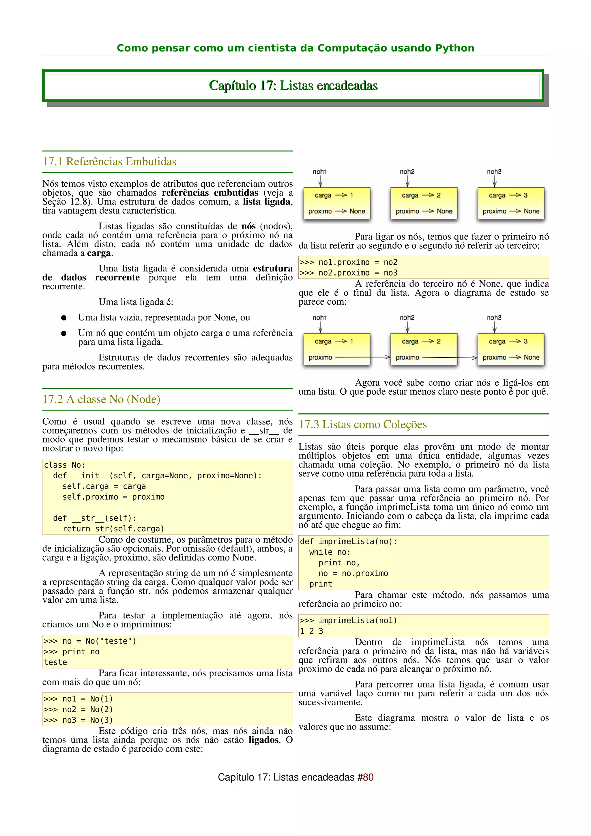 Como pensar como um cientista da Computação usando Python


                                        Capítulo 17: Listas encadeadas




17.1 Referências Embutidas
Nós temos visto exemplos de atributos que referenciam outros
objetos, que são chamados referências embutidas (veja a
Seção 12.8). Uma estrutura de dados comum, a lista ligada,
tira vantagem desta característica.
             Listas ligadas são constituídas de nós (nodos),
onde cada nó contém uma referência para o próximo nó na                Para ligar os nós, temos que fazer o primeiro nó
lista. Além disto, cada nó contém uma unidade de dados da lista referir ao segundo e o segundo nó referir ao terceiro:
chamada a carga.
                                                               >>> no1.proximo = no2
            Uma lista ligada é considerada uma estrutura
de dados recorrente porque ela tem uma definição >>> no2.proximo = no3
recorrente.                                                          A referência do terceiro nó é None, que indica
                                                         que ele é o final da lista. Agora o diagrama de estado se
            Uma lista ligada é:                          parece com:
    ●   Uma lista vazia, representada por None, ou
    ●   Um nó que contém um objeto carga e uma referência
        para uma lista ligada.
             Estruturas de dados recorrentes são adequadas
para métodos recorrentes.
                                                                             Agora você sabe como criar nós e ligá-los em
                                                               uma lista. O que pode estar menos claro neste ponto é por quê.
17.2 A classe No (Node)
Como é usual quando se escreve uma nova classe, nós 17.3 Listas como Coleções
começaremos com os métodos de inicialização e __str__ de
modo que podemos testar o mecanismo básico de se criar e
mostrar o novo tipo:                                     Listas são úteis porque elas provêm um modo de montar
                                                         múltiplos objetos em uma única entidade, algumas vezes
class No:                                                chamada uma coleção. No exemplo, o primeiro nó da lista
  def __init__(self, carga=None, proximo=None):          serve como uma referência para toda a lista.
    self.carga = carga                                                       Para passar uma lista como um parâmetro, você
    self.proximo = proximo                                     apenas tem que passar uma referência ao primeiro nó. Por
                                                               exemplo, a função imprimeLista toma um único nó como um
  def __str__(self):                                           argumento. Iniciando com o cabeça da lista, ela imprime cada
    return str(self.carga)                                     nó até que chegue ao fim:
               Como de costume, os parâmetros para o método def imprimeLista(no):
de inicialização são opcionais. Por omissão (default), ambos, a    while no:
carga e a ligação, proximo, são definidas como None.                 print no,
               A representação string de um nó é simplesmente        no = no.proximo
a representação string da carga. Como qualquer valor pode ser      print
passado para a função str, nós podemos armazenar qualquer                     Para chamar este método, nós passamos uma
valor em uma lista.                                             referência ao primeiro no:
               Para testar a implementação até agora, nós >>> imprimeLista(no1)
criamos um No e o imprimimos:
                                                               1 2 3
>>> no = No("teste")                                                         Dentro de imprimeLista nós temos uma
>>> print no                                                   referência para o primeiro nó da lista, mas não há variáveis
teste                                                          que refiram aos outros nós. Nós temos que usar o valor
             Para ficar interessante, nós precisamos uma lista proximo de cada nó para alcançar o próximo nó.
com mais do que um nó:                                                       Para percorrer uma lista ligada, é comum usar
                                                               uma variável laço como no para referir a cada um dos nós
>>> no1 = No(1)                                                sucessivamente.
>>> no2 = No(2)
>>> no3 = No(3)                                                         Este diagrama mostra o valor de lista e os
             Este código cria três nós, mas nós ainda não valores que no assume:
temos uma lista ainda porque os nós não estão ligados. O
diagrama de estado é parecido com este:

                                          Capítulo 17: Listas encadeadas #80
 