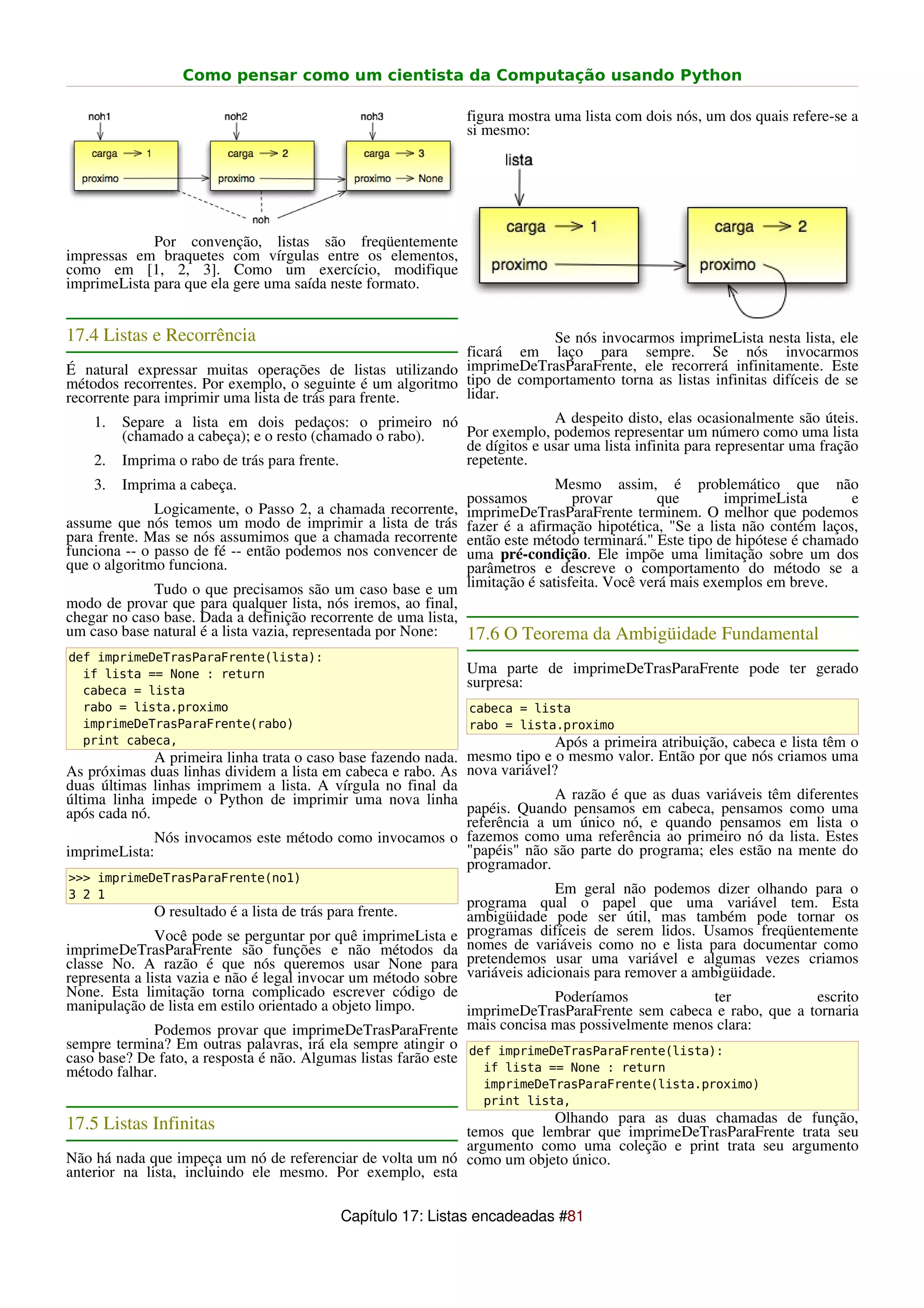 Como pensar como um cientista da Computação usando Python

                                                              figura mostra uma lista com dois nós, um dos quais refere-se a
                                                              si mesmo:




             Por convenção, listas são freqüentemente
impressas em braquetes com vírgulas entre os elementos,
como em [1, 2, 3]. Como um exercício, modifique
imprimeLista para que ela gere uma saída neste formato.


17.4 Listas e Recorrência                                                  Se nós invocarmos imprimeLista nesta lista, ele
                                                            ficará em laço para sempre. Se nós invocarmos
É natural expressar muitas operações de listas utilizando imprimeDeTrasParaFrente, ele recorrerá infinitamente. Este
métodos recorrentes. Por exemplo, o seguinte é um algoritmo tipo de comportamento torna as listas infinitas difíceis de se
recorrente para imprimir uma lista de trás para frente.     lidar.
    1. Separe a lista em dois pedaços: o primeiro nó                       A despeito disto, elas ocasionalmente são úteis.
         (chamado a cabeça); e o resto (chamado o rabo).    Por exemplo, podemos representar um número como uma lista
                                                            de dígitos e usar uma lista infinita para representar uma fração
    2. Imprima o rabo de trás para frente.                  repetente.
    3.   Imprima a cabeça.                                                   Mesmo assim, é problemático que não
                                                              possamos          provar        que       imprimeLista      e
              Logicamente, o Passo 2, a chamada recorrente,   imprimeDeTrasParaFrente terminem. O melhor que podemos
assume que nós temos um modo de imprimir a lista de trás      fazer é a afirmação hipotética, "Se a lista não contém laços,
para frente. Mas se nós assumimos que a chamada recorrente    então este método terminará." Este tipo de hipótese é chamado
funciona -- o passo de fé -- então podemos nos convencer de   uma pré-condição. Ele impõe uma limitação sobre um dos
que o algoritmo funciona.                                     parâmetros e descreve o comportamento do método se a
             Tudo o que precisamos são um caso base e um      limitação é satisfeita. Você verá mais exemplos em breve.
modo de provar que para qualquer lista, nós iremos, ao final,
chegar no caso base. Dada a definição recorrente de uma lista,
um caso base natural é a lista vazia, representada por None:   17.6 O Teorema da Ambigüidade Fundamental
def imprimeDeTrasParaFrente(lista):
  if lista == None : return                                   Uma parte de imprimeDeTrasParaFrente pode ter gerado
  cabeca = lista
                                                              surpresa:
  rabo = lista.proximo                                         cabeca = lista
  imprimeDeTrasParaFrente(rabo)                                rabo = lista.proximo
  print cabeca,                                                             Após a primeira atribuição, cabeca e lista têm o
              A primeira linha trata o caso base fazendo nada. mesmo tipo e o mesmo valor. Então por que nós criamos uma
As próximas duas linhas dividem a lista em cabeca e rabo. As nova variável?
duas últimas linhas imprimem a lista. A vírgula no final da
última linha impede o Python de imprimir uma nova linha                     A razão é que as duas variáveis têm diferentes
após cada nó.                                                  papéis. Quando pensamos em cabeca, pensamos como uma
                                                               referência a um único nó, e quando pensamos em lista o
              Nós invocamos este método como invocamos o fazemos como uma referência ao primeiro nó da lista. Estes
imprimeLista:                                                  "papéis" não são parte do programa; eles estão na mente do
                                                               programador.
>>> imprimeDeTrasParaFrente(no1)
3 2 1                                                                       Em geral não podemos dizer olhando para o
                                                              programa qual o papel que uma variável tem. Esta
             O resultado é a lista de trás para frente.       ambigüidade pode ser útil, mas também pode tornar os
               Você pode se perguntar por quê imprimeLista e  programas difíceis de serem lidos. Usamos freqüentemente
imprimeDeTrasParaFrente são funções e não métodos da          nomes de variáveis como no e lista para documentar como
classe No. A razão é que nós queremos usar None para          pretendemos usar uma variável e algumas vezes criamos
representa a lista vazia e não é legal invocar um método sobrevariáveis adicionais para remover a ambigüidade.
None. Esta limitação torna complicado escrever código de                    Poderíamos            ter             escrito
manipulação de lista em estilo orientado a objeto limpo.        imprimeDeTrasParaFrente sem cabeca e rabo, que a tornaria
               Podemos provar que imprimeDeTrasParaFrente mais concisa mas possivelmente menos clara:
sempre termina? Em outras palavras, irá ela sempre atingir o def imprimeDeTrasParaFrente(lista):
caso base? De fato, a resposta é não. Algumas listas farão este
método falhar.                                                    if lista == None : return
                                                                 imprimeDeTrasParaFrente(lista.proximo)
                                                                 print lista,
17.5 Listas Infinitas                                                  Olhando para as duas chamadas de função,
                                                           temos que lembrar que imprimeDeTrasParaFrente trata seu
                                                           argumento como uma coleção e print trata seu argumento
Não há nada que impeça um nó de referenciar de volta um nó como um objeto único.
anterior na lista, incluindo ele mesmo. Por exemplo, esta

                                             Capítulo 17: Listas encadeadas #81
 