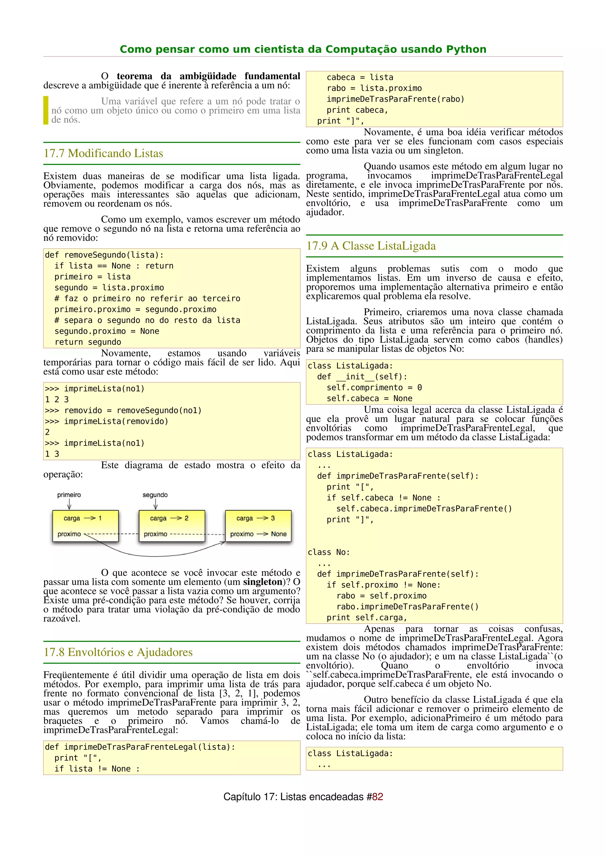 Como pensar como um cientista da Computação usando Python

             O teorema da ambigüidade fundamental                  cabeca = lista
descreve a ambigüidade que é inerente à referência a um nó:        rabo = lista.proximo
           Uma variável que refere a um nó pode tratar o           imprimeDeTrasParaFrente(rabo)
 nó como um objeto único ou como o primeiro em uma lista           print cabeca,
 de nós.                                                         print "]",
                                                                            Novamente, é uma boa idéia verificar métodos
                                                               como este para ver se eles funcionam com casos especiais
17.7 Modificando Listas                                        como uma lista vazia ou um singleton.
                                                                             Quando usamos este método em algum lugar no
Existem duas maneiras de se modificar uma lista ligada.        programa,      invocamos     imprimeDeTrasParaFrenteLegal
Obviamente, podemos modificar a carga dos nós, mas as          diretamente, e ele invoca imprimeDeTrasParaFrente por nós.
operações mais interessantes são aquelas que adicionam,        Neste sentido, imprimeDeTrasParaFrenteLegal atua como um
removem ou reordenam os nós.                                   envoltório, e usa imprimeDeTrasParaFrente como um
                                                               ajudador.
             Como um exemplo, vamos escrever um método
que remove o segundo nó na lista e retorna uma referência ao
nó removido:
                                                               17.9 A Classe ListaLigada
def removeSegundo(lista):
  if lista == None : return                                    Existem alguns problemas sutis com o modo que
  primeiro = lista                                             implementamos listas. Em um inverso de causa e efeito,
  segundo = lista.proximo                                      proporemos uma implementação alternativa primeiro e então
  # faz o primeiro no referir ao terceiro                      explicaremos qual problema ela resolve.
  primeiro.proximo = segundo.proximo                                        Primeiro, criaremos uma nova classe chamada
  # separa o segundo no do resto da lista                      ListaLigada. Seus atributos são um inteiro que contém o
  segundo.proximo = None                                       comprimento da lista e uma referência para o primeiro nó.
  return segundo                                               Objetos do tipo ListaLigada servem como cabos (handles)
             Novamente,      estamos    usando       variáveis para se manipular listas de objetos No:
temporárias para tornar o código mais fácil de ser lido. Aqui class ListaLigada:
está como usar este método:                                       def __init__(self):
>>>   imprimeLista(no1)                                            self.comprimento = 0
1 2   3                                                            self.cabeca = None
>>>   removido = removeSegundo(no1)                                         Uma coisa legal acerca da classe ListaLigada é
>>>   imprimeLista(removido)                                   que ela provê um lugar natural para se colocar funções
2                                                              envoltórias como imprimeDeTrasParaFrenteLegal, que
                                                               podemos transformar em um método da classe ListaLigada:
>>>   imprimeLista(no1)
1 3                                                            class ListaLigada:
             Este diagrama de estado mostra o efeito da          ...
operação:                                                        def imprimeDeTrasParaFrente(self):
                                                                   print "[",
                                                                   if self.cabeca != None :
                                                                     self.cabeca.imprimeDeTrasParaFrente()
                                                                   print "]",



                                                               class No:
                                                                 ...
              O que acontece se você invocar este método e       def imprimeDeTrasParaFrente(self):
passar uma lista com somente um elemento (um singleton)? O         if self.proximo != None:
que acontece se você passar a lista vazia como um argumento?         rabo = self.proximo
Existe uma pré-condição para este método? Se houver, corrija
o método para tratar uma violação da pré-condição de modo            rabo.imprimeDeTrasParaFrente()
razoável.                                                          print self.carga,
                                                                           Apenas para tornar as coisas confusas,
                                                            mudamos o nome de imprimeDeTrasParaFrenteLegal. Agora
                                                            existem dois métodos chamados imprimeDeTrasParaFrente:
17.8 Envoltórios e Ajudadores                               um na classe No (o ajudador); e um na classe ListaLigada``(o
                                                            envoltório).       Quano        o      envoltório       invoca
Freqüentemente é útil dividir uma operação de lista em dois ``self.cabeca.imprimeDeTrasParaFrente, ele está invocando o
métodos. Por exemplo, para imprimir uma lista de trás para ajudador, porque self.cabeca é um objeto No.
frente no formato convencional de lista [3, 2, 1], podemos
usar o método imprimeDeTrasParaFrente para imprimir 3, 2,                  Outro benefício da classe ListaLigada é que ela
mas queremos um metodo separado para imprimir os torna mais fácil adicionar e remover o primeiro elemento de
braquetes e o primeiro nó. Vamos chamá-lo de uma lista. Por exemplo, adicionaPrimeiro é um método para
imprimeDeTrasParaFrenteLegal:                               ListaLigada; ele toma um item de carga como argumento e o
                                                            coloca no início da lista:
def imprimeDeTrasParaFrenteLegal(lista):
                                                               class ListaLigada:
  print "[",
                                                                 ...
  if lista != None :


                                          Capítulo 17: Listas encadeadas #82
 