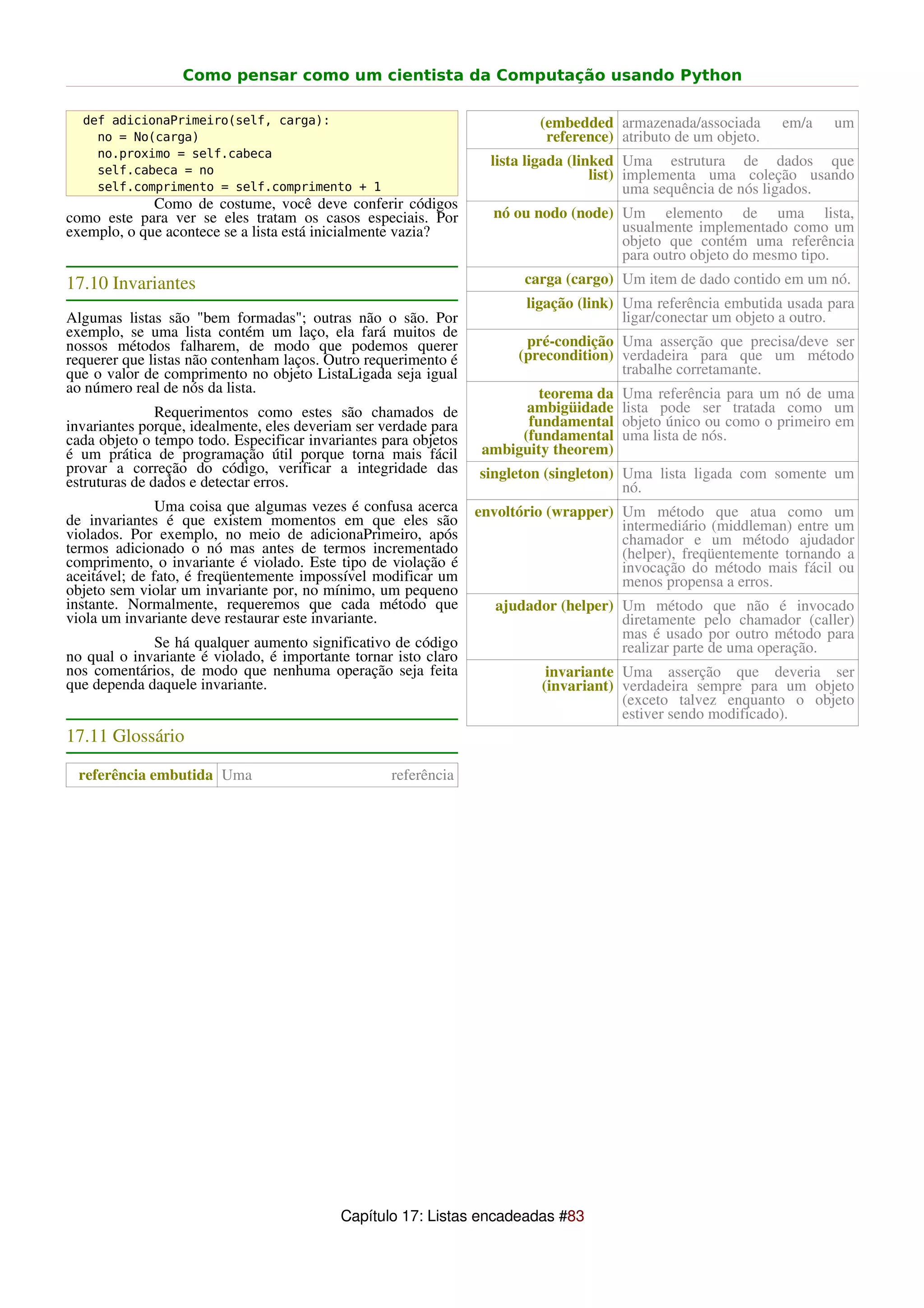 Como pensar como um cientista da Computação usando Python

  def adicionaPrimeiro(self, carga):                                      (embedded armazenada/associada       em/a   um
    no = No(carga)                                                         reference) atributo de um objeto.
    no.proximo = self.cabeca
                                                                   lista ligada (linked Uma estrutura de dados que
    self.cabeca = no                                                                list) implementa uma coleção usando
    self.comprimento = self.comprimento + 1                                               uma sequência de nós ligados.
             Como de costume, você deve conferir códigos
como este para ver se eles tratam os casos especiais. Por          nó ou nodo (node) Um elemento de uma lista,
exemplo, o que acontece se a lista está inicialmente vazia?                          usualmente implementado como um
                                                                                     objeto que contém uma referência
                                                                                     para outro objeto do mesmo tipo.
17.10 Invariantes                                                       carga (cargo) Um item de dado contido em um nó.
                                                                        ligação (link) Uma referência embutida usada para
Algumas listas são "bem formadas"; outras não o são. Por                               ligar/conectar um objeto a outro.
exemplo, se uma lista contém um laço, ela fará muitos de
nossos métodos falharem, de modo que podemos querer                     pré-condição Uma asserção que precisa/deve ser
requerer que listas não contenham laços. Outro requerimento é          (precondition) verdadeira para que um método
que o valor de comprimento no objeto ListaLigada seja igual                           trabalhe corretamante.
ao número real de nós da lista.                                           teorema da   Uma referência para um nó de uma
               Requerimentos como estes são chamados de                 ambigüidade    lista pode ser tratada como um
invariantes porque, idealmente, eles deveriam ser verdade para          fundamental    objeto único ou como o primeiro em
cada objeto o tempo todo. Especificar invariantes para objetos         (fundamental    uma lista de nós.
é um prática de programação útil porque torna mais fácil          ambiguity theorem)
provar a correção do código, verificar a integridade das         singleton (singleton) Uma lista ligada com somente um
estruturas de dados e detectar erros.                                                  nó.
               Uma coisa que algumas vezes é confusa acerca      envoltório (wrapper) Um método que atua como um
de invariantes é que existem momentos em que eles são                                 intermediário (middleman) entre um
violados. Por exemplo, no meio de adicionaPrimeiro, após                              chamador e um método ajudador
termos adicionado o nó mas antes de termos incrementado                               (helper), freqüentemente tornando a
comprimento, o invariante é violado. Este tipo de violação é                          invocação do método mais fácil ou
aceitável; de fato, é freqüentemente impossível modificar um                          menos propensa a erros.
objeto sem violar um invariante por, no mínimo, um pequeno
instante. Normalmente, requeremos que cada método que               ajudador (helper) Um método que não é invocado
viola um invariante deve restaurar este invariante.                                   diretamente pelo chamador (caller)
                                                                                      mas é usado por outro método para
             Se há qualquer aumento significativo de código                           realizar parte de uma operação.
no qual o invariante é violado, é importante tornar isto claro
nos comentários, de modo que nenhuma operação seja feita                   invariante Uma asserção que deveria ser
que dependa daquele invariante.                                           (invariant) verdadeira sempre para um objeto
                                                                                      (exceto talvez enquanto o objeto
                                                                                      estiver sendo modificado).
17.11 Glossário

 referência embutida Uma                           referência




                                           Capítulo 17: Listas encadeadas #83
 