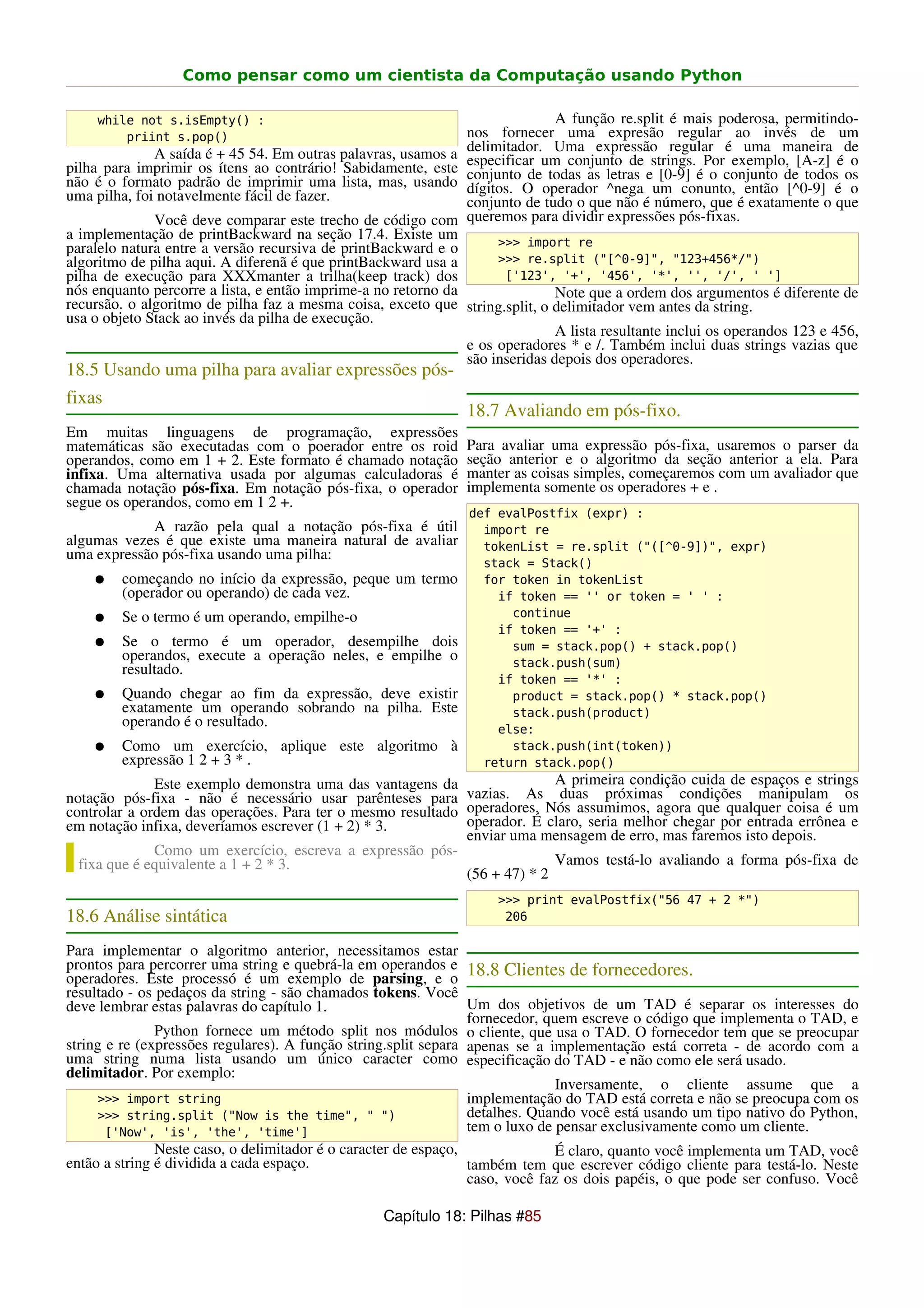 Como pensar como um cientista da Computação usando Python

     while not s.isEmpty() :                                                  A função re.split é mais poderosa, permitindo-
         priint s.pop()                                         nos fornecer uma expresão regular ao invés de um
              A saída é + 45 54. Em outras palavras, usamos a   delimitador. Uma expressão regular é uma maneira de
pilha para imprimir os ítens ao contrário! Sabidamente, este    especificar um conjunto de strings. Por exemplo, [A-z] é o
não é o formato padrão de imprimir uma lista, mas, usando       conjunto de todas as letras e [0-9] é o conjunto de todos os
uma pilha, foi notavelmente fácil de fazer.                     dígitos. O operador ^nega um conunto, então [^0-9] é o
                                                                conjunto de tudo o que não é número, que é exatamente o que
              Você deve comparar este trecho de código com      queremos para dividir expressões pós-fixas.
a implementação de printBackward na seção 17.4. Existe um           >>> import re
paralelo natura entre a versão recursiva de printBackward e o
algoritmo de pilha aqui. A diferenã é que printBackward usa a       >>> re.split ("[^0-9]", "123+456*/")
pilha de execução para XXXmanter a trilha(keep track) dos            ['123', '+', '456', '*', '', '/', ' ']
nós enquanto percorre a lista, e então imprime-a no retorno da                Note que a ordem dos argumentos é diferente de
recursão. o algoritmo de pilha faz a mesma coisa, exceto que string.split, o delimitador vem antes da string.
usa o objeto Stack ao invés da pilha de execução.
                                                                              A lista resultante inclui os operandos 123 e 456,
                                                               e os operadores * e /. Também inclui duas strings vazias que
                                                               são inseridas depois dos operadores.
18.5 Usando uma pilha para avaliar expressões pós-
fixas
                                                                18.7 Avaliando em pós-fixo.
Em muitas linguagens de programação, expressões
matemáticas são executadas com o poerador entre os roid         Para avaliar uma expressão pós-fixa, usaremos o parser da
operandos, como em 1 + 2. Este formato é chamado notação        seção anterior e o algoritmo da seção anterior a ela. Para
infixa. Uma alternativa usada por algumas calculadoras é        manter as coisas simples, começaremos com um avaliador que
chamada notação pós-fixa. Em notação pós-fixa, o operador       implementa somente os operadores + e .
segue os operandos, como em 1 2 +.
                                                                def evalPostfix (expr) :
            A razão pela qual a notação pós-fixa é útil           import re
algumas vezes é que existe uma maneira natural de avaliar         tokenList = re.split ("([^0-9])", expr)
uma expressão pós-fixa usando uma pilha:
                                                                  stack = Stack()
    ●   começando no início da expressão, peque um termo          for token in tokenList
        (operador ou operando) de cada vez.                         if token == '' or token = ' ' :
    ●   Se o termo é um operando, empilhe-o                           continue
                                                                    if token == '+' :
    ●   Se o termo é um operador, desempilhe dois                     sum = stack.pop() + stack.pop()
        operandos, execute a operação neles, e empilhe o              stack.push(sum)
        resultado.
                                                                    if token == '*' :
    ●   Quando chegar ao fim da expressão, deve existir               product = stack.pop() * stack.pop()
        exatamente um operando sobrando na pilha. Este                stack.push(product)
        operando é o resultado.                                     else:
    ●   Como um exercício, aplique este algoritmo à                   stack.push(int(token))
        expressão 1 2 + 3 * .                                     return stack.pop()
              Este exemplo demonstra uma das vantagens da                 A primeira condição cuida de espaços e strings
notação pós-fixa - não é necessário usar parênteses para vazias. As duas próximas condições manipulam os
controlar a ordem das operações. Para ter o mesmo resultado operadores. Nós assumimos, agora que qualquer coisa é um
em notação infixa, deveríamos escrever (1 + 2) * 3.         operador. É claro, seria melhor chegar por entrada errônea e
                                                            enviar uma mensagem de erro, mas faremos isto depois.
              Como um exercício, escreva a expressão pós-
  fixa que é equivalente a 1 + 2 * 3.                                     Vamos testá-lo avaliando a forma pós-fixa de
                                                            (56 + 47) * 2
                                                                     >>> print evalPostfix("56 47 + 2 *")
18.6 Análise sintática                                                206

Para implementar o algoritmo anterior, necessitamos estar
prontos para percorrer uma string e quebrá-la em operandos e 18.8 Clientes de fornecedores.
operadores. Este processó é um exemplo de parsing, e o
resultado - os pedaços da string - são chamados tokens. Você
deve lembrar estas palavras do capítulo 1.                       Um dos objetivos de um TAD é separar os interesses do
                                                                 fornecedor, quem escreve o código que implementa o TAD, e
               Python fornece um método split nos módulos o cliente, que usa o TAD. O fornecedor tem que se preocupar
string e re (expressões regulares). A função string.split separa apenas se a implementação está correta - de acordo com a
uma string numa lista usando um único caracter como especificação do TAD - e não como ele será usado.
delimitador. Por exemplo:
                                                                               Inversamente, o cliente assume que a
     >>> import string                                           implementação do TAD está correta e não se preocupa com os
     >>> string.split ("Now is the time", " ")                   detalhes. Quando você está usando um tipo nativo do Python,
       ['Now', 'is', 'the', 'time']                              tem o luxo de pensar exclusivamente como um cliente.
               Neste caso, o delimitador é o caracter de espaço,               É claro, quanto você implementa um TAD, você
então a string é dividida a cada espaço.                         também tem que escrever código cliente para testá-lo. Neste
                                                                 caso, você faz os dois papéis, o que pode ser confuso. Você

                                                  Capítulo 18: Pilhas #85
 