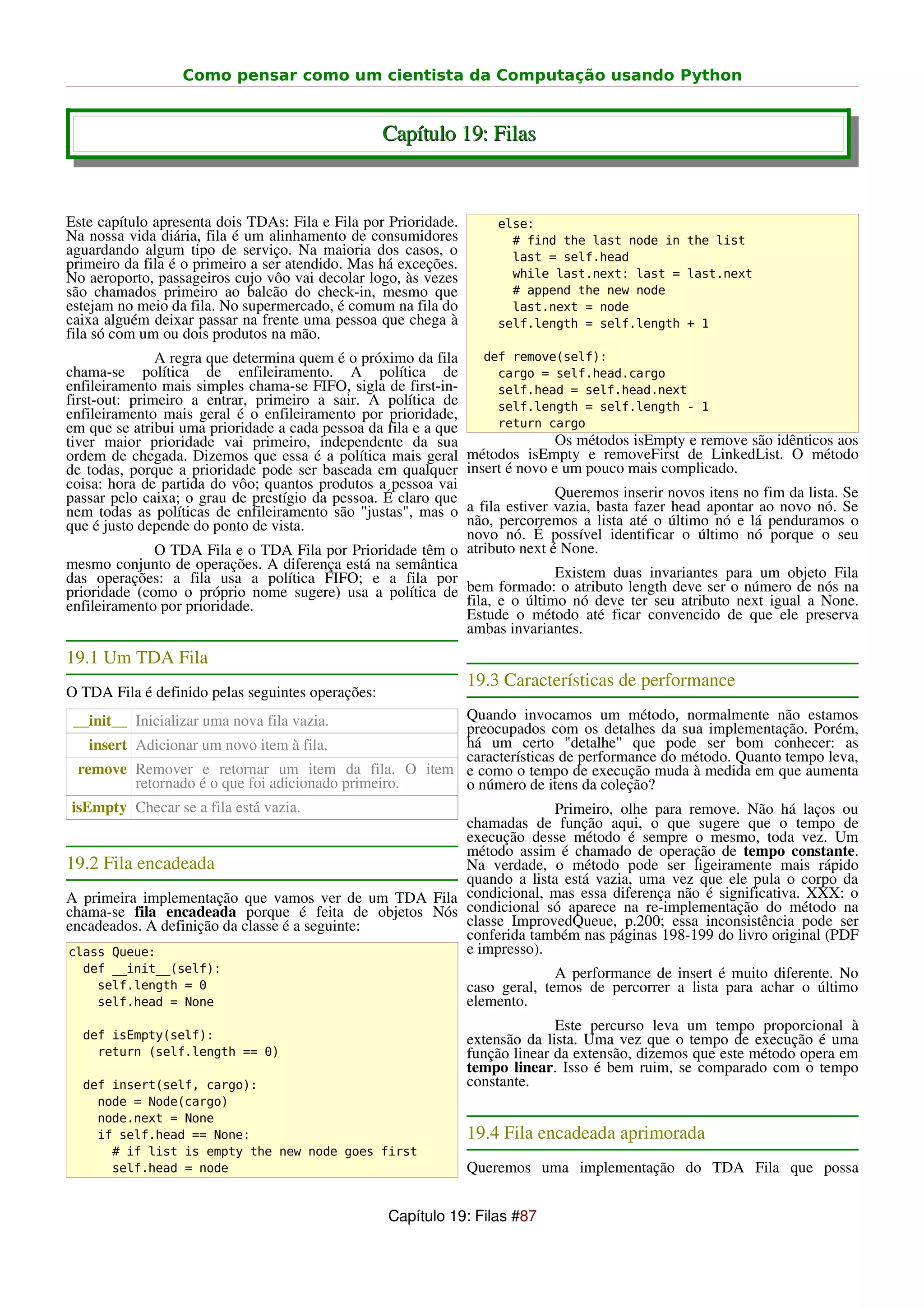Como pensar como um cientista da Computação usando Python


                                                   Capítulo 19: Filas


Este capítulo apresenta dois TDAs: Fila e Fila por Prioridade.       else:
Na nossa vida diária, fila é um alinhamento de consumidores            # find the last node in the list
aguardando algum tipo de serviço. Na maioria dos casos, o              last = self.head
primeiro da fila é o primeiro a ser atendido. Mas há exceções.
No aeroporto, passageiros cujo vôo vai decolar logo, às vezes          while last.next: last = last.next
são chamados primeiro ao balcão do check-in, mesmo que                 # append the new node
estejam no meio da fila. No supermercado, é comum na fila do           last.next = node
caixa alguém deixar passar na frente uma pessoa que chega à          self.length = self.length + 1
fila só com um ou dois produtos na mão.
               A regra que determina quem é o próximo da fila      def remove(self):
chama-se política de enfileiramento. A política de                   cargo = self.head.cargo
enfileiramento mais simples chama-se FIFO, sigla de first-in-        self.head = self.head.next
first-out: primeiro a entrar, primeiro a sair. A política de         self.length = self.length - 1
enfileiramento mais geral é o enfileiramento por prioridade,
em que se atribui uma prioridade a cada pessoa da fila e a que       return cargo
tiver maior prioridade vai primeiro, independente da sua                        Os métodos isEmpty e remove são idênticos aos
ordem de chegada. Dizemos que essa é a política mais geral       métodos isEmpty e removeFirst de LinkedList. O método
de todas, porque a prioridade pode ser baseada em qualquer       insert é novo e um pouco mais complicado.
coisa: hora de partida do vôo; quantos produtos a pessoa vai
passar pelo caixa; o grau de prestígio da pessoa. É claro que             Queremos inserir novos itens no fim da lista. Se
                                                           a fila estiver vazia, basta fazer head apontar ao novo nó. Se
nem todas as políticas de enfileiramento são "justas", mas o
que é justo depende do ponto de vista.                     não, percorremos a lista até o último nó e lá penduramos o
                                                           novo nó. É possível identificar o último nó porque o seu
              O TDA Fila e o TDA Fila por Prioridade têm o atributo next é None.
mesmo conjunto de operações. A diferença está na semântica
das operações: a fila usa a política FIFO; e a fila por                   Existem duas invariantes para um objeto Fila
prioridade (como o próprio nome sugere) usa a política de  bem formado: o atributo length deve ser o número de nós na
enfileiramento por prioridade.                             fila, e o último nó deve ter seu atributo next igual a None.
                                                           Estude o método até ficar convencido de que ele preserva
                                                           ambas invariantes.
19.1 Um TDA Fila
                                                                 19.3 Características de performance
O TDA Fila é definido pelas seguintes operações:
 __init__ Inicializar uma nova fila vazia.            Quando invocamos um método, normalmente não estamos
                                                      preocupados com os detalhes da sua implementação. Porém,
    insert Adicionar um novo item à fila.             há um certo "detalhe" que pode ser bom conhecer: as
                                                      características de performance do método. Quanto tempo leva,
  remove Remover e retornar um item da fila. O item e como o tempo de execução muda à medida em que aumenta
           retornado é o que foi adicionado primeiro. o número de itens da coleção?
 isEmpty Checar se a fila está vazia.                                Primeiro, olhe para remove. Não há laços ou
                                                      chamadas de função aqui, o que sugere que o tempo de
                                                      execução desse método é sempre o mesmo, toda vez. Um
                                                      método assim é chamado de operação de tempo constante.
19.2 Fila encadeada                                   Na verdade, o método pode ser ligeiramente mais rápido
                                                      quando a lista está vazia, uma vez que ele pula o corpo da
A primeira implementação que vamos ver de um TDA Fila condicional, mas essa diferença não é significativa. XXX: o
chama-se fila encadeada porque é feita de objetos Nós condicional só aparece na re-implementação do método na
encadeados. A definição da classe é a seguinte:       classe ImprovedQueue, p.200; essa inconsistência pode ser
                                                      conferida também nas páginas 198-199 do livro original (PDF
class Queue:                                          e impresso).
  def __init__(self):                                                          A performance de insert é muito diferente. No
    self.length = 0                                              caso geral, temos de percorrer a lista para achar o último
    self.head = None                                             elemento.
                                                                               Este percurso leva um tempo proporcional à
  def isEmpty(self):                                             extensão da lista. Uma vez que o tempo de execução é uma
    return (self.length == 0)                                    função linear da extensão, dizemos que este método opera em
                                                                 tempo linear. Isso é bem ruim, se comparado com o tempo
  def insert(self, cargo):                                       constante.
    node = Node(cargo)
    node.next = None
    if self.head == None:                                        19.4 Fila encadeada aprimorada
      # if list is empty the new node goes first
      self.head = node                                           Queremos uma implementação do TDA Fila que possa


                                                   Capítulo 19: Filas #87
 