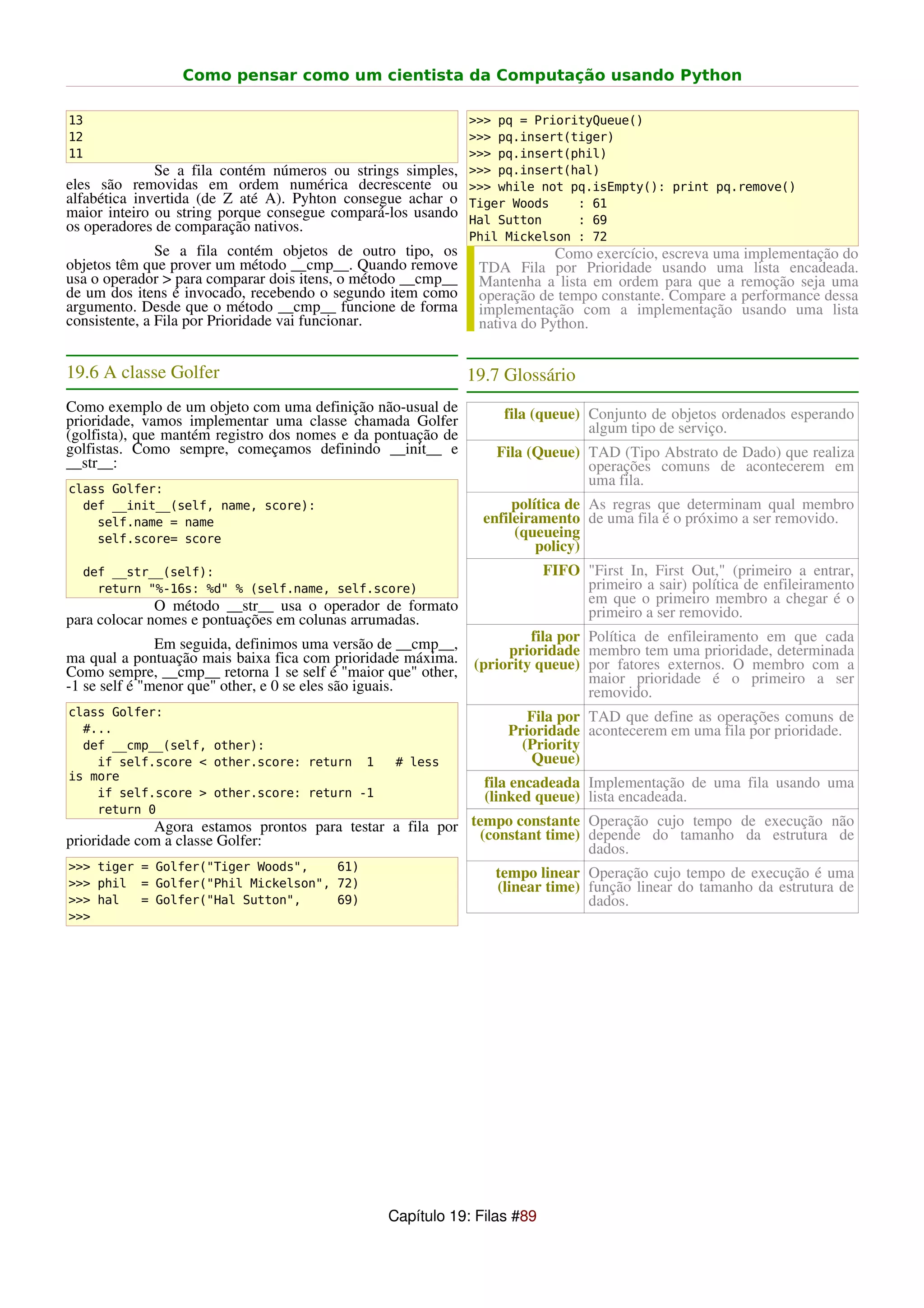 Como pensar como um cientista da Computação usando Python

13                                                            >>> pq = PriorityQueue()
12                                                            >>> pq.insert(tiger)
11                                                            >>> pq.insert(phil)
              Se a fila contém números ou strings simples,    >>> pq.insert(hal)
eles são removidas em ordem numérica decrescente ou           >>> while not pq.isEmpty(): print pq.remove()
alfabética invertida (de Z até A). Pyhton consegue achar o    Tiger Woods    : 61
maior inteiro ou string porque consegue compará-los usando    Hal Sutton     : 69
os operadores de comparação nativos.
                                                              Phil Mickelson : 72
               Se a fila contém objetos de outro tipo, os                  Como exercício, escreva uma implementação do
objetos têm que prover um método __cmp__. Quando remove        TDA Fila por Prioridade usando uma lista encadeada.
usa o operador > para comparar dois itens, o método __cmp__    Mantenha a lista em ordem para que a remoção seja uma
de um dos itens é invocado, recebendo o segundo item como      operação de tempo constante. Compare a performance dessa
argumento. Desde que o método __cmp__ funcione de forma        implementação com a implementação usando uma lista
consistente, a Fila por Prioridade vai funcionar.              nativa do Python.


19.6 A classe Golfer                                          19.7 Glossário
Como exemplo de um objeto com uma definição não-usual de           fila (queue) Conjunto de objetos ordenados esperando
prioridade, vamos implementar uma classe chamada Golfer                         algum tipo de serviço.
(golfista), que mantém registro dos nomes e da pontuação de
golfistas. Como sempre, começamos definindo __init__ e           Fila (Queue) TAD (Tipo Abstrato de Dado) que realiza
__str__:                                                                      operações comuns de acontecerem em
                                                                              uma fila.
class Golfer:
  def __init__(self, name, score):                                   política de As regras que determinam qual membro
    self.name = name                                            enfileiramento de uma fila é o próximo a ser removido.
    self.score= score                                                (queueing
                                                                         policy)
  def __str__(self):                                                     FIFO "First In, First Out," (primeiro a entrar,
    return "%-16s: %d" % (self.name, self.score)                              primeiro a sair) política de enfileiramento
              O método __str__ usa o operador de formato                      em que o primeiro membro a chegar é o
para colocar nomes e pontuações em colunas arrumadas.                         primeiro a ser removido.

               Em seguida, definimos uma versão de __cmp__,            fila por Política de enfileiramento em que cada
ma qual a pontuação mais baixa fica com prioridade máxima.         prioridade membro tem uma prioridade, determinada
Como sempre, __cmp__ retorna 1 se self é "maior que" other,   (priority queue) por fatores externos. O membro com a
-1 se self é "menor que" other, e 0 se eles são iguais.                         maior prioridade é o primeiro a ser
                                                                                removido.
class Golfer:                                                         Fila por TAD que define as operações comuns de
  #...                                                             Prioridade acontecerem em uma fila por prioridade.
  def __cmp__(self, other):                                          (Priority
    if self.score < other.score: return 1        # less               Queue)
is more
                                                                fila encadeada Implementação de uma fila usando uma
    if self.score > other.score: return -1                      (linked queue) lista encadeada.
    return 0
             Agora estamos prontos para testar a fila por tempo constante Operação cujo tempo de execução não
prioridade com a classe Golfer:                            (constant time) depende do tamanho da estrutura de
                                                                           dados.
>>> tiger = Golfer("Tiger Woods",   61)
                                                                 tempo linear Operação cujo tempo de execução é uma
>>> phil = Golfer("Phil Mickelson", 72)                          (linear time) função linear do tamanho da estrutura de
>>> hal   = Golfer("Hal Sutton",    69)                                        dados.
>>>




                                                Capítulo 19: Filas #89
 