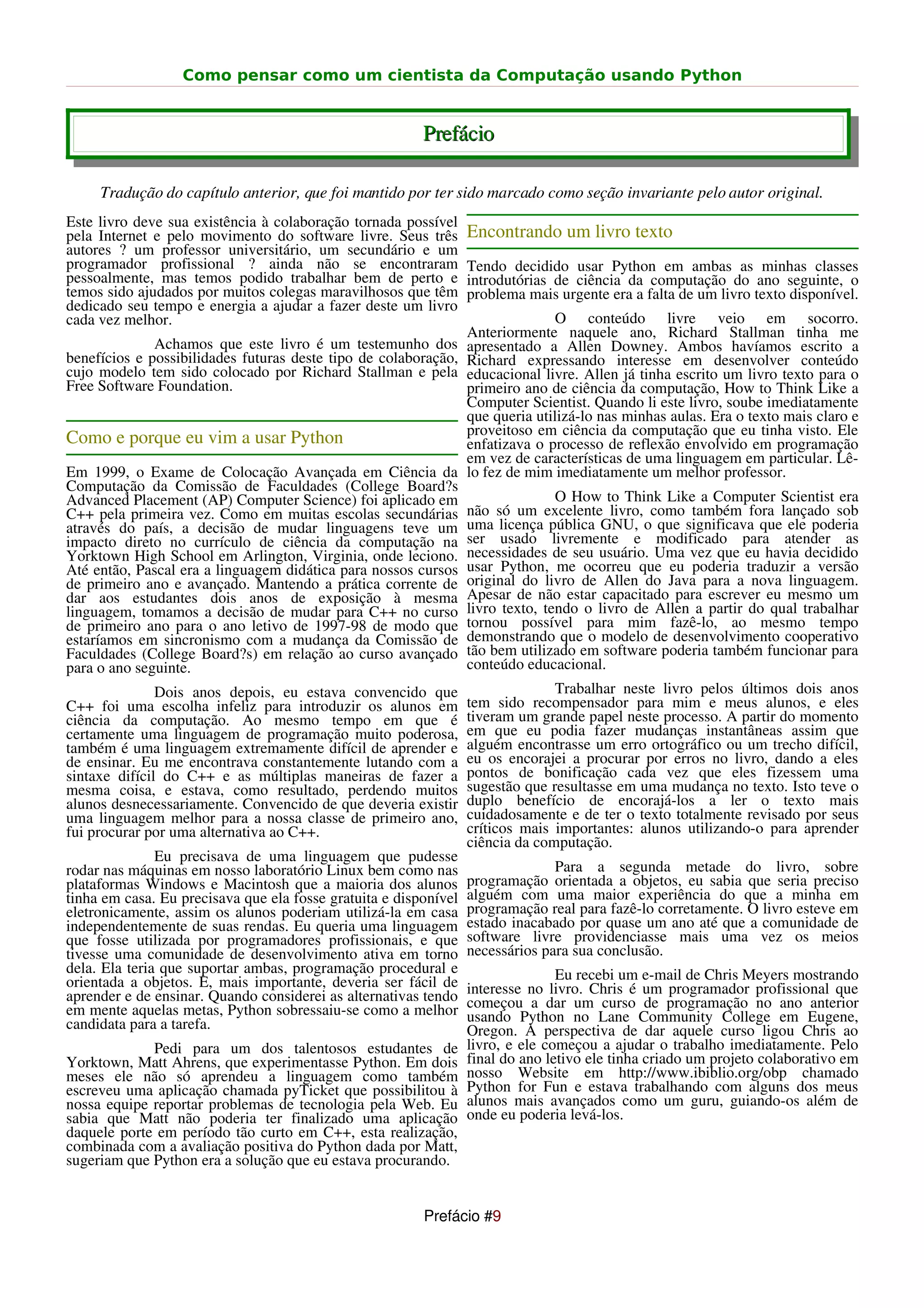Como pensar como um cientista da Computação usando Python


                                                         Prefácio

     Tradução do capítulo anterior, que foi mantido por ter sido marcado como seção invariante pelo autor original.
Este livro deve sua existência à colaboração tornada possível
pela Internet e pelo movimento do software livre. Seus três       Encontrando um livro texto
autores ? um professor universitário, um secundário e um
programador profissional ? ainda não se encontraram               Tendo decidido usar Python em ambas as minhas classes
pessoalmente, mas temos podido trabalhar bem de perto e           introdutórias de ciência da computação do ano seguinte, o
temos sido ajudados por muitos colegas maravilhosos que têm       problema mais urgente era a falta de um livro texto disponível.
dedicado seu tempo e energia a ajudar a fazer deste um livro
cada vez melhor.                                                                 O conteúdo livre veio em socorro.
                                                                  Anteriormente naquele ano, Richard Stallman tinha me
              Achamos que este livro é um testemunho dos          apresentado a Allen Downey. Ambos havíamos escrito a
benefícios e possibilidades futuras deste tipo de colaboração,    Richard expressando interesse em desenvolver conteúdo
cujo modelo tem sido colocado por Richard Stallman e pela         educacional livre. Allen já tinha escrito um livro texto para o
Free Software Foundation.                                         primeiro ano de ciência da computação, How to Think Like a
                                                                  Computer Scientist. Quando li este livro, soube imediatamente
                                                                  que queria utilizá-lo nas minhas aulas. Era o texto mais claro e
                                                                  proveitoso em ciência da computação que eu tinha visto. Ele
Como e porque eu vim a usar Python                                enfatizava o processo de reflexão envolvido em programação
                                                                  em vez de características de uma linguagem em particular. Lê-
Em 1999, o Exame de Colocação Avançada em Ciência da              lo fez de mim imediatamente um melhor professor.
Computação da Comissão de Faculdades (College Board?s
Advanced Placement (AP) Computer Science) foi aplicado em                        O How to Think Like a Computer Scientist era
C++ pela primeira vez. Como em muitas escolas secundárias         não só um excelente livro, como também fora lançado sob
através do país, a decisão de mudar linguagens teve um            uma licença pública GNU, o que significava que ele poderia
impacto direto no currículo de ciência da computação na           ser usado livremente e modificado para atender as
Yorktown High School em Arlington, Virginia, onde leciono.        necessidades de seu usuário. Uma vez que eu havia decidido
Até então, Pascal era a linguagem didática para nossos cursos     usar Python, me ocorreu que eu poderia traduzir a versão
de primeiro ano e avançado. Mantendo a prática corrente de        original do livro de Allen do Java para a nova linguagem.
dar aos estudantes dois anos de exposição à mesma                 Apesar de não estar capacitado para escrever eu mesmo um
linguagem, tomamos a decisão de mudar para C++ no curso           livro texto, tendo o livro de Allen a partir do qual trabalhar
de primeiro ano para o ano letivo de 1997-98 de modo que          tornou possível para mim fazê-lo, ao mesmo tempo
estaríamos em sincronismo com a mudança da Comissão de            demonstrando que o modelo de desenvolvimento cooperativo
Faculdades (College Board?s) em relação ao curso avançado         tão bem utilizado em software poderia também funcionar para
para o ano seguinte.                                              conteúdo educacional.
               Dois anos depois, eu estava convencido que                       Trabalhar neste livro pelos últimos dois anos
C++ foi uma escolha infeliz para introduzir os alunos em          tem sido recompensador para mim e meus alunos, e eles
ciência da computação. Ao mesmo tempo em que é                    tiveram um grande papel neste processo. A partir do momento
certamente uma linguagem de programação muito poderosa,           em que eu podia fazer mudanças instantâneas assim que
também é uma linguagem extremamente difícil de aprender e         alguém encontrasse um erro ortográfico ou um trecho difícil,
de ensinar. Eu me encontrava constantemente lutando com a         eu os encorajei a procurar por erros no livro, dando a eles
sintaxe difícil do C++ e as múltiplas maneiras de fazer a         pontos de bonificação cada vez que eles fizessem uma
mesma coisa, e estava, como resultado, perdendo muitos            sugestão que resultasse em uma mudança no texto. Isto teve o
alunos desnecessariamente. Convencido de que deveria existir      duplo benefício de encorajá-los a ler o texto mais
uma linguagem melhor para a nossa classe de primeiro ano,         cuidadosamente e de ter o texto totalmente revisado por seus
fui procurar por uma alternativa ao C++.                          críticos mais importantes: alunos utilizando-o para aprender
                                                                  ciência da computação.
               Eu precisava de uma linguagem que pudesse
rodar nas máquinas em nosso laboratório Linux bem como nas                      Para a segunda metade do livro, sobre
plataformas Windows e Macintosh que a maioria dos alunos          programação orientada a objetos, eu sabia que seria preciso
tinha em casa. Eu precisava que ela fosse gratuita e disponível   alguém com uma maior experiência do que a minha em
eletronicamente, assim os alunos poderiam utilizá-la em casa      programação real para fazê-lo corretamente. O livro esteve em
independentemente de suas rendas. Eu queria uma linguagem         estado inacabado por quase um ano até que a comunidade de
que fosse utilizada por programadores profissionais, e que        software livre providenciasse mais uma vez os meios
tivesse uma comunidade de desenvolvimento ativa em torno          necessários para sua conclusão.
dela. Ela teria que suportar ambas, programação procedural e                     Eu recebi um e-mail de Chris Meyers mostrando
orientada a objetos. E, mais importante, deveria ser fácil de     interesse no livro. Chris é um programador profissional que
aprender e de ensinar. Quando considerei as alternativas tendo    começou a dar um curso de programação no ano anterior
em mente aquelas metas, Python sobressaiu-se como a melhor        usando Python no Lane Community College em Eugene,
candidata para a tarefa.                                          Oregon. A perspectiva de dar aquele curso ligou Chris ao
             Pedi para um dos talentosos estudantes de            livro, e ele começou a ajudar o trabalho imediatamente. Pelo
Yorktown, Matt Ahrens, que experimentasse Python. Em dois         final do ano letivo ele tinha criado um projeto colaborativo em
meses ele não só aprendeu a linguagem como também                 nosso Website em http://www.ibiblio.org/obp chamado
escreveu uma aplicação chamada pyTicket que possibilitou à        Python for Fun e estava trabalhando com alguns dos meus
nossa equipe reportar problemas de tecnologia pela Web. Eu        alunos mais avançados como um guru, guiando-os além de
sabia que Matt não poderia ter finalizado uma aplicação           onde eu poderia levá-los.
daquele porte em período tão curto em C++, esta realização,
combinada com a avaliação positiva do Python dada por Matt,
sugeriam que Python era a solução que eu estava procurando.


                                                         Prefácio #9
 