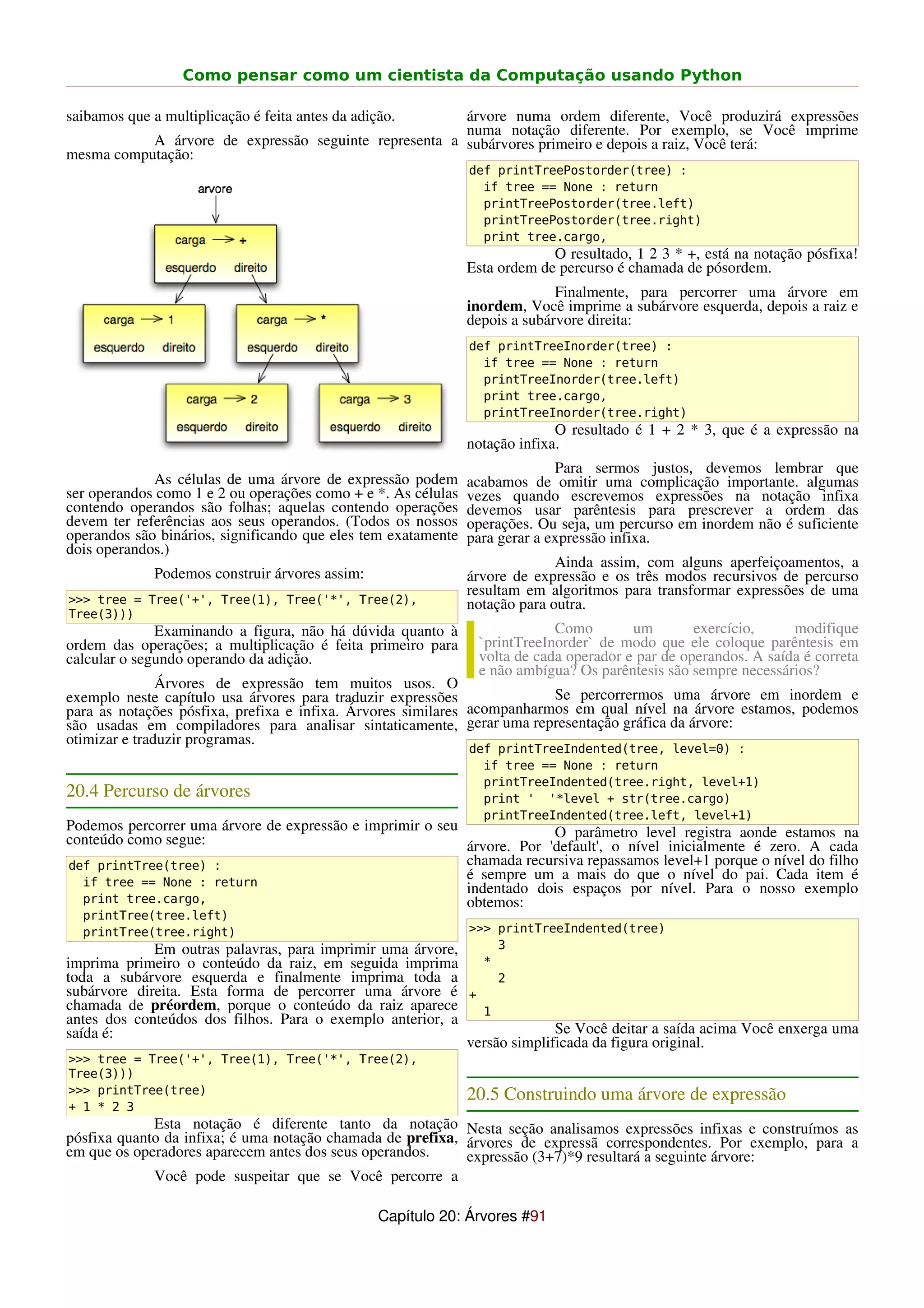 Como pensar como um cientista da Computação usando Python

saibamos que a multiplicação é feita antes da adição.  árvore numa ordem diferente, Você produzirá expressões
                                                       numa notação diferente. Por exemplo, se Você imprime
           A árvore de expressão seguinte representa a subárvores primeiro e depois a raiz, Você terá:
mesma computação:
                                                               def printTreePostorder(tree) :
                                                                 if tree == None : return
                                                                 printTreePostorder(tree.left)
                                                                 printTreePostorder(tree.right)
                                                                 print tree.cargo,
                                                                            O resultado, 1 2 3 * +, está na notação pósfixa!
                                                               Esta ordem de percurso é chamada de pósordem.
                                                                             Finalmente, para percorrer uma árvore em
                                                               inordem, Você imprime a subárvore esquerda, depois a raiz e
                                                               depois a subárvore direita:
                                                               def printTreeInorder(tree) :
                                                                 if tree == None : return
                                                                 printTreeInorder(tree.left)
                                                                 print tree.cargo,
                                                                 printTreeInorder(tree.right)
                                                                             O resultado é 1 + 2 * 3, que é a expressão na
                                                               notação infixa.
                                                                             Para sermos justos, devemos lembrar que
             As células de uma árvore de expressão podem       acabamos de omitir uma complicação importante. algumas
ser operandos como 1 e 2 ou operações como + e *. As células   vezes quando escrevemos expressões na notação infixa
contendo operandos são folhas; aquelas contendo operações      devemos usar parêntesis para prescrever a ordem das
devem ter referências aos seus operandos. (Todos os nossos     operações. Ou seja, um percurso em inordem não é suficiente
operandos são binários, significando que eles tem exatamente   para gerar a expressão infixa.
dois operandos.)
                                                                             Ainda assim, com alguns aperfeiçoamentos, a
              Podemos construir árvores assim:                 árvore de expressão e os três modos recursivos de percurso
                                                               resultam em algoritmos para transformar expressões de uma
>>> tree = Tree('+', Tree(1), Tree('*', Tree(2),               notação para outra.
Tree(3)))
              Examinando a figura, não há dúvida quanto à                   Como        um        exercício,     modifique
ordem das operações; a multiplicação é feita primeiro para      `printTreeInorder` de modo que ele coloque parêntesis em
calcular o segundo operando da adição.                          volta de cada operador e par de operandos. A saída é correta
                                                                e não ambígua? Os parêntesis são sempre necessários?
               Árvores de expressão tem muitos usos. O
exemplo neste capítulo usa árvores para traduzir expressões              Se percorrermos uma árvore em inordem e
para as notações pósfixa, prefixa e infixa. Árvores similares acompanharmos em qual nível na árvore estamos, podemos
são usadas em compiladores para analisar sintaticamente, gerar uma representação gráfica da árvore:
otimizar e traduzir programas.
                                                               def printTreeIndented(tree, level=0) :
                                                                 if tree == None : return
                                                                 printTreeIndented(tree.right, level+1)
20.4 Percurso de árvores                                         print ' '*level + str(tree.cargo)
                                                                 printTreeIndented(tree.left, level+1)
Podemos percorrer uma árvore de expressão e imprimir o seu              O parâmetro level registra aonde estamos na
conteúdo como segue:                                       árvore. Por 'default', o nível inicialmente é zero. A cada
def printTree(tree) :                                      chamada recursiva repassamos level+1 porque o nível do filho
  if tree == None : return
                                                           é sempre um a mais do que o nível do pai. Cada item é
                                                           indentado dois espaços por nível. Para o nosso exemplo
  print tree.cargo,                                        obtemos:
  printTree(tree.left)
  printTree(tree.right)                                        >>> printTreeIndented(tree)
             Em outras palavras, para imprimir uma árvore,      3
imprima primeiro o conteúdo da raiz, em seguida imprima      *
toda a subárvore esquerda e finalmente imprima toda a           2
subárvore direita. Esta forma de percorrer uma árvore é +
chamada de préordem, porque o conteúdo da raiz aparece       1
antes dos conteúdos dos filhos. Para o exemplo anterior, a
saída é:                                                                 Se Você deitar a saída acima Você enxerga uma
                                                           versão simplificada da figura original.
>>> tree = Tree('+', Tree(1), Tree('*', Tree(2),
Tree(3)))
>>> printTree(tree)                                            20.5 Construindo uma árvore de expressão
+ 1 * 2 3
             Esta notação é diferente tanto da notação Nesta seção analisamos expressões infixas e construímos as
pósfixa quanto da infixa; é uma notação chamada de prefixa, árvores de expressã correspondentes. Por exemplo, para a
em que os operadores aparecem antes dos seus operandos.     expressão (3+7)*9 resultará a seguinte árvore:
             Você pode suspeitar que se Você percorre a

                                                  Capítulo 20: Árvores #91
 