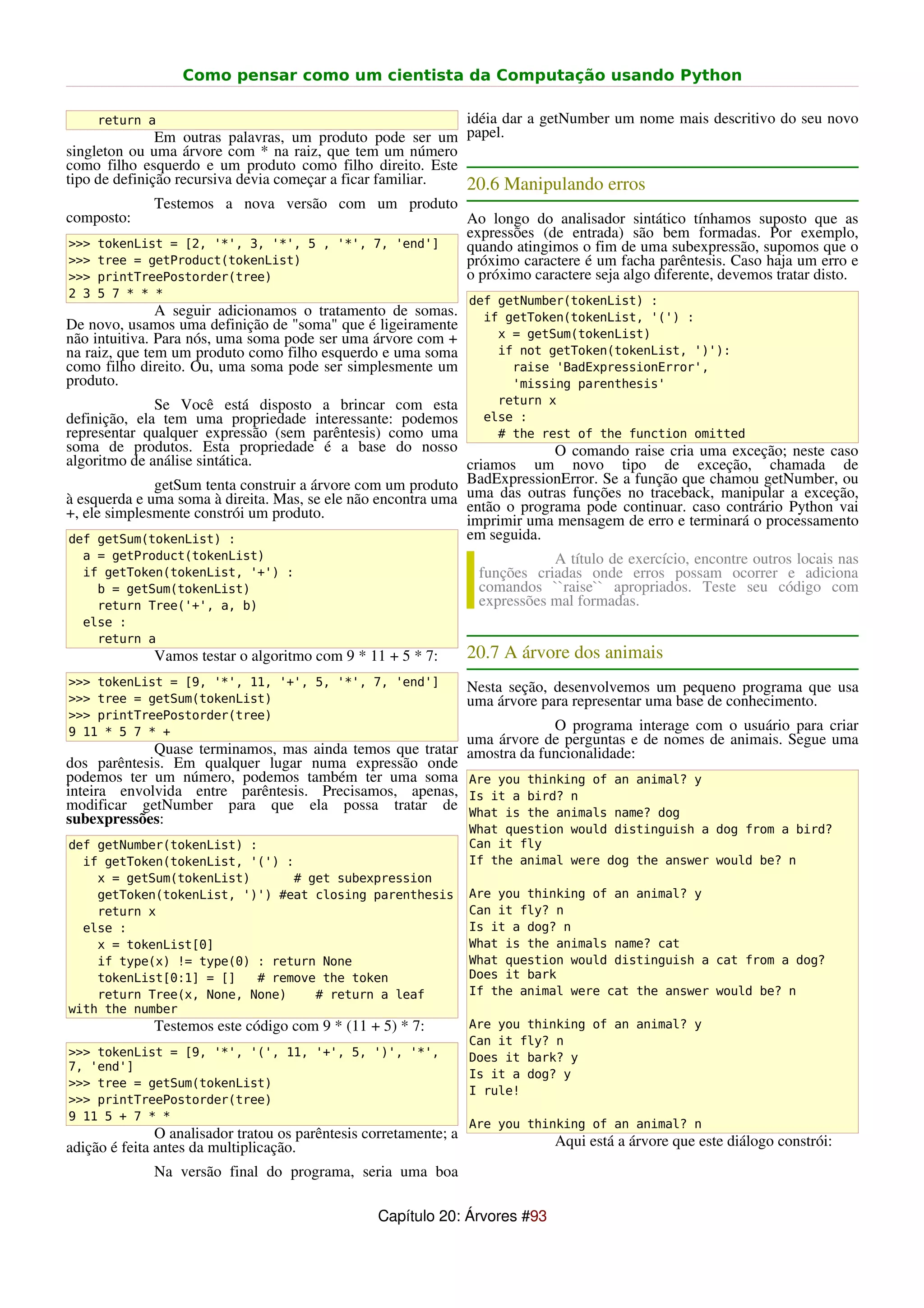 Como pensar como um cientista da Computação usando Python

      return a                                              idéia dar a getNumber um nome mais descritivo do seu novo
               Em outras palavras, um produto pode ser um papel.
singleton ou uma árvore com * na raiz, que tem um número
como filho esquerdo e um produto como filho direito. Este
tipo de definição recursiva devia começar a ficar familiar. 20.6 Manipulando erros
              Testemos a nova versão com um produto
composto:                                                          Ao longo do analisador sintático tínhamos suposto que as
                                                                   expressões (de entrada) são bem formadas. Por exemplo,
>>>   tokenList = [2, '*', 3, '*', 5 , '*', 7, 'end']              quando atingimos o fim de uma subexpressão, supomos que o
>>>   tree = getProduct(tokenList)                                 próximo caractere é um facha parêntesis. Caso haja um erro e
>>>   printTreePostorder(tree)                                     o próximo caractere seja algo diferente, devemos tratar disto.
2 3   5 7 * * *
                                                                   def getNumber(tokenList) :
               A seguir adicionamos o tratamento de somas.           if getToken(tokenList, '(') :
De novo, usamos uma definição de "soma" que é ligeiramente
não intuitiva. Para nós, uma soma pode ser uma árvore com +            x = getSum(tokenList)
na raiz, que tem um produto como filho esquerdo e uma soma             if not getToken(tokenList, ')'):
como filho direito. Ou, uma soma pode ser simplesmente um                raise 'BadExpressionError',
produto.                                                                 'missing parenthesis'
              Se Você está disposto a brincar com esta                 return x
definição, ela tem uma propriedade interessante: podemos             else :
representar qualquer expressão (sem parêntesis) como uma               # the rest of the function omitted
soma de produtos. Esta propriedade é a base do nosso                       O comando raise cria uma exceção; neste caso
algoritmo de análise sintática.                               criamos um novo tipo de exceção, chamada de
              getSum tenta construir a árvore com um produto BadExpressionError. Se ano traceback, manipular a exceção,
                                                              uma das outras funções
                                                                                      função que chamou getNumber, ou
à esquerda e uma soma à direita. Mas, se ele não encontra uma então o programa pode continuar. caso contrário Python vai
+, ele simplesmente constrói um produto.                      imprimir uma mensagem de erro e terminará o processamento
def getSum(tokenList) :                                       em seguida.
  a = getProduct(tokenList)                                                    A título de exercício, encontre outros locais nas
  if getToken(tokenList, '+') :                                     funções criadas onde erros possam ocorrer e adiciona
    b = getSum(tokenList)                                           comandos ``raise`` apropriados. Teste seu código com
    return Tree('+', a, b)                                          expressões mal formadas.
  else :
    return a
              Vamos testar o algoritmo com 9 * 11 + 5 * 7:         20.7 A árvore dos animais
>>> tokenList = [9, '*', 11, '+', 5, '*', 7, 'end']                Nesta seção, desenvolvemos um pequeno programa que usa
>>> tree = getSum(tokenList)                                       uma árvore para representar uma base de conhecimento.
>>> printTreePostorder(tree)
9 11 * 5 7 * +                                                         O programa interage com o usuário para criar
                                                          uma árvore de perguntas e de nomes de animais. Segue uma
             Quase terminamos, mas ainda temos que tratar amostra da funcionalidade:
dos parêntesis. Em qualquer lugar numa expressão onde
podemos ter um número, podemos também ter uma soma Are you thinking of an animal? y
inteira envolvida entre parêntesis. Precisamos, apenas, Is it a bird? n
modificar getNumber para que ela possa tratar de What is the animals name? dog
subexpressões:
                                                                   What question would distinguish a dog from a bird?
def getNumber(tokenList) :                                         Can it fly
  if getToken(tokenList, '(') :                                    If the animal were dog the answer would be? n
    x = getSum(tokenList)      # get subexpression
    getToken(tokenList, ')') #eat closing parenthesis              Are you thinking of an animal? y
    return x                                                       Can it fly? n
  else :                                                           Is it a dog? n
    x = tokenList[0]                                               What is the animals name? cat
    if type(x) != type(0) : return None                            What question would distinguish a cat from a dog?
    tokenList[0:1] = []   # remove the token                       Does it bark
    return Tree(x, None, None)    # return a leaf                  If the animal were cat the answer would be? n
with the number
              Testemos este código com 9 * (11 + 5) * 7:           Are you thinking of an animal? y
                                                                   Can it fly? n
>>> tokenList = [9, '*', '(', 11, '+', 5, ')', '*',                Does it bark? y
7, 'end']
                                                                   Is it a dog? y
>>> tree = getSum(tokenList)
                                                                   I rule!
>>> printTreePostorder(tree)
9 11 5 + 7 * *
                                                                   Are you thinking of an animal? n
               O analisador tratou os parêntesis corretamente; a                Aqui está a árvore que este diálogo constrói:
adição é feita antes da multiplicação.
              Na versão final do programa, seria uma boa

                                                  Capítulo 20: Árvores #93
 