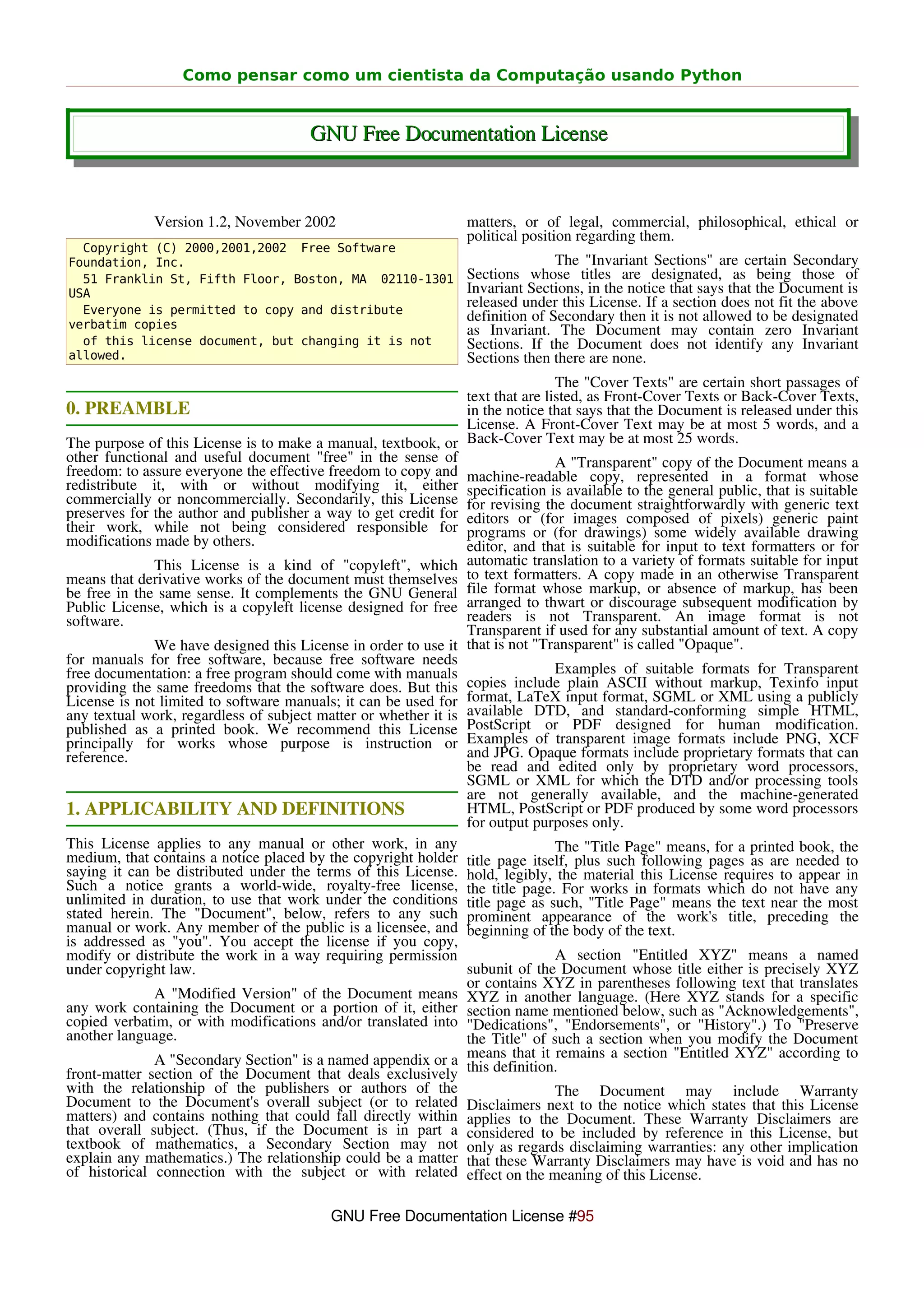 Como pensar como um cientista da Computação usando Python


                                       GNU Free Documentation License


              Version 1.2, November 2002                        matters, or of legal, commercial, philosophical, ethical or
                                                                political position regarding them.
  Copyright (C) 2000,2001,2002 Free Software
Foundation, Inc.                                                               The "Invariant Sections" are certain Secondary
  51 Franklin St, Fifth Floor, Boston, MA 02110-1301            Sections whose titles are designated, as being those of
USA                                                             Invariant Sections, in the notice that says that the Document is
  Everyone is permitted to copy and distribute
                                                                released under this License. If a section does not fit the above
                                                                definition of Secondary then it is not allowed to be designated
verbatim copies                                                 as Invariant. The Document may contain zero Invariant
  of this license document, but changing it is not              Sections. If the Document does not identify any Invariant
allowed.                                                        Sections then there are none.
                                                                                The "Cover Texts" are certain short passages of
                                                                text that are listed, as Front-Cover Texts or Back-Cover Texts,
0. PREAMBLE                                                     in the notice that says that the Document is released under this
                                                                License. A Front-Cover Text may be at most 5 words, and a
The purpose of this License is to make a manual, textbook, or Back-Cover Text may be at most 25 words.
other functional and useful document "free" in the sense of                     A "Transparent" copy of the Document means a
freedom: to assure everyone the effective freedom to copy and machine-readable copy, represented in a format whose
redistribute it, with or without modifying it, either specification is available to the general public, that is suitable
commercially or noncommercially. Secondarily, this License for revising the document straightforwardly with generic text
preserves for the author and publisher a way to get credit for editors or (for images composed of pixels) generic paint
their work, while not being considered responsible for programs or (for drawings) some widely available drawing
modifications made by others.                                   editor, and that is suitable for input to text formatters or for
              This License is a kind of "copyleft", which automatic translation to a variety of formats suitable for input
means that derivative works of the document must themselves to text formatters. A copy made in an otherwise Transparent
be free in the same sense. It complements the GNU General file format whose markup, or absence of markup, has been
Public License, which is a copyleft license designed for free arranged to thwart or discourage subsequent modification by
software.                                                       readers is not Transparent. An image format is not
                                                                Transparent if used for any substantial amount of text. A copy
              We have designed this License in order to use it that is not "Transparent" is called "Opaque".
for manuals for free software, because free software needs
free documentation: a free program should come with manuals                     Examples of suitable formats for Transparent
providing the same freedoms that the software does. But this copies include plain ASCII without markup, Texinfo input
License is not limited to software manuals; it can be used for format, LaTeX input format, SGML or XML using a publicly
any textual work, regardless of subject matter or whether it is available DTD, and standard-conforming simple HTML,
published as a printed book. We recommend this License PostScript or PDF designed for human modification.
principally for works whose purpose is instruction or Examples of transparent image formats include PNG, XCF
reference.                                                      and JPG. Opaque formats include proprietary formats that can
                                                                be read and edited only by proprietary word processors,
                                                                SGML or XML for which the DTD and/or processing tools
                                                                are not generally available, and the machine-generated
1. APPLICABILITY AND DEFINITIONS                                HTML, PostScript or PDF produced by some word processors
                                                                for output purposes only.
This License applies to any manual or other work, in any                        The "Title Page" means, for a printed book, the
medium, that contains a notice placed by the copyright holder title page itself, plus such following pages as are needed to
saying it can be distributed under the terms of this License. hold, legibly, the material this License requires to appear in
Such a notice grants a world-wide, royalty-free license, the title page. For works in formats which do not have any
unlimited in duration, to use that work under the conditions title page as such, "Title Page" means the text near the most
stated herein. The "Document", below, refers to any such prominent appearance of the work's title, preceding the
manual or work. Any member of the public is a licensee, and beginning of the body of the text.
is addressed as "you". You accept the license if you copy,
modify or distribute the work in a way requiring permission                     A section "Entitled XYZ" means a named
under copyright law.                                            subunit of the Document whose title either is precisely XYZ
                                                                or contains XYZ in parentheses following text that translates
              A "Modified Version" of the Document means XYZ in another language. (Here XYZ stands for a specific
any work containing the Document or a portion of it, either section name mentioned below, such as "Acknowledgements",
copied verbatim, or with modifications and/or translated into "Dedications", "Endorsements", or "History".) To "Preserve
another language.                                               the Title" of such a section when you modify the Document
              A "Secondary Section" is a named appendix or a means that it remains a section "Entitled XYZ" according to
front-matter section of the Document that deals exclusively this definition.
with the relationship of the publishers or authors of the                       The Document may include Warranty
Document to the Document's overall subject (or to related Disclaimers next to the notice which states that this License
matters) and contains nothing that could fall directly within applies to the Document. These Warranty Disclaimers are
that overall subject. (Thus, if the Document is in part a considered to be included by reference in this License, but
textbook of mathematics, a Secondary Section may not only as regards disclaiming warranties: any other implication
explain any mathematics.) The relationship could be a matter that these Warranty Disclaimers may have is void and has no
of historical connection with the subject or with related effect on the meaning of this License.

                                          GNU Free Documentation License #95
 
