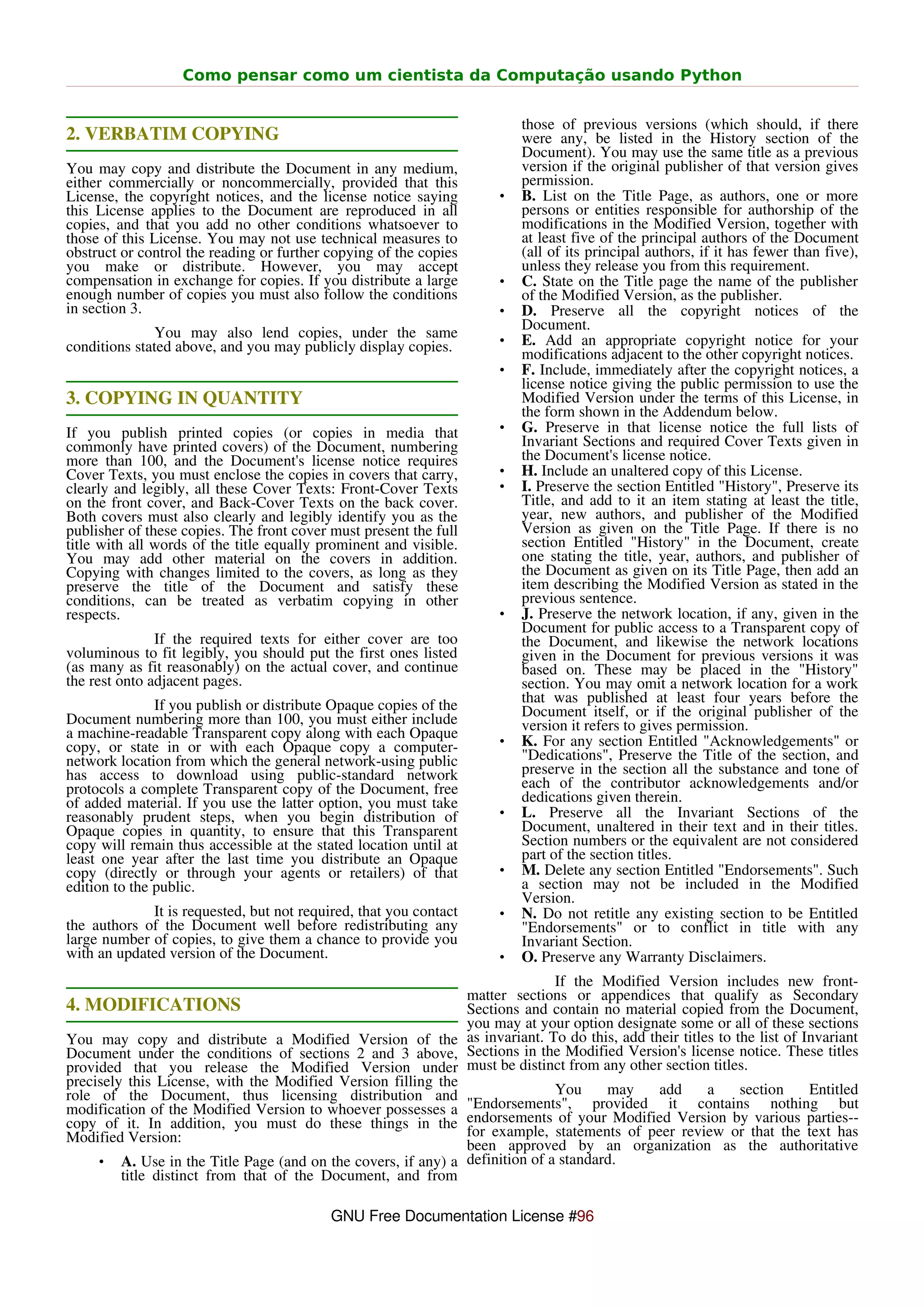 Como pensar como um cientista da Computação usando Python


                                                                       those of previous versions (which should, if there
2. VERBATIM COPYING                                                    were any, be listed in the History section of the
                                                                       Document). You may use the same title as a previous
You may copy and distribute the Document in any medium,                version if the original publisher of that version gives
either commercially or noncommercially, provided that this             permission.
License, the copyright notices, and the license notice saying      •   B. List on the Title Page, as authors, one or more
this License applies to the Document are reproduced in all             persons or entities responsible for authorship of the
copies, and that you add no other conditions whatsoever to             modifications in the Modified Version, together with
those of this License. You may not use technical measures to           at least five of the principal authors of the Document
obstruct or control the reading or further copying of the copies       (all of its principal authors, if it has fewer than five),
you make or distribute. However, you may accept                        unless they release you from this requirement.
compensation in exchange for copies. If you distribute a large     •   C. State on the Title page the name of the publisher
enough number of copies you must also follow the conditions            of the Modified Version, as the publisher.
in section 3.                                                      •   D. Preserve all the copyright notices of the
                                                                       Document.
              You may also lend copies, under the same             •   E. Add an appropriate copyright notice for your
conditions stated above, and you may publicly display copies.          modifications adjacent to the other copyright notices.
                                                                   •   F. Include, immediately after the copyright notices, a
                                                                       license notice giving the public permission to use the
3. COPYING IN QUANTITY                                                 Modified Version under the terms of this License, in
                                                                       the form shown in the Addendum below.
If you publish printed copies (or copies in media that             •   G. Preserve in that license notice the full lists of
commonly have printed covers) of the Document, numbering               Invariant Sections and required Cover Texts given in
more than 100, and the Document's license notice requires              the Document's license notice.
Cover Texts, you must enclose the copies in covers that carry,     •   H. Include an unaltered copy of this License.
clearly and legibly, all these Cover Texts: Front-Cover Texts      •   I. Preserve the section Entitled "History", Preserve its
on the front cover, and Back-Cover Texts on the back cover.            Title, and add to it an item stating at least the title,
Both covers must also clearly and legibly identify you as the          year, new authors, and publisher of the Modified
publisher of these copies. The front cover must present the full       Version as given on the Title Page. If there is no
title with all words of the title equally prominent and visible.       section Entitled "History" in the Document, create
You may add other material on the covers in addition.                  one stating the title, year, authors, and publisher of
Copying with changes limited to the covers, as long as they            the Document as given on its Title Page, then add an
preserve the title of the Document and satisfy these                   item describing the Modified Version as stated in the
conditions, can be treated as verbatim copying in other                previous sentence.
respects.                                                          •   J. Preserve the network location, if any, given in the
                                                                       Document for public access to a Transparent copy of
               If the required texts for either cover are too          the Document, and likewise the network locations
voluminous to fit legibly, you should put the first ones listed        given in the Document for previous versions it was
(as many as fit reasonably) on the actual cover, and continue          based on. These may be placed in the "History"
the rest onto adjacent pages.                                          section. You may omit a network location for a work
               If you publish or distribute Opaque copies of the       that was published at least four years before the
Document numbering more than 100, you must either include              Document itself, or if the original publisher of the
a machine-readable Transparent copy along with each Opaque             version it refers to gives permission.
copy, or state in or with each Opaque copy a computer-             •   K. For any section Entitled "Acknowledgements" or
network location from which the general network-using public           "Dedications", Preserve the Title of the section, and
has access to download using public-standard network                   preserve in the section all the substance and tone of
protocols a complete Transparent copy of the Document, free            each of the contributor acknowledgements and/or
of added material. If you use the latter option, you must take         dedications given therein.
reasonably prudent steps, when you begin distribution of           •   L. Preserve all the Invariant Sections of the
Opaque copies in quantity, to ensure that this Transparent             Document, unaltered in their text and in their titles.
copy will remain thus accessible at the stated location until at       Section numbers or the equivalent are not considered
least one year after the last time you distribute an Opaque            part of the section titles.
copy (directly or through your agents or retailers) of that        •   M. Delete any section Entitled "Endorsements". Such
edition to the public.                                                 a section may not be included in the Modified
                                                                       Version.
             It is requested, but not required, that you contact   •   N. Do not retitle any existing section to be Entitled
the authors of the Document well before redistributing any             "Endorsements" or to conflict in title with any
large number of copies, to give them a chance to provide you           Invariant Section.
with an updated version of the Document.                           •   O. Preserve any Warranty Disclaimers.
                                                                             If the Modified Version includes new front-
                                                              matter sections or appendices that qualify as Secondary
4. MODIFICATIONS                                              Sections and contain no material copied from the Document,
                                                              you may at your option designate some or all of these sections
You may copy and distribute a Modified Version of the as invariant. To do this, add their titles to the list of Invariant
Document under the conditions of sections 2 and 3 above, Sections in the Modified Version's license notice. These titles
provided that you release the Modified Version under must be distinct from any other section titles.
precisely this License, with the Modified Version filling the
role of the Document, thus licensing distribution and                        You     may    add    a    section     Entitled
modification of the Modified Version to whoever possesses a "Endorsements", provided it contains nothing but
copy of it. In addition, you must do these things in the endorsements of your Modified Version by various parties--
Modified Version:                                             for example, statements of peer review or that the text has
                                                              been approved by an organization as the authoritative
     • A. Use in the Title Page (and on the covers, if any) a definition of a standard.
         title distinct from that of the Document, and from

                                           GNU Free Documentation License #96
 