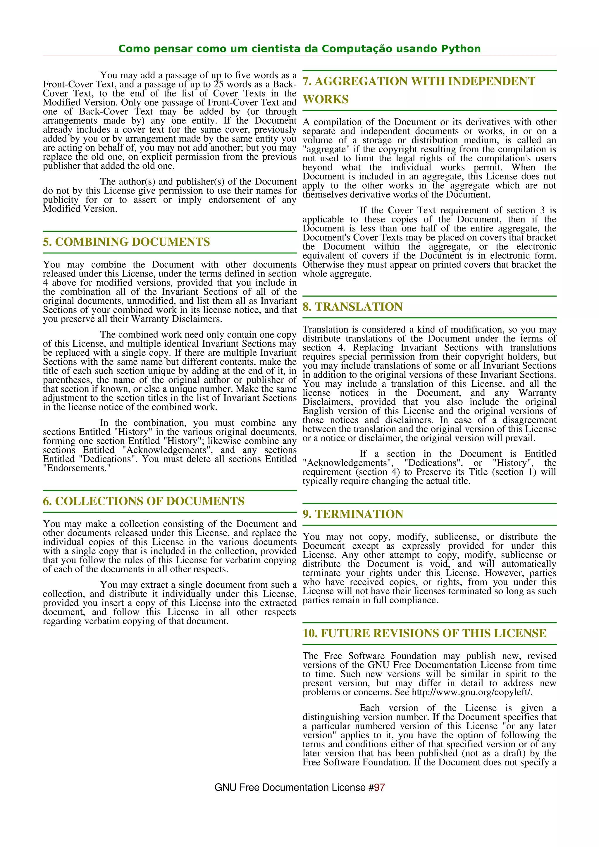 Como pensar como um cientista da Computação usando Python

               You may add a passage of up to five words as a
Front-Cover Text, and a passage of up to 25 words as a Back-      7. AGGREGATION WITH INDEPENDENT
Cover Text, to the end of the list of Cover Texts in the
Modified Version. Only one passage of Front-Cover Text and        WORKS
one of Back-Cover Text may be added by (or through
arrangements made by) any one entity. If the Document              A compilation of the Document or its derivatives with other
already includes a cover text for the same cover, previously       separate and independent documents or works, in or on a
added by you or by arrangement made by the same entity you         volume of a storage or distribution medium, is called an
are acting on behalf of, you may not add another; but you may      "aggregate" if the copyright resulting from the compilation is
replace the old one, on explicit permission from the previous      not used to limit the legal rights of the compilation's users
publisher that added the old one.                                  beyond what the individual works permit. When the
                                                                   Document is included in an aggregate, this License does not
                The author(s) and publisher(s) of the Document apply to the other works in the aggregate which are not
do not by this License give permission to use their names for themselves derivative works of the Document.
publicity for or to assert or imply endorsement of any
Modified Version.                                                                If the Cover Text requirement of section 3 is
                                                                   applicable to these copies of the Document, then if the
                                                                   Document is less than one half of the entire aggregate, the
                                                                   Document's Cover Texts may be placed on covers that bracket
5. COMBINING DOCUMENTS                                             the Document within the aggregate, or the electronic
                                                                   equivalent of covers if the Document is in electronic form.
You may combine the Document with other documents Otherwise they must appear on printed covers that bracket the
released under this License, under the terms defined in section whole aggregate.
4 above for modified versions, provided that you include in
the combination all of the Invariant Sections of all of the
original documents, unmodified, and list them all as Invariant
Sections of your combined work in its license notice, and that 8. TRANSLATION
you preserve all their Warranty Disclaimers.
                                                                   Translation is considered a kind of modification, so you may
                The combined work need only contain one copy distribute translations of the Document under the terms of
of this License, and multiple identical Invariant Sections may section 4. Replacing Invariant Sections with translations
be replaced with a single copy. If there are multiple Invariant requires special permission from their copyright holders, but
Sections with the same name but different contents, make the you may include translations of some or all Invariant Sections
title of each such section unique by adding at the end of it, in in addition to the original versions of these Invariant Sections.
parentheses, the name of the original author or publisher of You may include a translation of this License, and all the
that section if known, or else a unique number. Make the same license notices in the Document, and any Warranty
adjustment to the section titles in the list of Invariant Sections Disclaimers, provided that you also include the original
in the license notice of the combined work.                        English version of this License and the original versions of
                In the combination, you must combine any those notices and disclaimers. In case of a disagreement
sections Entitled "History" in the various original documents, between the translation and the original version of this License
forming one section Entitled "History"; likewise combine any or a notice or disclaimer, the original version will prevail.
sections Entitled "Acknowledgements", and any sections                           If a section in the Document is Entitled
Entitled "Dedications". You must delete all sections Entitled "Acknowledgements", "Dedications", or "History", the
"Endorsements."                                                    requirement (section 4) to Preserve its Title (section 1) will
                                                                   typically require changing the actual title.

6. COLLECTIONS OF DOCUMENTS
                                                                  9. TERMINATION
You may make a collection consisting of the Document and
other documents released under this License, and replace the   You may not copy, modify, sublicense, or distribute the
individual copies of this License in the various documents     Document except as expressly provided for under this
with a single copy that is included in the collection, providedLicense. Any other attempt to copy, modify, sublicense or
that you follow the rules of this License for verbatim copying distribute the Document is void, and will automatically
of each of the documents in all other respects.                terminate your rights under this License. However, parties
              You may extract a single document from such a who have received copies, or rights, from you under this
collection, and distribute it individually under this License, License will not have their licenses terminated so long as such
provided you insert a copy of this License into the extracted parties remain in full compliance.
document, and follow this License in all other respects
regarding verbatim copying of that document.
                                                                  10. FUTURE REVISIONS OF THIS LICENSE
                                                                  The Free Software Foundation may publish new, revised
                                                                  versions of the GNU Free Documentation License from time
                                                                  to time. Such new versions will be similar in spirit to the
                                                                  present version, but may differ in detail to address new
                                                                  problems or concerns. See http://www.gnu.org/copyleft/.
                                                                                Each version of the License is given a
                                                                  distinguishing version number. If the Document specifies that
                                                                  a particular numbered version of this License "or any later
                                                                  version" applies to it, you have the option of following the
                                                                  terms and conditions either of that specified version or of any
                                                                  later version that has been published (not as a draft) by the
                                                                  Free Software Foundation. If the Document does not specify a

                                           GNU Free Documentation License #97
 