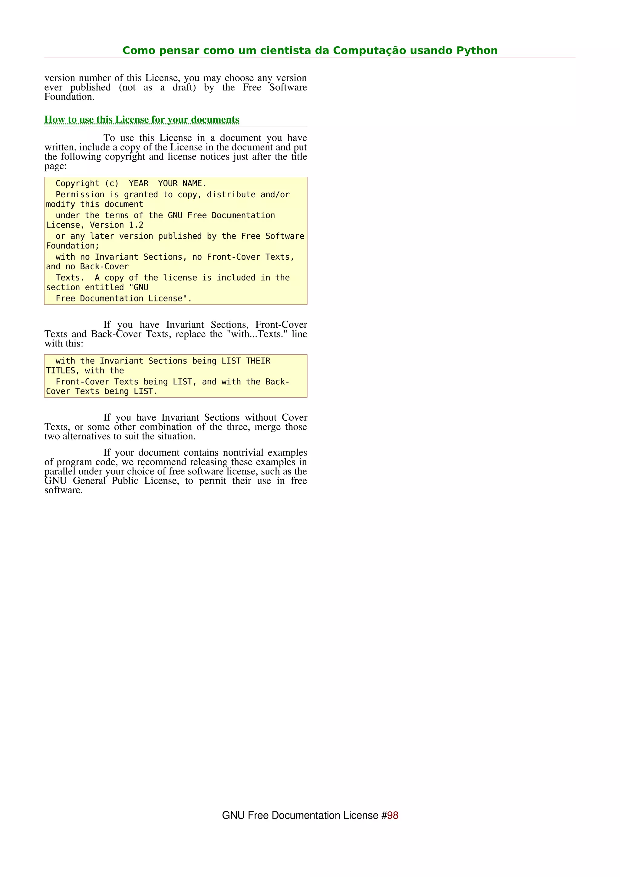 Como pensar como um cientista da Computação usando Python

version number of this License, you may choose any version
ever published (not as a draft) by the Free Software
Foundation.

How to use this License for your documents
               To use this License in a document you have
written, include a copy of the License in the document and put
the following copyright and license notices just after the title
page:
  Copyright (c) YEAR YOUR NAME.
  Permission is granted to copy, distribute and/or
modify this document
  under the terms of the GNU Free Documentation
License, Version 1.2
  or any later version published by the Free Software
Foundation;
  with no Invariant Sections, no Front-Cover Texts,
and no Back-Cover
  Texts. A copy of the license is included in the
section entitled "GNU
  Free Documentation License".


            If you have Invariant Sections, Front-Cover
Texts and Back-Cover Texts, replace the "with...Texts." line
with this:
  with the Invariant Sections being LIST THEIR
TITLES, with the
  Front-Cover Texts being LIST, and with the Back-
Cover Texts being LIST.


              If you have Invariant Sections without Cover
Texts, or some other combination of the three, merge those
two alternatives to suit the situation.
              If your document contains nontrivial examples
of program code, we recommend releasing these examples in
parallel under your choice of free software license, such as the
GNU General Public License, to permit their use in free
software.




                                           GNU Free Documentation License #98
 