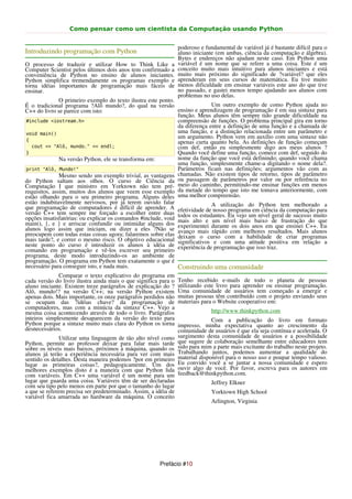 Como pensar como um cientista da Computação usando Python


                                                                 poderoso e fundamental de variável já é bastante difícil para o
Introduzindo programação com Python                              aluno iniciante (em ambas, ciência da computação e álgebra).
                                                                 Bytes e endereços não ajudam neste caso. Em Python uma
O processo de traduzir e utilizar How to Think Like a            variável é um nome que se refere a uma coisa. Este é um
Computer Scientist pelos últimos dois anos tem confirmado a      conceito muito mais intuitivo para alunos iniciantes e está
conveniência de Python no ensino de alunos iniciantes.           muito mais próximo do significado de ?variável? que eles
Python simplifica tremendamente os programas exemplo e           aprenderam em seus cursos de matemática. Eu tive muito
torna idéias importantes de programação mais fáceis de           menos dificuldade em ensinar variáveis este ano do que tive
ensinar.                                                         no passado, e gastei menos tempo ajudando aos alunos com
                                                                 problemas no uso delas.
               O primeiro exemplo do texto ilustra este ponto.
É o tradicional programa ?Alô mundo?, do qual na versão                      Um outro exemplo de como Python ajuda no
C++ do livro se parece com isto:                               ensino e aprendizagem de programação é em sua sintaxe para
                                                               função. Meus alunos têm sempre tido grande dificuldade na
#include <iostream.h>                                          compreensão de funções. O problema principal gira em torno
                                                               da diferença entre a definição de uma função e a chamada de
void main()                                                    uma função, e a distinção relacionada entre um parâmetro e
                                                               um argumento. Python vem em auxílio com uma sintaxe não
{                                                              apenas curta quanto bela. As definições de função começam
   cout << "Alô, mundo." << endl;                              com def, então eu simplesmente digo aos meus alunos ?
}                                                              Quando você define uma função, comece com def, seguido do
               Na versão Python, ele se transforma em:         nome da função que você está definindo; quando você chama
                                                               uma função, simplesmente chame-a digitando o nome dela?.
print "Alô, Mundo!"                                            Parâmetros ficam nas definições; argumentos vão com as
               Mesmo sendo um exemplo trivial, as vantagens chamadas. Não existem tipos de retorno, tipos de parâmetro
do Python saltam aos olhos. O curso de Ciência da ou passagem de parâmetros por valor ou por referência no
Computação I que ministro em Yorktown não tem pré- meio do caminho, permitindo-me ensinar funções em menos
requisitos, assim, muitos dos alunos que veem esse exemplo da metade do tempo que isto me tomava anteriormente, com
estão olhando para o seu primeiro programa. Alguns deles uma melhor compreensão.
estão indubitavelmente nervosos, por já terem ouvido falar
que programação de computadores é difícil de aprender. A efetividade deA utilização do Python da computação para
                                                                             nosso programa em ciência
                                                                                                         tem melhorado a
versão C++ tem sempre me forçado a escolher entre duas todos os estudantes. Eu vejo um nível geral de sucesso muito
opções insatisfatórias: ou explicar os comandos #include, void mais alto e um nível mais baixo de frustração do que
main(), {, e } e arriscar confundir ou intimidar alguns dos experimentei durante os dois anos em que ensinei C++. Eu
alunos logo assim que iniciam, ou dizer a eles ?Não se avanço mais rápido com melhores resultados. Mais alunos
preocupem com todas estas coisas agora; falaremos sobre elas deixam o curso com a habilidade de criar programas
mais tarde?, e correr o mesmo risco. O objetivo educacional significativos e com uma atitude positiva em relação a
neste ponto do curso é introduzir os alunos à idéia de experiência de programação que isso traz.
comando em programação e vê-los escrever seu primeiro
programa, deste modo introduzindo-os ao ambiente de
programação. O programa em Python tem exatamente o que é
necessário para conseguir isto, e nada mais.                   Construindo uma comunidade
              Comparar o texto explicativo do programa em
cada versão do livro ilustra ainda mais o que significa para o   Tenho recebido e-mails de todo o planeta de pessoas
aluno iniciante. Existem treze parágrafos de explicação do ?     utilizando este livro para aprender ou ensinar programação.
Alô, mundo!? na versão C++; na versão Python existem             Uma comunidade de usuários tem começado a emergir e
apenas dois. Mais importante, os onze parágrafos perdidos não    muitas pessoas têm contribuído com o projeto enviando seus
se ocupam das ?idéias chave? da programação de                   materiais para o Website cooperativo em:
computadores, mas com a minúcia da sintaxe C++. Vejo a
mesma coisa acontecendo através de todo o livro. Parágrafos                    http://www.thinkpython.com
inteiros simplesmente desaparecem da versão do texto para                      Com a publicação do livro em formato
Python porque a sintaxe muito mais clara do Python os torna      impresso, minha expectativa quanto ao crescimento da
desnecessários.                                                  comunidade de usuários é que ela seja contínua e acelerada. O
               Utilizar uma linguagem de tão alto nível como     surgimento desta comunidade de usuários e a possibilidade
Python, permite ao professor deixar para falar mais tarde        que sugere de colaboração semelhante entre educadores tem
sobre os níveis mais baixos, próximos à máquina, quando os       sido para mim a parte mais excitante do trabalho neste projeto.
alunos já terão a experiência necessária para ver com mais       Trabalhando juntos, podemos aumentar a qualidade do
sentido os detalhes. Desta maneira podemos ?por em primeiro      material disponível para o nosso uso e poupar tempo valioso.
lugar as primeiras coisas?, pedagogicamente. Um dos              Eu convido você a se juntar a nossa comunidade e espero
melhores exemplos disto é a maneira com que Python lida          ouvir algo de você. Por favor, escreva para os autores em
com variáveis. Em C++ uma variável é um nome para um             feedback@thinkpython.com.
lugar que guarda uma coisa. Variáveis têm de ser declaradas                    Jeffrey Elkner
com seu tipo pelo menos em parte por que o tamanho do lugar
a que se referem precisa ser predeterminado. Assim, a idéia de                 Yorktown High School
variável fica amarrada ao hardware da máquina. O conceito
                                                                               Arlington, Virginia




                                                       Prefácio #10
 