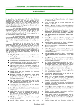Como pensar como um cientista da Computação usando Python


                                                      Contributor List


To paraphrase the philosophy of the Free Software                         “unconsciously” in Chapter 1 needed to be changed
Foundation, this book is free like free speech, but not                   to “subconsciously”.
necessarily free like free pizza. It came about because of a
collaboration that would not have been possible without the          ●    Chris McAloon sent in several corrections to
GNU Free Documentation License. So we thank the Free                      Sections 3.9 and 3.10.
Software Foundation for developing this license and, of              ●    Matthew J. Moelter has been a long-time contributor
course, making it available to us.                                        who sent in numerous corrections and suggestions to
               We also thank the more than 100 sharp-eyed                 the book.
and thoughtful readers who have sent us suggestions and              ●    Simon Dicon Montford reported a missing function
corrections over the past few years. In the spirit of free                deﬁnition and several typos in Chapter 3. He also
software, we decided to express our gratitude in the form of a            found errors in the increment function in Chapter 13.
contributor list. Unfortunately, this list is not complete, but we
are doing our best to keep it up to date.                            ●    John Ouzts corrected the deﬁnition of “return value”
              If you have a chance to look through the list,              in Chapter 3.
you should realize that each person here has spared you and          ●    Kevin Parks sent in valuable comments and
all subsequent readers from the confusion of a technical error            suggestions as to how to improve the distribution of
or a less-than-transparent explanation, just by sending us a              the book.
note.
                                                                     ●    David Pool sent in a typo in the glossary of Chapter
               Impossible as it may seem after so many                    1, as well as kind words of encouragement.
corrections, there may still be errors in this book. If you
should stumble across one, please check the online version of        ●    Michael Schmitt sent in a correction to the chapter on
the book at http://thinkpython.com, which is the most up-to-              ﬁles and exceptions.
date version. If the error has not been corrected, please take a
minute to send us email at feedback@thinkpython.com. If we           ●    Robin Shaw pointed out an error in Section 13.1,
make a change due to your suggestion, you will appear in the              where the printTime function was used in an example
next version of the contributor list (unless you ask to be                without being deﬁned.
omitted). Thank you!                                                 ●    Paul Sleigh found an error in Chapter 7 and a bug in
    ●    Lloyd Hugh Allen sent in a correction to Section 8.4.            Jonah Cohen’s Perlscript that generates HTML from
                                                                          LaTeX.
    ●    Yvon Boulianne sent in a correction of a semantic
         error in Chapter 5.                                         ●    Craig T. Snydal is testing the text in a course at Drew
                                                                          University. He has contributed several valuable
    ●    Fred Bremmer submitted a correction in Section 2.1.              suggestions and corrections.
    ●    Jonah Cohen wrote the Perl scripts to convert the           ●    Ian Thomas and his students are using the text in a
         LaTeX source for this book into beautiful HTML.                  programming course. They are the ﬁrst ones to test
                                                                          the chapters in the latter half of the book, and they
    ●    Michael Conlon sent in a grammar correction in                   have made numerous corrections and suggestions.
         Chapter 2 and an improvement in style in Chapter 1,
         and he initiated discussion on the technical aspects of     ●    Keith Verheyden sent in a correction in Chapter 3.
         interpreters.
                                                                     ●    Peter Winstanley let us know about a longstanding
    ●    Benoit Girard sent in a correction to a humorous                 error in our Latin in Chapter 3.
         mistake in Section 5.6.
                                                                     ●    Chris Wrobel made corrections to the code in the
    ●    Courtney Gleason and Katherine Smith wrote                       chapter on ﬁle I/O and exceptions.
         horsebet.py, which was used as a case study in an
         earlier version of the book. Their program can now          ●    Moshe Zadka has made invaluable contributions to
         be found on the website.                                         this pro ject. In addition to writing the ﬁrst draft of
                                                                          the chapter on Dictionaries, he provided continual
    ●    Lee Harr submitted more corrections than we have                 guidance in the early stages of the book.
         room to list here, and indeed he should be listed as
         one of the principal editors of the text.                   ●    Christoph Zwerschke sent several corrections and
                                                                          pedagogic suggestions, and explained the diﬀerence
    ●    James Kaylin is a student using the text. He has                 between gleich and selbe.
         submitted numerous corrections.
                                                                     ●    James Mayer sent us a whole slew of spelling and
    ●    David Kershaw ﬁxed the broken catTwice function in               typographical errors, including two in the contributor
         Section 3.10.                                                    list.
    ●    Eddie Lam has sent in numerous corrections to               ●    Hayden McAfee caught a potentially confusing
         Chapters 1, 2, and 3. He also ﬁxed the Makeﬁle so                inconsistency between two examples.
         that it creates an index the ﬁrst time it is run and
         helped us set up a versioning scheme.                       ●    Angel Arnal is part of an international team of
                                                                          translators working on the Spanish version of the
    ●    Man-Yong Lee sent in a correction to the example                 text. He has also found several errors in the English
         code in Section 2.4.                                             version.
    ●    David     Mayo     pointed    out    that    the   word     ●    Tauhidul Hoque and Lex Berezhny created the


                                                       Contributor List #11
 