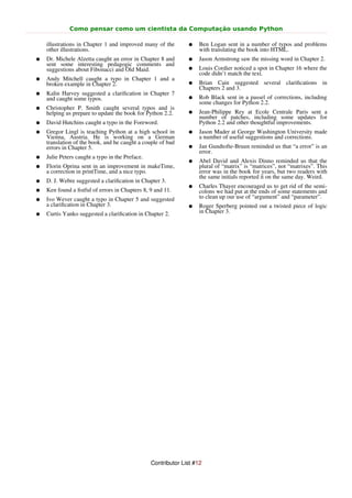 Como pensar como um cientista da Computação usando Python

    illustrations in Chapter 1 and improved many of the        ●    Ben Logan sent in a number of typos and problems
    other illustrations.                                            with translating the book into HTML.
●   Dr. Michele Alzetta caught an error in Chapter 8 and       ●    Jason Armstrong saw the missing word in Chapter 2.
    sent some interesting pedagogic comments and
    suggestions about Fibonacci and Old Maid.                  ●    Louis Cordier noticed a spot in Chapter 16 where the
                                                                    code didn’t match the text.
●   Andy Mitchell caught a typo in Chapter 1 and a
    broken example in Chapter 2.                               ●    Brian Cain suggested several clariﬁcations in
                                                                    Chapters 2 and 3.
●   Kalin Harvey suggested a clariﬁcation in Chapter 7
    and caught some typos.                                     ●    Rob Black sent in a passel of corrections, including
                                                                    some changes for Python 2.2.
●   Christopher P. Smith caught several typos and is
    helping us prepare to update the book for Python 2.2.      ●    Jean-Philippe Rey at Ecole Centrale Paris sent a
                                                                    number of patches, including some updates for
●   David Hutchins caught a typo in the Foreword.                   Python 2.2 and other thoughtful improvements.
●   Gregor Lingl is teaching Python at a high school in        ●    Jason Mader at George Washington University made
    Vienna, Austria. He is working on a German                      a number of useful suggestions and corrections.
    translation of the book, and he caught a couple of bad
    errors in Chapter 5.                                       ●    Jan Gundtofte-Bruun reminded us that “a error” is an
                                                                    error.
●   Julie Peters caught a typo in the Preface.
                                                               ●    Abel David and Alexis Dinno reminded us that the
●   Florin Oprina sent in an improvement in makeTime,               plural of “matrix” is “matrices”, not “matrixes”. This
    a correction in printTime, and a nice typo.                     error was in the book for years, but two readers with
                                                                    the same initials reported it on the same day. Weird.
●   D. J. Webre suggested a clariﬁcation in Chapter 3.
                                                               ●    Charles Thayer encouraged us to get rid of the semi-
●   Ken found a ﬁstful of errors in Chapters 8, 9 and 11.           colons we had put at the ends of some statements and
●   Ivo Wever caught a typo in Chapter 5 and suggested              to clean up our use of “argument” and “parameter”.
    a clariﬁcation in Chapter 3.                               ●    Roger Sperberg pointed out a twisted piece of logic
●   Curtis Yanko suggested a clariﬁcation in Chapter 2.             in Chapter 3.




                                                 Contributor List #12
 