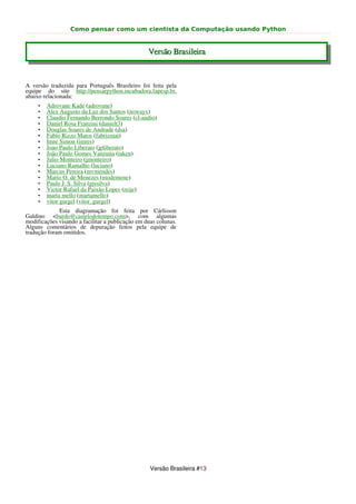 Como pensar como um cientista da Computação usando Python


                                                  Versão Brasileira


A versão traduzida para Português Brasileiro foi feita pela
equipe do site http://pensarpython.incubadora.fapesp.br,
abaixo relacionada:
     •   Adrovane Kade (adrovane)
     •   Alex Augusto da Luz dos Santos (nowayx)
     •   Claudio Fernando Berrondo Soares (cl-audio)
     •   Daniel Rosa Franzini (danielt3)
     •   Douglas Soares de Andrade (dsa)
     •   Fabio Rizzo Matos (fabrizmat)
     •   Imre Simon (imres)
     •   Joao Paulo Liberato (jpliberato)
     •   João Paulo Gomes Vanzuita (taken)
     •   Julio Monteiro (jmonteiro)
     •   Luciano Ramalho (luciano)
     •   Marcus Pereira (mvmendes)
     •   Mario O. de Menezes (modemene)
     •   Paulo J. S. Silva (pjssilva)
     •   Victor Rafael da Paixão Lopes (reije)
     •   marta mello (martamello)
     •   vitor gurgel (vitor_gurgel)
             Esta diagramação foi feita por Cárlisson
Galdino <bardo@castelodotempo.com>, com algumas
modificações visando a facilitar a publicação em duas colunas.
Alguns comentários de depuração feitos pela equipe de
tradução foram omitidos.




                                                   Versão Brasileira #13
 