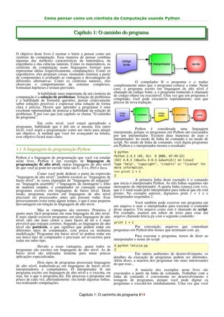 Como pensar como um cientista da Computação usando Python


                                     Capítulo 1: O caminho do programa


O objetivo deste livro é ensinar o leitor a pensar como um
cientista da computação. Essa maneira de pensar combina
algumas das melhores características da matemática, da
engenharia e das ciências naturais. Como os matemáticos, os
cientistas da computação usam linguagens formais para
representar idéias (especificamente, computações). Como os
engenheiros, eles projetam coisas, montando sistemas a partir
de componentes e avaliando as vantagens e desvantagens de
diferentes alternativas. Como os cientistas naturais, eles                 O compilador lê o programa e o traduz
observam o comportamento de sistemas complexos, completamente antes que o programa comece a rodar. Neste
formulam hipóteses e testam previsões.                        caso, o programa escrito em linguagem de alto nível é
              A habilidade mais importante de um cientista da chamado de código fonte, e o programa traduzido programa é
                                                                                                              é chamado
                                                              de código objeto ou executável. Uma vez que um
computação é a solução de problemas. Solução de problemas compilado, você pode executá-lo repetidamente, sem que
é a habilidade de formular questões, pensar criativamente precise de nova tradução.
sobre soluções possíveis e expressar uma solução de forma
clara e precisa. Ocorre que aprender a programar é uma
excelente oportunidade de praticar a habilidade da solução de
problemas. É por isso que este capítulo se chama "O caminho
do programa".
               Em certo nível, você estará aprendendo a
programar, habilidade que é útil em si mesma. Em outro
nível, você usará a programação como um meio para atingir                Python é considerada uma linguagem
um objetivo. À medida que você for avançando na leitura, interpretada, porque os programas em Python são executados
esse objetivo ficará mais claro.                          por um interpretador. Existem duas maneiras de usar o
                                                          interpretador: no modo de linha de comando e no modo de
                                                          script. No modo de linha de comando, você digita programas
                                                          em Python e o interpretador mostra o resultado:
1.1 A linguagem de programação Python
                                                                $ python
                                                                Python 2.4.3 (#2, Oct 6 2006, 07:49:22)
Python é a linguagem de programação que você vai estudar
neste livro. Python é um exemplo de linguagem de                [GCC 4.0.3 (Ubuntu 4.0.3-1ubuntu5)] on linux2
programação de alto nível; outras linguagens de alto nível      Type "help", "copyright", "credits" or "license" for
de que você já pode ter ouvido falar são C, C++, Perl e Java.   more information.
                                                                >>> print 1 + 1
              Como você pode deduzir a partir da expressão      2
"linguagem de alto nível", também existem as "linguagens de
baixo nível", às vezes chamadas de "linguagens de máquina"                     A primeira linha deste exemplo é o comando
ou "linguagem assembly" ("linguagens de montagem"). Dito        que inicia o interpretador Python. As três linhas seguintes são
de maneira simples, o computador só consegue executar           mensagens do interpretador. A quarta linha começa com >>>,
programas escritos em linguagens de baixo nível. Deste          que é o sinal usado pelo interpretador para indicar que ele está
modo, programas escritos em linguagens de alto nível            pronto. No exemplo anterior, digitamos print 1 + 1 e o
precisam ser processados antes que possam rodar. Esse           interpretador respondeu 2.
processamento extra toma algum tempo, o que é uma pequena                   Você também pode escrever um programa em
desvantagem em relação às linguagens de alto nível.           um arquivo e usar o interpretador para executar o conteúdo
              Mas as vantagens são enormes. Primeiro, é desse arquivo. Um arquivo como este é chamado de script.
muito mais fácil programar em uma linguagem de alto nível. Por exemplo, usamos um editor de texto para criar um
É mais rápido escrever programas em uma linguagem de alto arquivo chamado leticia.py com o seguinte conteúdo:
nível; eles são mais curtos e mais fáceis de ler e é mais
provável que estejam corretos. Segundo, as linguagens de alto print 1 + 1
nível são portáveis, o que significa que podem rodar em                     Por convenção, arquivos que contenham
diferentes tipos de computador, com pouca ou nenhuma programas em Python têm nomes que terminam com .py.
modificação. Programas em baixo nível só podem rodar em
um único tipo de computador e precisam ser re-escritos para                 Para executar o programa, temos de dizer ao
rodar em outro tipo.                                          interpretador o nome do script:
              Devido a essas vantagens, quase todos os $ python leticia.py
programas são escritos em linguagens de alto nível. As de 2
baixo nível são utilizadas somente para umas poucas                       Em outros ambientes de desenvolvimento, os
aplicações especializadas.                                   detalhes da execução de programas podem ser diferentes.
                                                             Além disso, a maioria dos programas são mais interessantes
              Dois tipos de programas processam linguagens do que esse...
de alto nível, traduzindo-as em linguagens de baixo nível:
interpretadores e compiladores. O interpretador lê um                     A maioria dos exemplos neste livro são
programa escrito em linguagem de alto nível e o executa, ou executados a partir da linha de comando. Trabalhar com a
seja, faz o que o programa diz. Ele processa o programa um linha de comando é conveniente no desenvolvimento e
pouco de cada vez, alternadamente: ora lendo algumas linhas, testagem de programas, porque você pode digitar os
ora realizando computações.                                  programas e executá-los imediatamente. Uma vez que você


                                        Capítulo 1: O caminho do programa #14
 