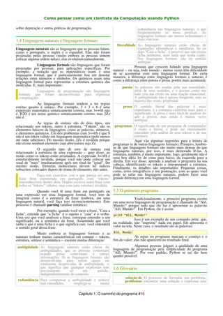 Como pensar como um cientista da Computação usando Python

sobre depuração e outras práticas de programação.                              redundância nas linguagens naturais, o que
                                                                               freqüentemente as torna prolixas. As
                                                                               linguagens formais são menos redundantes e
1.4 Linguagens naturais e linguagens formais                                   mais concisas.
                                                                 literalidade As linguagens naturais estão cheias de
Linguagens naturais são as linguagens que as pessoas falam,                     expressões idiomáticas e metáforas. Se eu
como o português, o inglês e o espanhol. Elas não foram                         digo "Caiu a ficha", é possível que não exista
projetadas pelas pessoas (muito embora as pessoas tentem                        ficha nenhuma, nem nada que tenha caído.
colocar alguma ordem nelas); elas evoluíram naturalmente.                       Nas linguagens formais, não há sentido
                                                                                ambíguo.
              Linguagens formais são linguagens que foram                     Pessoas que crescem falando uma linguagem
projetadas por pessoas, para aplicações específicas. Por       natural -- ou seja, todo mundo - muitas vezes têm dificuldade
exemplo, a notação que os matemáticos usam é uma               de se acostumar com uma linguagem formal. De certa
linguagem formal, que é particularmente boa em denotar         maneira, a diferença entre linguagens formais e naturais é
relações entre números e símbolos. Os químicos usam uma        como a diferença entre poesia e prosa, porém mais acentuada:
linguagem formal para representar a estrutura química das
moléculas. E, mais importante:
                                                                     poesia As palavras são usadas pela sua sonoridade,
           Linguagens de programação são linguagens                         além de seus sentidos, e o poema como um
 formais que foram desenvolvidas para expressar                             todo cria um efeito ou uma reação emocional.
 computações.                                                               A ambigüidade não é apenas freqüente, mas na
                                                                            maioria das vezes, proposital.
              As linguagens formais tendem a ter regras
estritas quanto à sintaxe. Por exemplo, 3 + 3 = 6 é uma              prosa O sentido literal das palavras é mais
expressão matemática sintaticamente correta, mas 3=+6$ não                 importante, e a estrutura contribui mais para o
é. H2O é um nome químico sintaticamente correto, mas 2Zz                   significado. A prosa é mais fácil de analisar do
não é.                                                                     que a poesia, mas ainda é muitas vezes
                                                                           ambígua.
              As regras de sintaxe são de dois tipos, um
relacionado aos tokens, outro à estrutura. "Tokens" são os programas O significado de um programa de computador
elementos básicos da linguagem, como as palavras, números,                 é exato e literal, e pode ser inteiramente
e elementos químicos. Um dos problemas com 3=+6$ é que $                   entendido pela análise de seus tokens e de sua
não é um token válido em linguagem matemática (pelo menos                  estrutura.
até onde sabemos). Do mesmo modo, 2Zz é inválida porque                    Aqui vão algumas sugestões para a leitura de
não existe nenhum elemento cuja abreviatura seja Zz.          programas (e de outras linguagens formais). Primeiro, lembre-
              O segundo tipo de erro de sintaxe está se de que linguagens por       formais são muito mais densas do que
relacionado à estrutura de uma expressão -- quer dizer, ao linguagens naturais, muito isso, é mais demorado lê-las. A
modo como os tokens estão arrumados. A expressão 3=+6$ é estrutura, também, éde cima para baixo, da geralmente não a
                                                                                          importante, logo,                é
estruturalmente inválida, porque você não pode colocar um uma boa idéia ler                                  esquerda para
sinal de "mais" imediatamente após um sinal de "igual". Do direita. Em vez disso, os tokens e interpretando a estrutura.
                                                                                      aprenda a analisar o programa na sua
mesmo modo, fórmulas moleculares devem ter índices cabeça, identificando
subscritos colocados depois do nome do elemento, não antes. Finalmente, ortográficos e má importantes.com as quais você
                                                              como, erros
                                                                          os detalhes são
                                                                                             pontuação,
                                                                                                            Pequenas coisas,
              Faça este exercício: crie o que pareça ser uma pode se safar nas linguagens naturais, podem fazer uma
  frase bem estruturada em português com "tokens" grande diferença em uma linguagem formal.
  irreconhecíveis dentro dela. Depois escreva outra frase com
  todos os "tokens" válidos, mas com uma estrutura inválida.
              Quando você lê uma frase em português ou 1.5 O primeiro programa
uma expressão em uma linguagem formal, você tem de
imaginar como é a estrutura da frase (embora, em uma                          Tradicionalmente, o primeiro programa escrito
linguagem natural, você faça isso inconscientemente). Este em uma nova linguagem de programação é chamado de "Alô,
processo é chamado parsing (análise sintática).                Mundo!" porque tudo que ele faz é apresentar as palavras
              Por exemplo, quando você ouve a frase, "Caiu a "Alô, Mundo!". Em Python, ele é assim:
ficha", entende que "a ficha" é o sujeito e "caiu" é o verbo. print "Alô, Mundo!"
Uma vez que você analisou a frase, consegue entender o seu
significado, ou a semântica da frase. Assumindo que você                      Isso é um exemplo de um comando print, que,
saiba o que é uma ficha e o que significa cair, você entenderá na realidade, não "imprime" nada em papel. Ele apresenta o
o sentido geral dessa frase.                                   valor na tela. Neste caso, o resultado são as palavras:
               Muito embora as linguagens formais e as Alô, Mundo!
naturais tenham muitas características em comum -- tokens,                    As aspas no programa marcam o começo e o
estrutura, sintaxe e semântica -- existem muitas diferenças:    fim do valor; elas não aparecem no resultado final.
 ambigüidade As linguagens naturais estão cheias de                           Algumas pessoas julgam a qualidade de uma
                 ambigüidades, que as pessoas contornam linguagem de programação pela simplicidade do programa
                 usando pistas contextuais e outras "Alô, Mundo!". Por esse padrão, Python se sai tão bem
                 informações. Já as linguagens formais são quanto possível.
                 desenvolvidas para serem quase ou
                 totalmente desprovidas de ambigüidade, o
                 que significa que qualquer expressão tem 1.6 Glossário
                 precisamente        só      um        sentido,
                 independentemente do contexto.
                                                                        solução de O processo de formular um problema,
 redundância Para compensar a ambigüidade e reduzir                     problemas encontrar uma solução e expressar esta
                 mal-entendidos,        emprega-se       muita

                                        Capítulo 1: O caminho do programa #16
 