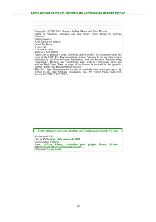Como pensar como um cientista da Computação usando Python




  Copyright (c) 2002 Allen Downey, Jeﬀrey Elkner, and Chris Meyers.
  Edited by Shannon Turlington and Lisa Cutler. Cover design by Rebecca
  Gimenez.
  Printing history:
  April 2002: First edition.
  Green Tea Press
  1 Grove St.
  P.O. Box 812901
  Wellesley, MA 02482
  Permission is granted to copy, distribute, and/or modify this document under the
  terms of the GNU Free Documentation License, Version 1.1 or any later version
  published by the Free Software Foundation; with the Invariant Sections being
  “Foreword,” “Preface,” and “Contributor List,” with no Front-Cover Texts, and
  with no BackCover Texts. A copy of the license is included in the appendix
  entitled “GNU Free Documentation License.”
  The GNU Free Documentation License is available from www.gnu.org or by
  writing to the Free Software Foundation, Inc., 59 Temple Place, Suite 330,
  Boston, MA 02111-1307, USA.




    Como pensar como um cientista da Computação usando Python
  Versão atual: 1.0
  Data de Publicação: 16 de janeiro de 2008
  Classificação: Tutorial
  Autor: Jeffrey Elkner (traduzido pelo            projeto   Pensar    Python    -
  http://pensarpython.incubadora.fapesp.br)
  Publicação: Cyaneus.net




                                         #2
 