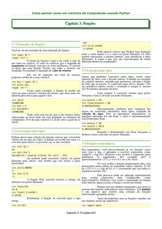 Como pensar como um cientista da Computação usando Python


                                               Capítulo 3: Funções




                                                                '32'
3.1 Chamadas de funções                                         >>> str(3.14149)
                                                                '3.14149'
Você já viu um exemplo de uma chamada de função:
                                                                          Pode parecer curioso que Python faça distinção
>>> type('32')                                              entre o valor inteiro 1 e o valor em ponto flutuante 1.0. Eles
<type 'str'>
                                                            podem representar o mesmo número, mas pertencem a tipos
                                                            diferentes. A razão é que eles são representados de modo
              O nome da função é type e ela exibe o tipo de diferente dentro do computador.
um valor ou variável. O valor ou variável, que é chamado de
argumento da função, tem que vir entre parênteses. É comum
se dizer que uma função 'recebe' um valor e 'retorna' um
resultado. O resultado é chamado de valor de retorno.       3.3 Coerção entre tipos
               Em vez de imprimir um valor de retorno,
podemos atribui-lo a uma variável:                           Agora que podemos converter entre tipos, temos outra
                                                             maneira de lidar com a divisão inteira. Voltando ao exemplo
 >>> bia = type('32')                                        do capítulo anterior, suponha que queiramos calcular a fração
 >>> print bia                                               de hora que já passou. A expressão mais óbvia, minuto / 60,
 <type 'str'>
                                                             faz aritmética inteira, assim, o resultado é sempre 0, mesmo
                                                             aos 59 minutos passados da hora.
               Como outro exemplo, a função id recebe um
valor ou uma variável e retorna um inteiro, que atua como um                Uma solução é converter minuto para ponto
identificador único para aquele valor:                       flutuante e fazer a divisão em ponto flutuante:
>>> id(3)                                                       >>> minuto = 59
134882108                                                       >>> float(minuto) / 60
>>> bia = 3                                                     0.983333333333
>>> bia(beth)                                                                Opcionalmente, podemos tirar vantagem das
134882108                                                      regras de conversão automática entre tipos, chamada de
             Todo valor tem um id, que é um número único coerção de tipos. Para os operadores matemáticos, se
relacionado ao local onde ele está guardado na memória do qualquer operando for um float, o outro é automaticamente
computador. O id de uma variável é o id do valor a qual ela se convertido para float:
refere.                                                        >>> minuto = 59
                                                                >>> minuto / 60.0
                                                                0.983333333333
3.2 Conversão entre tipos                                                     Fazendo o denominador um float, forçamos o
                                                                Python a fazer a divisão em ponto flutuante.
Python provê uma coleção de funções nativas que convertem
valores de um tipo em outro. A função int recebe um valor e o
converte para inteiro, se possível, ou, se não, reclama:
                                                                3.4 Funções matemáticas
>>> int('32')
32                                                         Em matemática, você provavelmente já viu funções como
>>> int('Alô')                                             seno (sin) e log, e aprendeu a resolver expressões como
ValueError: invalid literal for int() : Alô                sin(pi/2) e log(1/x). Primeiro você resolve e expressão entre
                                                           parênteses (o argumento). Por exemplo, pi/2 é
              int também pode converter valores em ponto aproximadamente 1,571, e 1/x é 0.1 (se x for 10,0).
flutuante para inteiro, mas lembre que isso trunca a parte
fracionária:                                                              Aí você avalia a função propriamente dita, seja
                                                           procurando numa tabela ou realizando vários cálculos. O sin
>>> int(3.99999)                                           de 1,571 é 1 e o log de 0,1 é -1 (assumindo que log indica o
3                                                          logaritmo na base 10).
>>> int(-2.3)
-2
                                                                         Este processo pode ser aplicado repetidamente
                                                          para avaliar expressões mais complicadas, como
            A função float converte inteiros e strings em log(1/sin(pi/2)). Primeiro você avalia o argumento na função
números em ponto flutuante:                               mais interna, depois avalia a função e assim por diante.
>>> float(32)                                                                 Python tem um módulo matemático que provê a
32.0                                                            maioria das funções matemáticas mais familiares. Um módulo
>>> float('3.14159')                                            é um arquivo que contém uma coleção de funções
3.14159                                                         relacionadas agrupadas juntas.
              Finalmente, a função str converte para o tipo                  Antes de podermos usar as funções contidas em
string:                                                         um módulo, temos de importá-lo:
>>> str(32)                                                     >>> import math


                                                Capítulo 3: Funções #23
 