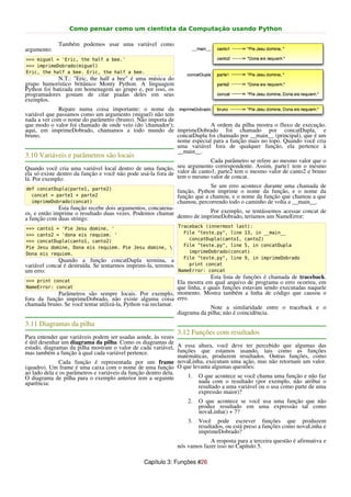 Como pensar como um cientista da Computação usando Python

             Também podemos usar uma variável como
argumento:
>>> miguel = 'Eric, the half a bee.'
>>> imprimeDobrado(miguel)
Eric, the half a bee. Eric, the half a bee.
             N.T.: "Eric, the half a bee" é uma música do
grupo humorístico britânico Monty Python. A linguagem
Python foi batizada em homenagem ao grupo e, por isso, os
programadores gostam de citar piadas deles em seus
exemplos.
              Repare numa coisa importante: o nome da
variável que passamos como um argumento (miguel) não tem
nada a ver com o nome do parâmetro (bruno). Não importa de
que modo o valor foi chamado de onde veio (do 'chamador');              A ordem da pilha mostra o fluxo de execução.
aqui, em imprimeDobrado, chamamos a todo mundo de imprimeDobrado foi chamado por concatDupla, e
bruno.                                                     concatDupla foi chamado por __main__ (principal), que é um
                                                           nome especial para a função mais no topo. Quando você cria
                                                           uma variável fora de qualquer função, ela pertence à
                                                           __main__.
3.10 Variáveis e parâmetros são locais
                                                                            Cada parâmetro se refere ao mesmo valor que o
Quando você cria uma variável local dentro de uma função,     seu argumento correspondente. Assim, parte1 tem o mesmo
ela só existe dentro da função e você não pode usá-la fora de valor de canto1, parte2 tem o mesmo valor de canto2 e bruno
lá. Por exemplo:                                              tem o mesmo valor de concat.

def concatDupla(parte1, parte2)
                                                                             Se um erro acontece durante uma chamada de
                                                                função, Python imprime o nome da função, e o nome da
  concat = parte1 + parte2                                      função que a chamou, e o nome da função que chamou a que
  imprimeDobrado(concat)                                        chamou, percorrendo todo o caminho de volta a __main__.
              Esta função recebe dois argumentos, concatena-
os, e então imprime o resultado duas vezes. Podemos chamar                Por exemplo, se tentássemos acessar concat de
a função com duas strings:                                   dentro de imprimeDobrado, teríamos um NameError:

>>> canto1 = 'Pie Jesu domine, '                                Traceback (innermost last):
>>> canto2 = 'dona eis requiem. '                                 File "teste.py", line 13, in __main__
>>> concatDupla(canto1, canto2)                                     concatDupla(canto1, canto2)
Pie Jesu domine, Dona eis requiem. Pie Jesu domine,              File "teste.py", line 5, in concatDupla
Dona eis requiem.                                                   imprimeDobrado(concat)
                                                                  File "teste.py", line 9, in imprimeDobrado
             Quando a função concatDupla termina, a
variável concat é destruída. Se tentarmos imprimi-la, teremos       print concat
um erro:                                                        NameError: concat
                                                                             Esta lista de funções é chamada de traceback.
>>> print concat                                               Ela mostra em qual arquivo de programa o erro ocorreu, em
NameError: concat                                              que linha, e quais funções estavam sendo executadas naquele
            Parâmetros são sempre locais. Por exemplo, momento. Mostra também a linha de código que causou o
fora da função imprimeDobrado, não existe alguma coisa erro.
chamada bruno. Se você tentar utilizá-la, Python vai reclamar.
                                                                             Note a similaridade entre o traceback e o
                                                               diagrama da pilha; não é coincidência.
3.11 Diagramas da pilha
                                                                3.12 Funções com resultados
Para entender que variáveis podem ser usadas aonde, às vezes
é útil desenhar um diagrama da pilha. Como os diagramas de
estado, diagramas da pilha mostram o valor de cada variável, A essa altura, você deve ter percebido que algumas das
mas também a função à qual cada variável pertence.              funções que estamos usando, tais como as funções
                                                                matemáticas, produzem resultados. Outras funções, como
              Cada função é representada por um frame novaLinha, executam uma ação, mas não retornam um valor.
(quadro). Um frame é uma caixa com o nome de uma função O que levanta algumas questões:
ao lado dela e os parâmetros e variáveis da função dentro dela.
O diagrama de pilha para o exemplo anterior tem a seguinte          1. O que acontece se você chama uma função e não faz
aparência:                                                              nada com o resultado (por exemplo, não atribui o
                                                                        resultado a uma variável ou o usa como parte de uma
                                                                        expressão maior)?
                                                                    2.   O que acontece se você usa uma função que não
                                                                         produz resultado em uma expressão tal como
                                                                         novaLinha() + 7?
                                                                    3.   Você pode escrever funções que produzem
                                                                         resultados, ou está preso a funções como novaLinha e
                                                                         imprimeDobrado?
                                                                             A resposta para a terceira questão é afirmativa e
                                                                nós vamos fazer isso no Capítulo 5.

                                                Capítulo 3: Funções #26
 