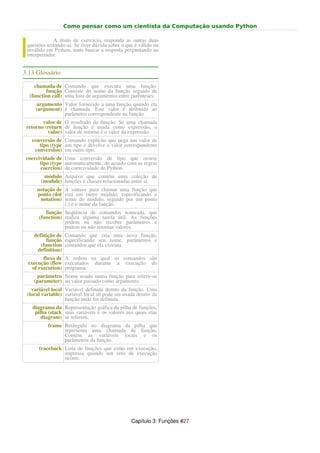 Como pensar como um cientista da Computação usando Python

             A título de exercício, responda as outras duas
 questões testando-as. Se tiver dúvida sobre o que é válido ou
 inválido em Python, tente buscar a resposta perguntando ao
 interpretador.


3.13 Glossário

    chamada de Comando que executa uma função.
         função Consiste do nome da função seguido de
  (function call) uma lista de argumentos entre parênteses.
     argumento Valor fornecido a uma função quando ela
     (argument) é chamada. Este valor é atribuído ao
                parâmetro correspondente na função.
        valor de O resultado da função. Se uma chamada
 retorno (return de função é usada como expressão, o
          value) valor de retorno é o valor da expressão.
   conversão de Comando explícito que pega um valor de
      tipo (type um tipo e devolve o valor correspondente
    conversion) em outro tipo.
 coercividade de Uma conversão de tipo que ocorre
       tipo (type automaticamente, de acordo com as regras
       coercion) de coercividade do Python.
        módulo Arquivo que contém uma coleção de
       (module) funções e classes relacionadas entre si.
     notação de A sintaxe para chamar uma função que
     ponto (dot está em outro módulo, especificando o
      notation) nome do módulo, seguido por um ponto
                (.) e o nome da função.
         função Seqüência de comandos nomeada, que
      (function) realiza alguma tarefa útil. As funções
                 podem ou não receber parâmetros e
                 podem ou não retornar valores.
    definição de Comando que cria uma nova função,
          função especificando seu nome, parâmetros e
       (function comandos que ela executa.
     definition)
        fluxo de A ordem na qual os comandos são
 execução (flow executados durante a execução do
   of execution) programa.
      parâmetro Nome usado numa função para referir-se
    (parameter) ao valor passado como argumento.
   variável local Variável definida dentro da função. Uma
 (local variable) variável local só pode ser usada dentro da
                  função onde foi definida.
   diagrama da Representação gráfica da pilha de funções,
    pilha (stack suas variáveis e os valores aos quais elas
       diagram) se referem.
          frame Retângulo no diagrama da pilha que
                representa uma chamada de função.
                Contém as variáveis locais e os
                parâmetros da função.
      traceback Lista de funções que estão em execução,
                impressa quando um erro de execução
                ocorre.




                                                 Capítulo 3: Funções #27
 
