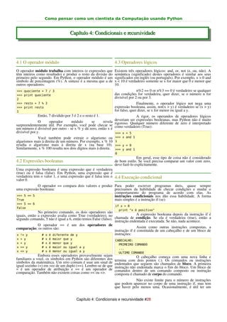 Como pensar como um cientista da Computação usando Python


                                       Capítulo 4: Condicionais e recursividade




4.1 O operador módulo                                            4.3 Operadores lógicos
O operador módulo trabalha com inteiros (e expressões que        Existem três operadores lógicos: and, or, not (e, ou, não). A
têm inteiros como resultado) e produz o resto da divisão do      semântica (significado) destes operadores é similar aos seus
primeiro pelo segundo. Em Python, o operador módulo é um         significados em inglês (ou português). Por exemplo, x > 0 and
símbolo de porcentagem (%). A sintaxe é a mesma que a de         x < 10 é verdadeiro somente se x for maior que 0 e menor que
outros operadores:                                               10.
>>>   quociente = 7 / 3                                                         n%2 == 0 or n%3 == 0 é verdadeiro se qualquer
>>>   print quociente                                            das condições for verdadeira, quer dizer, se o número n for
2
                                                                 divisível por 2 ou por 3.
>>>   resto = 7 % 3                                                             Finalmente, o operador lógico not nega uma
>>>   print resto                                                expressão booleana, assim, not(x > y) é verdadeiro se (x > y)
1                                                                for falso, quer dizer, se x for menor ou igual a y.
             Então, 7 dividido por 3 é 2 e o resto é 1.                    A rigor, os operandos de operadores lógicos
                                                              deveriam ser expressões booleanas, mas Python não é muito
               O   operador        módulo      se      revela
surpreendentemente útil. Por exemplo, você pode checar se rigoroso. Qualquer número diferente de zero é interpretado
um número é divisível por outro - se x % y dá zero, então x é como verdadeiro (True):
divisível por y.                                              >>> x = 5
             Você também pode extrair o algarismo ou             >>> x and 1
algarismos mais à direita de um número. Por exemplo, x % 10      1
resulta o algarismo mais à direita de x (na base 10).            >>> y = 0
Similarmente, x % 100 resulta nos dois dígitos mais à direita.   >>> y and 1
                                                                 0
                                                                               Em geral, esse tipo de coisa não é considerado
4.2 Expressões booleanas                                         de bom estilo. Se você precisa comparar um valor com zero,
                                                                 deve fazê-lo explicitamente.
Uma expressão booleana é uma expressão que é verdadeira
(true) ou é falsa (false). Em Python, uma expressão que é
verdadeira tem o valor 1, e uma expressão que é falsa tem o 4.4 Execução condicional
valor 0.
            O operador == compara dois valores e produz Para poder escrever programas úteis, quase sempre
uma expressão booleana:                                 precisamos da habilidade de checar condições e mudar o
                                                        comportamento do programa de acordo com elas. As
>>> 5 == 5                                              instruções condicionais nos dão essa habilidade. A forma
True                                                    mais simples é a instrução if (se):
>>> 5 == 6
                                                                 if x > 0
False
                                                                   print "x é positivo"
              No primeiro comando, os dois operadores são
iguais, então a expressão avalia como True (verdadeiro); no                   A expressão booleana depois da instrução if é
segundo comando, 5 não é igual a 6, então temos False (falso). chamada de condição. Se ela é verdadeira (true), então a
                                                               instrução endentada é executada. Se não, nada acontece.
              O operador == é um dos operadores de
comparação; os outros são:                                                    Assim como outras instruções compostas, a
                                                               instrução if é constituída de um cabeçalho e de um bloco de
 x != y          # x é diferente de y                          instruções:
x   > y         #   x   é   maior   que y                        CABECALHO:
x   < y         #   x   é   menor   que y                          PRIMEIRO COMANDO
x   >= y        #   x   é   maior   ou igual a y                   ...
x   <= y        #   x   é   menor   ou igual a y                   ULTIMO COMANDO
              Embora esses operadores provavelmente sejam                      O cabeçalho começa com uma nova linha e
familiares a você, os símbolos em Python são diferentes dos      termina com dois pontos (:). Os comandos ou instruções
símbolos da matemática. Um erro comum é usar um sinal de         endentados que seguem são chamados de bloco. A primeira
igual sozinho (=) em vez de um duplo (==). Lembre-se de que      instrução não endentada marca o fim do bloco. Um bloco de
= é um operador de atribuição e == é um operador de              comandos dentro de um comando composto ou instrução
comparação. Também não existem coisas como =< ou =>.             composta é chamado de corpo do comando.
                                                                             Não existe limite para o número de instruções
                                                                 que podem aparecer no corpo de uma instrução if, mas tem
                                                                 que haver pelo menos uma. Ocasionalmente, é útil ter um


                                           Capítulo 4: Condicionais e recursividade #28
 