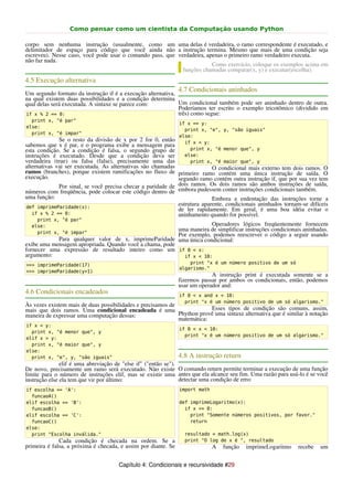 Como pensar como um cientista da Computação usando Python

corpo sem nenhuma instrução (usualmente, como um uma delas é verdadeira, o ramo correspondente é executado, e
delimitador de espaço para código que você ainda não a instrução termina. Mesmo que mais de uma condição seja
escreveu). Nesse caso, você pode usar o comando pass, que verdadeira, apenas o primeiro ramo verdadeiro executa.
não faz nada.
                                                                        Como exercício, coloque os exemplos acima em
                                                            funções chamadas comparar(x, y) e executar(escolha).
4.5 Execução alternativa
                                                                4.7 Condicionais aninhados
Um segundo formato da instrução if é a execução alternativa,
na qual existem duas possibilidades e a condição determina
qual delas será executada. A sintaxe se parece com:          Um condicional também pode ser aninhado dentro de outra.
                                                             Poderíamos ter escrito o exemplo tricotômico (dividido em
if x % 2 == 0:                                               três) como segue:
  print x, "é par"
                                                                if x == y:
else:
                                                                  print x, "e", y, "são iguais"
  print x, "é impar"
                                                                else:
              Se o resto da divisão de x por 2 for 0, então       if x < y:
sabemos que x é par, e o programa exibe a mensagem para
esta condição. Se a condição é falsa, o segundo grupo de            print x, "é menor que", y
instruções é executado. Desde que a condição deva ser             else:
verdadeira (true) ou falsa (false), precisamente uma das            print x, "é maior que", y
alternativas vai ser executada. As alternativas são chamadas                O condicional mais externo tem dois ramos. O
ramos (branches), porque existem ramificações no fluxo de primeiro ramo contém uma única instrução de saída. O
execução.                                                     segundo ramo contém outra instrução if, que por sua vez tem
              Por sinal, se você precisa checar a paridade de dois ramos. Os dois ramos são ambos instruções de saída,
números com freqüência, pode colocar este código dentro de embora pudessem conter instruções condicionais também.
uma função:                                                                 Embora a endentação das instruções torne a
 def imprimeParidade(x):
                                                              estrutura aparente, condicionais aninhados tornam-se difíceis
                                                              de ler rapidamente. Em geral, é uma boa idéia evitar o
   if x % 2 == 0:                                             aninhamento quando for possível.
    print x, "é par"
  else:                                                              Operadores lógicos freqüentemente fornecem
    print x, "é impar"
                                                         uma maneira de simplificar instruções condicionais aninhadas.
                                                         Por exemplo, podemos reescrever o código a seguir usando
            Para qualquer valor de x, imprimeParidade uma única condicional:
exibe uma mensagem apropriada. Quando você a chama, pode
fornecer uma expressão de resultado inteiro como um if 0 < x:
argumento:                                                 if x < 10:
>>> imprimeParidade(17)                                             print "x é um número positivo de um só
                                                                algarismo."
>>> imprimeParidade(y+1)
                                                                             A instrução print é executada somente se a
                                                                fizermos passar por ambos os condicionais, então, podemos
                                                                usar um operador and:
4.6 Condicionais encadeados                                     if 0 < x and x < 10:
                                                                  print "x é um número positivo de um só algarismo."
Às vezes existem mais de duas possibilidades e precisamos de
mais que dois ramos. Uma condicional encadeada é uma                     Esses tipos de condição são comuns, assim,
maneira de expressar uma computação dessas:                  Phython provê uma sintaxe alternativa que é similar à notação
                                                             matemática:
if x < y:
                                                                if 0 < x < 10:
  print x, "é menor que", y
                                                                  print "x é um número positivo de um só algarismo."
elif x > y:
  print x, "é maior que", y
else:
  print x, "e", y, "são iguais"                                 4.8 A instrução return
               elif é uma abreviação de "else if" ("então se").
De novo, precisamente um ramo será executado. Não existe O comando return permite terminar a execução de uma função
limite para o número de instruções elif, mas se existir uma antes que ela alcance seu fim. Uma razão para usá-lo é se você
instrução else ela tem que vir por último:                      detectar uma condição de erro:
if escolha == 'A':                                              import math
  funcaoA()
elif escolha == 'B':                                            def imprimeLogaritmo(x):
  funcaoB()                                                       if x <= 0:
elif escolha == 'C':                                                print "Somente números positivos, por favor."
  funcaoC()                                                         return
else:
  print "Escolha inválida."                                       resultado = math.log(x)
              Cada condição é checada na ordem. Se a              print "O log de x é ", resultado
primeira é falsa, a próxima é checada, e assim por diante. Se                 A   função   imprimeLogaritmo   recebe   um


                                      Capítulo 4: Condicionais e recursividade #29
 