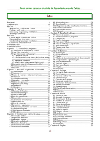 Como pensar como um cientista da Computação usando Python



                                                                              Índice

Foreword...................................................................5
                                                    .                                     4.8 A instrução return....................................................28
Apresentação..................................................   ............6            4.9 Recursividade..........................................................29
Preface.........................................................
                                                              ...............7            4.10 Diagramas de pilha para funções recursivas........29
   How and why I came to use Python...............................7                       4.11 Recursividade infinita...........................................30
   Finding a textb o ok........................................................7          4.12 Entrada pelo teclado..............................................30
   Intro ducing programming with Python.........................7                         4.13 Glossário...............................................................30
   Building a community.....................................................8 Capítulo 5: Funções frutíferas.......................... ......31                .
Prefácio...................................................................       ....9 5.1 Valores de retorno...................................................31
   Como e porque eu vim a usar Python.............................9                     5.2 Desenvolvimento de programas.............................31
   Encontrando um livro texto............................................9              5.3 Composição.............................................................32
   Introduzindo programação com Python.......................10                         5.4 Funções booleanas..................................................32
   Construindo uma comunidade......................................10                   5.5 Mais recursividade..................................................33
                                                                                        5.6 Voto de confiança (Leap of faith)...........................33
Contributor List......................................................            ..11  5.7 Mais um exemplo....................................................34
Versão Brasileira.....................................................13                5.8 Checagem de tipos..................................................34
Capítulo 1: O caminho do programa......................14                               5.9 Glossário.................................................................34
   1.1 A linguagem de programação Python....................14 Capítulo 6: Iteração.................................................36
   1.2 O que é um programa?............................................15               6.1 Reatribuições...........................................................36
   1.3 O que é depuração (debugging)?............................15                     6.2 O comando while....................................................36
       1.3.1 Erros de sintaxe.........................................15                6.3 Tabelas....................................................................37
       1.3.2 Erros em tempo de execução (runtime errors)                                6.4 Tabelas de duas dimensões (ou bi-dimensionais). .38
       ........................................................................ ....15  6.5 Encapsulamento e generalização............................38
       1.3.3 Erros de semântica.....................................15                  6.6 Mais encapsulamento..............................................38
       1.3.4 Depuração experimental (Debugging)........16
   1.4 Linguagens naturais e linguagens formais.............16                          6.7 Variáveis locais.......................................................38
   1.5 O primeiro programa...............................................17             6.8 Mais generalização..................................................39
   1.6 Glossário.................................................................17     6.9 Funções...................................................................39
                                                                                        6.10 Glossário...............................................................40
Capítulo 2: Variáveis, expressões e comandos......18 Capítulo 7: Strings..................................................41
                                                                                                          .
  2.1 Valores e tipos.........................................................18
    2.2 Variáveis.................................................................18      7.1 Um tipo de dado composto.....................................41
    2.3 Nomes de variáveis e palavras reservadas..............18                          7.2 Comprimento..........................................................41
    2.4 Comandos................................................................19        7.3 Travessia e o loop for..............................................41
    2.5 Avaliando expressões..............................................19              7.4 Fatias de strings.......................................................42
    2.6 Operadores e operandos..........................................19                7.5 Comparação de strings............................................42
    2.7 Ordem dos operadores............................................20                7.6 Strings são imutáveis..............................................42
    2.8 Operações com strings............................................20               7.7 Uma função find (encontrar)...................................42
    2.9 Composição.............................................................20         7.8 Iterando e contando.................................................43
    2.11 Glossário...............................................................20       7.9 O módulo string......................................................43
                                                                                          7.10 Classificação de caracteres...................................43
Capítulo 3: Funções................................................22
                                                    .                                     7.11 Glossário...............................................................43
  3.1 Chamadas de funções..............................................22                 7.11 Glossário2.............................................................44
  3.2 Conversão entre tipos..............................................22 Capítulo 8: Listas....................................................45
                                                                                                                                                 .
  3.3 Coerção entre tipos.................................................22
  3.4 Funções matemáticas..............................................22         8.1 Valores da lista........................................................45
  3.5 Composição.............................................................23   8.2 Acessado elementos................................................45
  3.6 Adicionando novas funções....................................23             8.3 Comprimento da lista..............................................45
  3.7 Definições e uso......................................................24    8.4 Membros de uma lista.............................................46
  3.8 Fluxo de execução...................................................24      8.5 Listas e laços for.....................................................46
  3.9 Parâmetros e argumentos........................................24           8.6 Operações em listas.................................................46
  3.10 Variáveis e parâmetros são locais.........................25               8.7 Fatiamento de listas.................................................46
  3.11 Diagramas da pilha...............................................25        8.8 Listas são mutáveis.................................................46
  3.12 Funções com resultados........................................25           8.9 Remoção em lista....................................................47
  3.13 Glossário...............................................................26 8.10 Ojetos e valores.....................................................47
                                                                                  8.11 Apelidos................................................................47
Capítulo 4: Condicionais e recursividade...............27                         8.12 Clonando listas......................................................48
  4.1 O operador módulo.................................................27        8.13 Lista como parâmetro...........................................48
  4.2 Expressões booleanas..............................................27        8.14 Lista aninhadas......................................................48
  4.3 Operadores lógicos..................................................27      8.15 Matrizes.................................................................48
  4.4 Execução condicional.............................................27         8.16 Strings e listas.......................................................49
  4.5 Execução alternativa...............................................28       8.17 Glossário...............................................................49
  4.6 Condicionais encadeados........................................28 Capítulo 9: Tuplas...................................................                 .50
  4.7 Condicionais aninhados..........................................28

                                                                                   #3
 