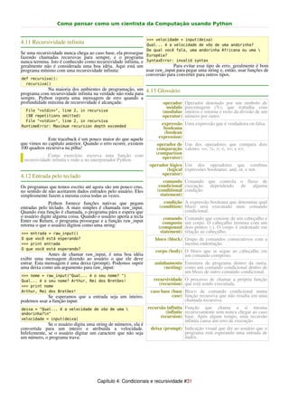 Como pensar como um cientista da Computação usando Python


                                                                 >>> velocidade = input(deixa)
4.11 Recursividade infinita                                      Qual... é a velocidade de vôo de uma andorinha?
                                                                 De qual você fala, uma andorinha Africana ou uma 
Se uma recursividade nunca chega ao caso base, ela prossegue     Européia?
fazendo chamadas recursivas para sempre, e o programa
nunca termina. Isto é conhecido como recursividade infinita, e   SyntaxError: invalid syntax
geralmente não é considerada uma boa idéia. Aqui está um                    Para evitar esse tipo de erro, geralmente é bom
programa mínimo com uma recursividade infinita:                usar raw_input para pegar uma string e, então, usar funções de
                                                               conversão para converter para outros tipos.
def recursiva():
  recursiva()
             Na maioria dos ambientes de programação, um 4.13 Glossário
programa com recursividade infinita na verdade não roda para
sempre. Python reporta uma mensagem de erro quando a
profundidade máxima de recursividade é alcançada:               operador            Operador denotado por um símbolo de
                                                                 módulo             porcentagem (%), que trabalha com
  File "<stdin>", line 2, in recursiva                         (modulus             inteiros e retorna o resto da divisão de um
  (98 repetitions omitted)                                     operator)            número por outro.
  File "<stdin>", line 2, in recursiva
RuntimeError: Maximum recursion depth exceeded
                                                                       expressão Uma expressão que é verdadeira ou falsa.
                                                                        booleana
                                                                        (boolean
             Este traceback é um pouco maior do que aquele            expression)
que vimos no capítulo anterior. Quando o erro ocorre, existem        operador de Um dos operadores que compara dois
100 quadros recursiva na pilha!                                      comparação valores: ==, !=, >, <, >=, e <=.
             Como exercício, escreva uma função com                  (comparison
 recursividade infinita e rode-a no interpretador Python.               operator)
                                                                  operador lógico Um dos operadores que combina
                                                                         (logical expressões booleanas: and, or, e not.
                                                                       operator)
4.12 Entrada pelo teclado
                                                                         comando Comando que controla o fluxo de
Os programas que temos escrito até agora são um pouco crus,           condicional execução dependendo de alguma
no sentido de não aceitarem dados entrados pelo usuário. Eles        (conditional condição.
simplesmente fazem a mesma coisa todas as vezes.                       statement)
              Python fornece funções nativas que pegam                  condição A expressão booleana que determina qual
entradas pelo teclado. A mais simples é chamada raw_input.            (condition) bloco será executado num comando
Quando esta função é chamada, o programa pára e espera que                        condicional.
o usuário digite alguma coisa. Quando o usuário aperta a tecla           comando    Comando que consiste de um cabeçalho e
Enter ou Return, o programa prossegue e a função raw_input              composto    um corpo. O cabeçalho termina com um
retorna o que o usuário digitou como uma string:                      (compound     dois-pontos (:). O corpo é endentado em
>>> entrada = raw_input()                                              statement)   relação ao cabeçalho.
O que você está esperando?                                          bloco (block) Grupo de comandos consecutivos com a
>>> print entrada                                                                 mesma endentação.
O que você está esperando?
                                                                    corpo (body) O bloco que se segue ao cabeçalho em
              Antes de chamar raw_input, é uma boa idéia                         um comando composto.
exibir uma mensagem dizendo ao usuário o que ele deve
entrar. Esta mensagem é uma deixa (prompt). Podemos suprir          aninhamento Estrutura de programa dentro da outra,
uma deixa como um argumento para raw_input:                             (nesting) como um comando condicional dentro de
                                                                                  um bloco de outro comando condicional.
>>> nome = raw_input("Qual... é o seu nome? ")
Qual... é o seu nome? Arthur, Rei dos Bretões!                      recursividade O processo de chamar a própria função
>>> print nome
                                                                      (recursion) que está sendo executada.
Arthur, Rei dos Bretões!                                          caso base (base Bloco de comando condicional numa
            Se esperamos que a entrada seja um inteiro,                     case) função recursiva que não resulta em uma
podemos usar a função input:                                                      chamada recursiva.
deixa = "Qual... é a velocidade de vôo de uma                   recursão infinita Função que chama a si mesma
andorinha?n"                                                            (infinite recursivamente sem nunca chegar ao caso
velocidade = input(deixa)
                                                                       recursion) base. Após algum tempo, uma recursão
                                                                                   infinita causa um erro de execução.
              Se o usuário digita uma string de números, ela é
convertida para um inteiro e atribuída a velocidade.              deixa (prompt) Indicação visual que diz ao usuário que o
Infelizmente, se o usuário digitar um caractere que não seja                     programa está esperando uma entrada de
um número, o programa trava:                                                     dados.




                                      Capítulo 4: Condicionais e recursividade #31
 