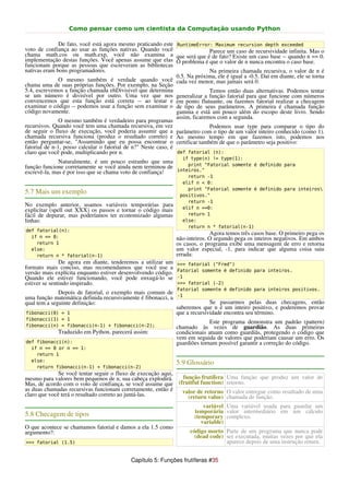 Como pensar como um cientista da Computação usando Python

               De fato, você está agora mesmo praticando este RuntimeError: Maximum recursion depth exceeded
voto de confiança ao usar as funções nativas. Quando você                     Parece um caso de recursividade infinita. Mas o
chama math.cos ou math.exp, você não examina a que será que é de fato? Existe um caso base -- quando n == 0.
implementação destas funções. Você apenas assume que elas O problema é que o valor de n nunca encontra o caso base.
funcionam porque as pessoas que escreveram as bibliotecas
nativas eram bons programadores.                                              Na primeira chamada recursiva, o valor de n é
                                                                0.5. Na próxima, ele é igual a -0.5. Daí em diante, ele se torna
               O mesmo também é verdade quando você cada vez menor, mas jamais será 0.
chama uma de suas próprias funções. Por exemplo, na Seção
5.4, escrevemos a função chamada ehDivisivel que determina                    Temos então duas alternativas. Podemos tentar
se um número é divisível por outro. Uma vez que nos generalizar a função fatorial para que funcione com números
convencemos que esta função está correta -- ao testar e em ponto flutuante, ou fazemos fatorial realizar a checagem
examinar o código -- podemos usar a função sem examinar o de tipo de seus parâmetros. A primeira é chamada função
código novamente.                                               gamma e está um pouco além do escopo deste livro. Sendo
                                                                assim, ficaremos com a segunda.
               O mesmo também é verdadeiro para programas
recursivos. Quando você tem uma chamada recursiva, em vez                     Podemos usar type para comparar o tipo do
de seguir o fluxo de execução, você poderia assumir que a parâmetro com o tipo de um valor inteiro conhecido (como 1).
chamada recursiva funciona (produz o resultado correto) e Ao mesmo tempo em que fazemos isto, podemos nos
então perguntar-se, "Assumindo que eu possa encontrar o certificar também de que o parâmetro seja positivo:
fatorial de n-1, posso calcular o fatorial de n?" Neste caso, é
claro que você pode, multiplicando por n.                       def fatorial (n):
                                                                   if type(n) != type(1):
              Naturalmente, é um pouco estranho que uma        print "Fatorial somente é definido para
função funcione corretamente se você ainda nem terminou de
escrevê-la, mas é por isso que se chama voto de confiança! inteiros."
                                                                     return -1
                                                                   elif n < 0:
                                                                     print "Fatorial somente é definido para inteiros
5.7 Mais um exemplo                                               positivos."
                                                                     return -1
No exemplo anterior, usamos variáveis temporárias para             elif n ==0:
explicitar (spell out XXX) os passos e tornar o código mais
fácil de depurar, mas poderíamos ter economizado algumas             return 1
linhas:                                                            else:
                                                                     return n * fatorial(n-1)
def fatorial(n):
                                                                              Agora temos três casos base. O primeiro pega os
  if n == 0:                                                    não-inteiros. O segundo pega os inteiros negativos. Em ambos
    return 1                                                    os casos, o programa exibe uma mensagem de erro e retorna
  else:                                                         um valor especial, -1, para indicar que alguma coisa saiu
    return n * fatorial(n-1)                                    errada:
               De agora em diante, tenderemos a utilizar um      >>> fatorial ("Fred")
formato mais conciso, mas recomendamos que você use a            Fatorial somente é definido para inteiros.
versão mais explícita enquanto estiver desenvolvendo código.
Quando ele estiver funcionando, você pode enxugá-lo se           -1
estiver se sentindo inspirado.                                   >>> fatorial (-2)
                                                                 Fatorial somente é definido para inteiros positivos.
              Depois de fatorial, o exemplo mais comum de
uma função matemática definida recursivamente é fibonacci, a     -1
qual tem a seguinte definição:                                                Se passarmos pelas duas checagens, então
                                                                saberemos que n é um inteiro positivo, e poderemos provar
fibonacci(0) = 1                                                que a recursividade encontra seu término.
fibonacci(1) = 1
                                                                              Este programa demonstra um padrão (pattern)
fibonacci(n) = fibonacci(n-1) + fibonacci(n-2);                 chamado às vezes de guardião. As duas primeiras
              Traduzido em Python, parecerá assim:              condicionais atuam como guardiãs, protegendo o código que
                                                                vem em seguida de valores que poderiam causar um erro. Os
def fibonacci(n):                                               guardiões tornam possível garantir a correção do código.
  if n == 0 or n == 1:
    return 1
  else:
                                                                5.9 Glossário
    return fibonacci(n-1) + fibonacci(n-2)
              Se você tentar seguir o fluxo de execução aqui,
mesmo para valores bem pequenos de n, sua cabeça explodirá.   função frutífera Uma função que produz um valor de
Mas, de acordo com o voto de confiança, se você assume que (fruitful function) retorno.
as duas chamadas recursivas funcionam corretamente, então é   valor de retorno O valor entregue como resultado de uma
claro que você terá o resultado correto ao juntá-las.           (return value) chamada de função.
                                                                            variável Uma variável usada para guardar um
                                                                        temporária valor intermediário em um cálculo
5.8 Checagem de tipos                                                   (temporary complexo.
                                                                           variable)
O que acontece se chamamos fatorial e damos a ela 1.5 como
argumento?:                                                           código morto Parte de um programa que nunca pode
                                                                        (dead code) ser executada, muitas vezes por que ela
>>> fatorial (1.5)                                                                  aparece depois de uma instrução return.


                                             Capítulo 5: Funções frutíferas #35
 