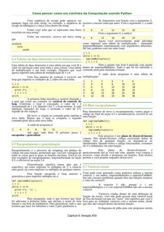 Como pensar como um cientista da Computação usando Python

              Uma seqüência de escape pode aparecer em                Se chamarmos esta função com o argumento 2,
qualquer lugar em uma string; no exemplo, a seqüência de teremos a mesma saída que antes. Com o argumento 3, a saída
escape de tabulação é a única coisa dentro da string.    é:
              Como você acha que se representa uma barra 3            6       9         12       15         18
invertida em uma string?                                                    Com o argumento 4, a saída é:
             Como um exercício, escreva um única string 4             8       12        16       20         24
que
                                                                           Agora você provavelmente pode adivinhar
produza                                                       como imprimir uma tabela de multiplicação - chamando
    esta                                                      imprimeMultiplos repetidamente com argumentos diferentes.
        saída.
                                                              De fato, podemos usar um outro loop:
                                                               i = 1
                                                               while i <= 6:
6.4 Tabelas de duas dimensões (ou bi-dimensionais)               imprimeMultiplos(i)
                                                                 i = i + 1
Uma tabela de duas dimensões é uma tabela em que você lê o                Note o quanto este loop é parecido com aquele
valor na interseção entre uma linha e uma coluna. Uma tabela dentro de imprimeMultiplos. Tudo o que fiz foi substituir o
de multiplicação é um bom exemplo. Digamos que você comando print pela chamada à função.
queira imprimir uma tabela de multiplicação de 1 a 6.
                                                                          A saída deste programa é uma tabela de
               Uma boa maneira de começar é escrever um multiplicação:
loop que imprima os múltiplos de 2, todos em uma linha:
                                                               1      2       3         4        5          6
i = 1                                                          2      4       6         8        10         12
while i <= 6:                                                  3      6       9         12       15         18
  print 2*i, '     ',                                          4      8       12        16       20         24
  i = i + 1                                                    5      10      15        20       25         30
print                                                          6      12      18        24       30         36
              A primeira linha inicializa a variável chamada i,
a qual age como um contador ou variável de controle do
loop. Conforme o loop é executado, o valor de i é
incrementado de 1 a 6. Quando i for 7, o loop termina. A cada 6.6 Mais encapsulamento
repetição (iteração) do loop, é mostrado o valor de 2*i,
seguido de três espaços.                                        Para demonstrar de novo o encapsulamento, vamos pegar o
                                                                código do final da seção 6.5 e acondicioná-lo, envolvê-lo em
              De novo, a vírgula no comando print suprime a uma função:
nova linha. Depois que o loop se completa, o segundo
comando print inicia uma nova linha.                            def imprimeTabMult():
             A saída do programa é:                                i = 1
                                                                   while i <= 6:
2      4     6      8      10      12                                imprimeMultiplos(i)
             Até aqui, tudo bem. O próximo passo é                   i = i + 1
encapsular e generalizar.                                                    Este processo é um plano de desenvolvimento
                                                              comum. Nós desenvolvemos código escrevendo linhas de
                                                              código fora de qualquer função, ou digitando-as no
6.5 Encapsulamento e generalização                            interpretador. Quando temos o código funcionando, extraímos
                                                              ele e o embalamos em uma função.
Encapsulamento é o processo de wrapping um pedaço de                        Este     plano    de   desenvolvimento      é
código em uma função, permitindo que você tire vantagem de particularmente útil se você não sabe, quando você começa a
todas as coisas para as quais as funções são boas. Você já viu escrever, como dividir o programa em funções. Esta técnica
dois exemplos de encapsulamento: imprimeParidade na seção permite a você projetar enquanto desenvolve.
4.5; e eDivisivel na seção 5.4
               Generalização significa tomar algo que é
específico, tal como imprimir os múltiplos de 2, e torná-lo 6.7 Variáveis locais
mais geral, tal como imprimir os múltiplos de qualquer inteiro.
               Esta função encapsula o loop anterior e Você pode estar pensando como podemos utilizar a mesma
generaliza-o para imprimir múltiplos de n:                      variável, i, em ambos, imprimeMultiplos e imprimeTabMult.
                                                                Isto não causaria problemas quando uma das funções mudasse
def imprimeMultiplos(n):                                        o valor da variável?
i = 1                                                                     A resposta é não, porque o i em
while i <= 6:                                                 imprimeMultiplos e o i em imprimeTabMult não são a mesma
  print n*i, 't ',                                           variável.
  i = i + 1
                                                                             Variáveis criadas dentro de uma definição de
print                                                          função são locais; você não pode acessar uma variável local
              Para encapsular, tudo o que tivemos que fazer de fora da função em que ela "mora". Isto significa que você é
foi adicionar a primeira linha, que declara o nome de uma livre para ter múltiplas variáveis com o mesmo nome, desde
função e sua lista de parâmetros. Para generalizar, tudo o que que elas não estejam dentro da mesma função.
tivemos que fazer foi substituir o valor 2 pelo parâmetro n.
                                                                             O diagrama de pilha para este programa mostra

                                                 Capítulo 6: Iteração #39
 