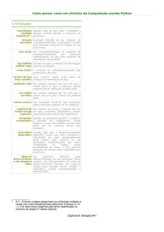 Como pensar como um cientista da Computação usando Python


6.10 Glossário

       reatribuição quando mais de um valor é atribuído a
          (multiple mesma variável durante a execução do
      assignment 1) programa.
            iteração execução repetida de um conjunto de
         (iteration) comandos/instruções (statements) usando
                     uma chamada recursiva de função ou um
                     laço (loop).
        laço (loop) um comando/instrução ou conjunto de
                    comandos/instruções        que executam
                    repetidamente até que uma condição de
                    interrupção seja atingida.
       laço infinito um laço em que a condição de interrupção
     (infinite loop) nunca será atingida.
      corpo (body) o conjunto de comandos/instruções que
                   pertencem a um laço.
    variável de laço uma variável usada como parte da
     (loop variable) condição de interrupção do laço.
    tabulação (tab) um carácter especial que faz com que o
                    cursor mova-se para a próxima parada
                    estabelecida de tabulação na linha atual.
        nova-linha um carácter especial que faz com que o
         (newline) cursor mova-se para o início da próxima
                   linha.
    cursor (cursor) um marcador invisível que determina
                    onde o próximo carácter var ser impresso.
       sequência de um carácter de escape () seguido por um
     escape (escape ou mais caracteres imprimíveis, usados
          sequence) para definir um carácter não imprimível.
        encapsular quando um programa grande e complexo
      (encapsulate) é dividido em componentes (como
                    funções) e estes são isolados um do outro
                    (pelo uso de variáveis locais, por
                    exemplo).
        generalizar quando algo que é desnecessariamente
       (generalize) específico (como um valor constante) é
                    substituído por algo apropriadamente
                    geral (como uma variável ou um
                    parâmetro). Generalizações dão maior
                    versatilidade    ao   código,      maior
                    possibilidade de reuso, e em algumas
                    situações até mesmo maior facilidade para
                    escrevê-lo.
           plano de   um        processo     definido    para
    desenvolviment    desenvolvimento de um programa. Neste
    o (development    capítulo, nós demonstramos um estilo de
              plan)   desenvolvimento baseado em escrever
                      código para executar tarefas simples e
                      específicas, usando encapsulamento e
                      generalização.




1    N.T.: O termo multiple assignment (ou atribuição múltipla) é
     usado com mais frequência para descrever a sintaxe a = b
     = c. Por este motivo optamos pelo termo reatribuição no
     contexto da seção 6.1 desse capítulo.

                                                    Capítulo 6: Iteração #41
 