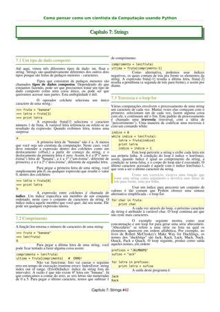 Como pensar como um cientista da Computação usando Python


                                                   Capítulo 7: Strings



                                                                 de comprimento:
7.1 Um tipo de dado composto
                                                                  comprimento = len(fruta)
Até aqui, vimos três diferentes tipos de dado: int, float e ultima = fruta[comprimento-1]
string. Strings são qualitativamente diferentes dos outros dois               Como alternativa, podemos usar índices
tipos porque são feitas de pedaços menores - caracteres.        negativos, os quais contam de trás pra frente os elementos da
                                                                string. A expressão fruta[-1] resulta a última letra, fruta[-2]
               Tipos que consistem de pedaços menores são resulta a penúltima (a segunda de trás para frente), e assim por
chamados tipos de dados compostos. Dependendo do que diante.
estejamos fazendo, pode ser que precisemos tratar um tipo de
dado composto como uma coisa única, ou pode ser que
queiramos acessar suas partes. Esta ambigüidade é útil.
              O operador colchete seleciona um único
                                                                 7.3 Travessia e o loop for
caractere de uma string.:
                                                               Várias computações envolvem o processamento de uma string
>>> fruta = "banana"                                           um caractere de cada vez. Muitas vezes elas começam com o
>>> letra = fruta[1]                                           primeiro, selecionam um de cada vez, fazem alguma coisa
>>> print letra                                                com ele, e continuam até o fim. Este padrão de processamento
                                                               é chamado uma travessia (traversal, com a idéia de
             A expressão fruta[1] seleciona o caractere "percorrimento"). Uma maneira de codificar uma travessia é
número 1 de fruta. A variável letra referencia ou refere-se ao com um comando while:
resultado da expressão. Quando exibimos letra, temos uma
surpresa:                                                      indice = 0
                                                                  while indice < len(fruta):
a
                                                                      letra = fruta[indice]
               A primeira letra de "banana" não é a. A menos
que você seja um cientista da computação. Neste caso, você            print letra
deve entender a expressão dentro dos colchetes como um                indice = indice + 1
deslocamento (offset,) a partir do começo da string, e o                         Este loop percorre a string e exibe cada letra em
deslocamento da primeira letra é zero. Assim, b é a 0ª ("zero- sua própria linha. A condição do loop é indice < len(fruta),
ésima") letra de "banana", a é a 1ª ("um-ésima", diferente de assim, quando índice é igual ao comprimento da string, a
primeira), e n é a 2ª ("dois-ésima", diferente de segunda) letra. condição se torna falsa, e o corpo do loop não é executado. O
                                                                  último caractere acessado é aquele com o índice len(fruta)-1,
               Para pegar a primeira letra de uma string, você que vem a ser o último caractere da string.
simplesmente põe 0, ou qualquer expressão que resulte o valor
0, dentro dos colchetes:                                                         Como um exercício, escreva uma função que
                                                                    tome uma string como argumento e devolva suas letras de
>>> letra = fruta[0]                                                trás para frente, uma por linha.
>>> print letra
b                                                                           Usar um índice para percorrer um conjunto de
                                                             valores é tão comum que Python oferece uma sintaxe
               A expressão entre colchetes é chamada de alternativa simplificada - o loop for:
índice. Um índice especifica um membro de um conjunto
ordenado, neste caso o conjunto de caracteres da string. O for char in fruta:
índice indica aquele membro que você quer, daí seu nome. Ele      print char
pode ser qualquer expressão inteira.
                                                                            A cada vez através do loop, o próximo caractere
                                                             da string é atribuído à variável char. O loop continua até que
                                                             não reste mais caracteres.
7.2 Comprimento                                                           O exemplo seguinte mostra como usar
                                                             concatenação e um loop for para gerar uma série abecedário.
A função len retorna o número de caracteres de uma string:   "Abecedário" se refere a uma série ou lista na qual os
                                                             elementos aparecem em ordem alfabética. Por exemplo, no
>>> fruta = "banana"                                         livro de Robert McCloskey's Make Way for Ducklings, os
>>> len(fruta)                                               nomes dos "ducklings" são Jack, Kack, Lack, Mack, Nack,
6                                                            Ouack, Pack e Quack. O loop seguinte, produz como saída
               Para pegar a última letra de uma string, você aqueles nomes, em ordem:
pode ficar tentado a fazer alguma coisa assim:
                                                                  prefixos = "JKLMNOPQ"
comprimento = len(fruta)                                          sufixo = "ack"
ultima = fruta[comprimento]         #   ERRO!
              Não vai funcionar. Isto vai causar o seguinte for letra in prefixos:
erro em tempo de execução (runtime error): IndexError: string     print letra + sufixo
index out of range. (ErroDeIndice: índice da string fora do               A saída deste programa é:
intervalo). A razão é que não existe 6ª letra em "banana". Já
que começamos a contar do zero, as seis letras são numeradas Jack
de 0 a 5. Para pegar o último caractere, temos que subtrair 1 Kack

                                                    Capítulo 7: Strings #42
 
