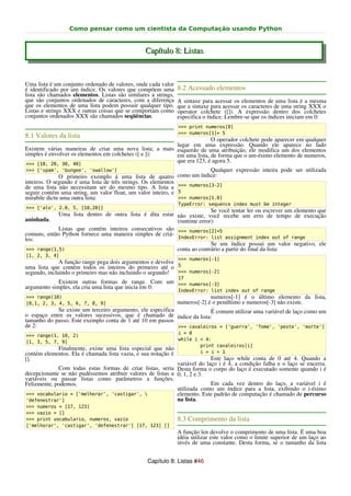 Como pensar como um cientista da Computação usando Python


                                                 Capítulo 8: Listas


Uma lista é um conjunto ordenado de valores, onde cada valor
é identificado por um índice. Os valores que compõem uma        8.2 Acessado elementos
lista são chamados elementos. Listas são similares a strings,
que são conjuntos ordenados de caracteres, com a diferença      A sintaxe para acessar os elementos de uma lista é a mesma
que os elementos de uma lista podem possuir qualquer tipo.      que a sintaxe para acessar os caracteres de uma string XXX o
Listas e strings XXX e outras coisas que se comportam como      operator colchete ([]). A expressão dentro dos colchetes
conjuntos ordenados XXX são chamados seqüências.                especifica o índice. Lembre-se que os índices iniciam em 0:
                                                                >>> print numeros[0]
                                                                >>> numeros[1]= 5
8.1 Valores da lista
                                                                      O operador colchete pode aparecer em qualquer
                                                        lugar em uma expressão. Quando ele aparece no lado
Existem várias maneiras de criar uma nova lista; a mais esquerdo de uma atribuição, ele modifica um dos elementos
simples é envolver os elementos em colchetes ([ e ]):   em uma lista, de forma que o um-ésimo elemento de numeros,
>>> [10, 20, 30, 40]
                                                        que era 123, é agora 5.
>>> ['spam', 'bungee', 'swallow']                                           Qualquer expressão inteira pode ser utilizada
              O primeiro exemplo á uma lista de quatro          como um índice:
inteiros. O segundo é uma lista de três strings. Os elementos
de uma lista não necessitam ser do mesmo tipo. A lista a        >>> numeros[3-2]
seguir contém uma string, um valor float, um valor inteiro, e   5
mirabile dictu uma outra lista:                                 >>> numeros[1.0]
                                                                TypeError: sequence index must be integer
>>> ['alo', 2.0, 5, [10,20]]
                                                                        Se você tentar ler ou escrever um elemento que
             Uma lista dentro de outra lista é dita estar não existe, você recebe um erro de tempo de execução
aninhada.                                                 (runtime error):
             Listas que contém inteiros consecutivos são >>> numeros[2]=5
comuns, então Python fornece uma maneira simples de criá-
los:                                                      IndexError: list assignment index out of range
                                                                        Se um índice possui um valor negativo, ele
 >>> range(1,5)                                           conta ao contrário a partir do final da lista:
[1, 2, 3, 4]
                                                                >>> numeros[-1]
              A função range pega dois argumentos e devolve
uma lista que contém todos os inteiros do primeiro até o 5
segundo, incluindo o primeiro mas não incluindo o segundo!  >>> numeros[-2]
                                                                17
             Existem outras formas de range. Com um >>> numeros[-3]
argumento simples, ela cria uma lista que inicia em 0:
                                                                IndexError: list index out of range
>>> range(10)                                                                numeros[-1] é o último elemento da lista,
[0,1, 2, 3, 4, 5, 6, 7, 8, 9]                                   numeros[-2] é o penúltimo e numeros[-3] não existe.
            Se existe um terceiro argumento, ele especifica             É comum utilizar uma variável de laço como um
o espaço entre os valores sucessivos, que é chamado de índice da lista:
tamanho do passo. Este exemplo conta de 1 até 10 em passos
de 2:                                                       >>> cavaleiros = ['guerra', 'fome', 'peste', 'morte']
                                                                i = 0
>>> range(1, 10, 2)
                                                                while i < 4:
[1, 3, 5, 7, 9]
                                                                        print cavaleiros[i]
            Finalmente, existe uma lista especial que não
contém elementos. Ela é chamada lista vazia, e sua notação é            i = i + 1
[].                                                                        Este laço while conta de 0 até 4. Quando a
                                                             variável do laço i é 4, a condição falha e o laço se encerra.
             Com todas estas formas de criar listas, seria Desta forma o corpo do laço é executado somente quando i é
decepcionante se não pudéssemos atribuir valores de listas a 0, 1, 2 e 3.
variáveis ou passar listas como parâmetros a funções.
Felizmente, podemos.                                                       Em cada vez dentro do laço, a variável i é
                                                             utilizada como um índice para a lista, exibindo o i-ésimo
>>> vocabulario = ['melhorar', 'castigar',                  elemento. Este padrão de computação é chamado de percurso
'defenestrar']                                               na lista.
>>> numeros = [17, 123]
>>> vazio = []
>>> print vocabulario, numeros, vazio                           8.3 Comprimento da lista
['melhorar', 'castigar', 'defenestrar'] [17, 123] []
                                                                A função len devolve o comprimento de uma lista. É uma boa
                                                                idéia utilizar este valor como o limite superior de um laço ao
                                                                invés de uma constante. Desta forma, se o tamanho da lista


                                                  Capítulo 8: Listas #46
 