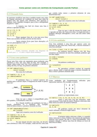 Como pensar como um cientista da Computação usando Python


                                                              que contém todos menos o primeiro elemento de uma
8.12 Clonando listas                                          determinada lista:
Se queremos modificar uma lista e também manter uma cópia >>> def cauda(lista):
da original, preciamos ter condições de fazer uma cópia da         return lista[1:]
própria lista, não apenas uma referência. Este processo é              Aqui está a maneira como ela é utilizada:
algumas vezes chamado clonagem, para evitar a ambigüidade
da palavra "cópia".                                        >>> numeros = [1, 2, 3]
                                                              >>> resto = cauda(numeros)
               A maneira mas fácil de clonar uma lista é
utilizar o operador de fatia:                            >>> print resto
                                                              [2, 3]
>>>   a = [1, 2, 3]                                                         Uma vez que o valor de retorno foi criado com
>>>   b = a[:]                                                o operador de fatia, ele é uma nova lista. A criação de resto, e
>>>   print b                                                 qualquer alteração subseqüente a resto, não tem efeito sobre
[1,   2, 3]                                                   numeros.
             Pegar qualquer fatia de a cria uma nova lista.
Neste caso acontece da fatia consistir da lista inteira.
             Agora estamos livres para fazer alterações a b
                                                              8.14 Lista aninhadas
sem nos preocuparmos com``a``:
                                                              Uma lista aninhada é uma lista que aparece como um
>>> b[0] = 5                                                  elemento de uma outra lista. Nesta lista, o terceiro elemento é
>>> print a                                                   uma lista aninhada:
[1, 2, 3]                                                     >>> lista = ["alo", 2.0, 5, [10, 20]]
             Como exercício, desenhe um diagrama de              Se exibimos lista[3], obtemos [10, 20]. Para
 estado para``a`` e b antes e depois desta mudança. extrairmos um elemento de uma lista aninhada, podemos agir
                                                    em duas etapas:
                                                              >>> elem = lista[3]
8.13 Lista como parâmetro
                                                              >>> elem[0]
                                                              10
Passar uma lista como um argumento passa realmente uma
referência à lista, não uma cópia da lista. Por exemplo, a          Ou podemos combiná-las:
função cabeca pega uma lista como parâmetro e devolve a >>> lista[3][1]
cabeça da lista, ou seja, seu primeiro elemento:
                                                              20
>>> def cabeca(lista):                                                        Os operadores colchete avaliam da esquerda
        return lista[0]                                       para a direita, então a expressão pega o terceiro elemento de
             Eis como ela é utilizada:                        lista e extrai o primeiro elemento dela.
>>> numeros = [1, 2, 3]
>>> cabeca(numeros)
                                                              8.15 Matrizes
1
              O parâmetro lista e a variável numeros são Listas aninhadas são freqüentemente utilizadas                  para
apelidos para o mesmo objeto. O diagrama de estado se parece representar matrizes. Por exemplo, a matriz:
com isto:




                                                                            poderia ser representada como:
                                                              >>> matriz = [[1, 2, 3], [4, 5, 6], [7, 8, 9]]
              Uma vez que o objeto é compartilhado pelos                   matriz é uma lista com três elementos, onde
dois quadros, o desenhamos entre eles.                      cada elemento é uma linha da matriz. Podemos selecionar uma
              Se a função modifica um parâmetro da lista, a linha inteira da matriz da maneira habitual:
função chamadora vê a mudança. Por exemplo, >>> matriz[1]
removeCabeca remove o primeiro elemento da lista:
                                                              [4, 5, 6]
>>> def removecabeca(lista):                                                 Ou podemos extrair um único elemento da
        del lista[0]                                          matriz utilinado a forma de duplo índice:
             Aqui está a maneira como ela é utilizada:        >>> matriz[1][1]
>>>   numeros = [1, 2, 3]                                     5
>>>   removeCabeca(numeros)                                                O primeiro índice seleciona a linha, e o segundo
>>>   print numeros                                          índice seleciona a coluna. Embora esta maneira de representar
[2,   3]                                                     matrizes seja comum, ela não é a única possibilidade. Uma
                                                             pequena variação é utilizar uma lista de colunas ao invés de
             Se uma função devolve uma lista, ela devolve uma lista de linhas.
uma referência à lista. Por exemplo, cauda devolve uma lista

                                                  Capítulo 8: Listas #49
 
