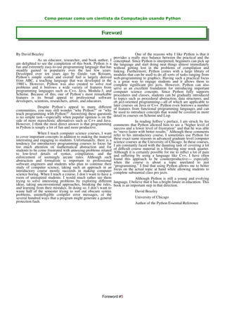 Como pensar como um cientista da Computação usando Python


                                                        Foreword


By David Beazley                                                               One of the reasons why I like Python is that it
                                                                provides a really nice balance between the practical and the
              As an educator, researcher, and book author, I    conceptual. Since Python is interpreted, beginners can pick up
am delighted to see the completion of this book. Python is a    the language and start doing neat things almost immediately
fun and extremely easy-to-use programming language that has     without getting lost in the problems of compilation and
steadily gained in popularity over the last few years.          linking. Furthermore, Python comes with a large library of
Developed over ten years ago by Guido van Rossum,               modules that can be used to do all sorts of tasks ranging from
Python’s simple syntax and overall feel is largely derived      web-programming to graphics. Having such a practical focus
from ABC, a teaching language that was developed in the         is a great way to engage students and it allows them to
1980’s. However, Python was also created to solve real          complete significant pro jects. However, Python can also
problems and it borrows a wide variety of features from         serve as an excellent foundation for introducing important
programming languages such as C++, Java, Modula-3, and          computer science concepts. Since Python fully supports
Scheme. Because of this, one of Python’s most remarkable        procedures and classes, students can be gradually introduced
features is its broad appeal to professional software           to topics such as procedural abstraction, data structures, and
developers, scientists, researchers, artists, and educators.    ob ject-oriented programming—all of which are applicable to
               Despite Python’s appeal to many diﬀerent         later courses on Java or C++. Python even borrows a number
communities, you may still wonder “why Python?” or “why         of features from functional programming languages and can
teach programming with Python?” Answering these questions       be used to introduce concepts that would be covered in more
is no simple task—especially when popular opinion is on the     detail in courses on Scheme and Lisp.
side of more masochistic alternatives such as C++ and Java.                    In reading Jeﬀrey’s preface, I am struck by his
However, I think the most direct answer is that programming comments that Python allowed him to see a “higher level of
in Python is simply a lot of fun and more productive.           success and a lower level of frustration” and that he was able
               When I teach computer science courses, I want to “move faster with better results.”sometimes thesePython for
                                                                                                     Although         comments
to cover important concepts in addition to making the material refer to his same reasons in advanced graduate use computer
                                                                             introductory course, I
interesting and engaging to students. Unfortunately, there is a these exact                                      level
tendency for introductory programming courses to focus far science courses at the University of Chicago. of covering a lot
                                                                                                               In these courses,
too much attention on mathematical abstraction and for I am constantly faced with the a blistering nine week quarter.
                                                                                                 daunting task
students to be come frustrated with annoying problems related of diﬃcult course material in for me to inﬂict a lot of pain
to low-level details of syntax, compilation, and the Although it is certainly possible
enforcement of seemingly arcane rules. Although such and suﬀering by using a be counterproductive— have often
                                                                                             language like C++, I
abstraction and formalism is important to professional found this approachisto about a topic unrelatedespecially
software engineers and students who plan to continue their when the courseﬁnd that using Python allows me to better
                                                                “programming.” I
                                                                                                                        to just
study of computer science, taking such an approach in an focus on the actual topic at hand while allowing students to
introductory course mostly succeeds in making computer complete substantial class pro jects.
science boring. When I teach a course, I don’t want to have a
room of uninspired students. I would much rather see them                      Although Python is still a young and evolving
trying to solve interesting problems by exploring diﬀerent language, I believe that it has a bright future in education. This
ideas, taking unconventional approaches, breaking the rules, book is an important step in that direction.
and learning from their mistakes. In doing so, I don’t want to
waste half of the semester trying to sort out obscure syntax                   David Beazley
problems, unintelligible compiler error messages, or the
several hundred ways that a program might generate a general                   University of Chicago
protection fault.                                                              Author of the Python Essential Reference




                                                         Foreword #5
 